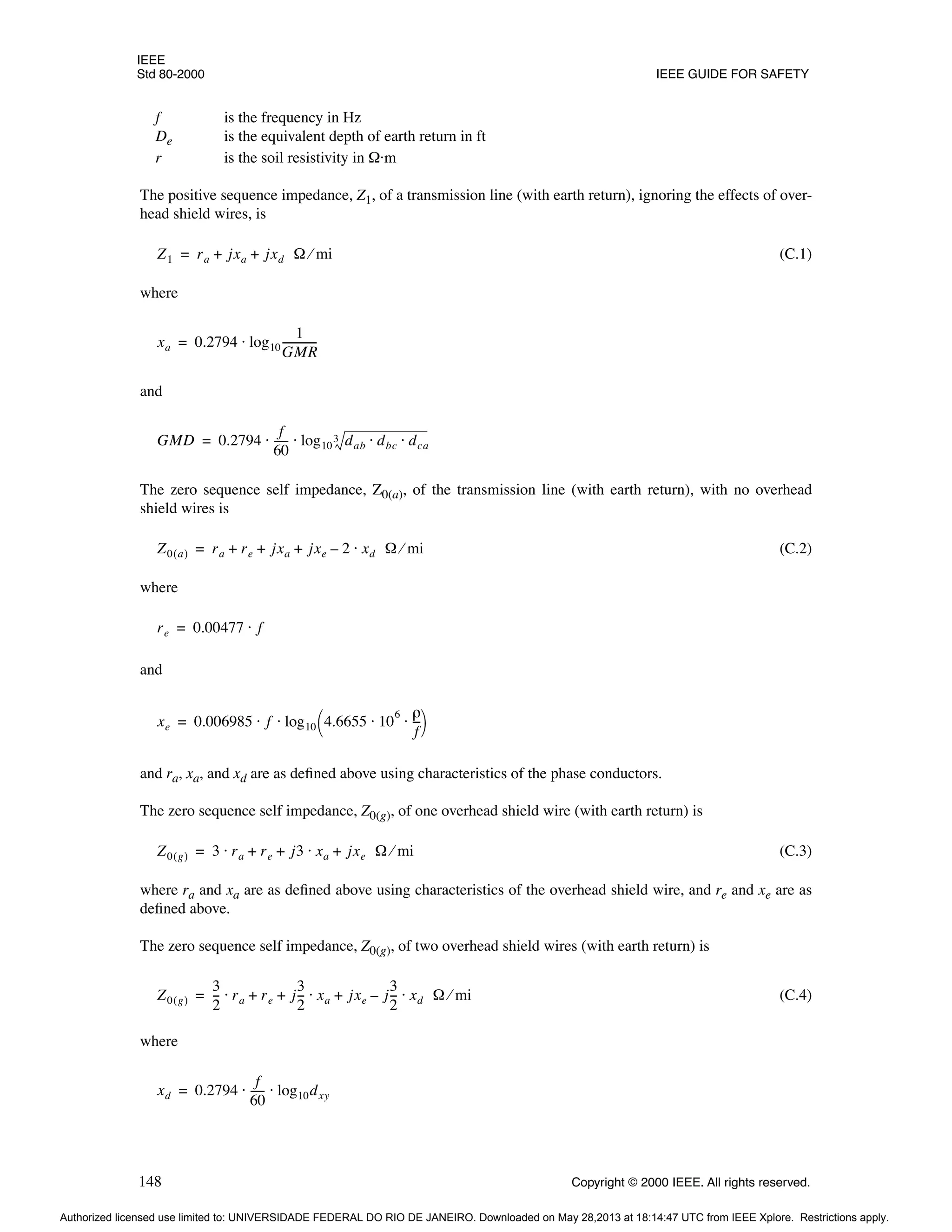 IEEE
Std 80-2000 IEEE GUIDE FOR SAFETY
148 Copyright © 2000 IEEE. All rights reserved.
f is the frequency in Hz
De is the equivalent depth of earth return in ft
r is the soil resistivity in Ω·m
The positive sequence impedance, Z1, of a transmission line (with earth return), ignoring the effects of over-
head shield wires, is
(C.1)
where
and
The zero sequence self impedance, Z0(a), of the transmission line (with earth return), with no overhead
shield wires is
(C.2)
where
and
and ra, xa, and xd are as defined above using characteristics of the phase conductors.
The zero sequence self impedance, Z0(g), of one overhead shield wire (with earth return) is
(C.3)
where ra and xa are as defined above using characteristics of the overhead shield wire, and re and xe are as
defined above.
The zero sequence self impedance, Z0(g), of two overhead shield wires (with earth return) is
(C.4)
where
Z1 ra jxa jxd Ω mi
⁄
+ +
=
xa 0.2794 log10
1
GMR
------------
-
⋅
=
GMD 0.2794
f
60
-----
- log10 dab dbc dca
⋅ ⋅
3
⋅ ⋅
=
Z0 a
( ) ra re jxa jxe 2 xd Ω mi
⁄
⋅
–
+ + +
=
re 0.00477 f
⋅
=
xe 0.006985 f log10 4.6655 10
6 ρ
f
--
-
⋅ ⋅
 
 
⋅ ⋅
=
Z0 g
( ) 3 ra re j3 xa jxe Ω mi
⁄
+
⋅
+ +
⋅
=
Z0 g
( )
3
2
--
- ra re j
3
2
--
- xa jxe j
3
2
--
- xd Ω mi
⁄
⋅
–
+
⋅
+ +
⋅
=
xd 0.2794
f
60
-----
- log10dxy
⋅ ⋅
=
Authorized licensed use limited to: UNIVERSIDADE FEDERAL DO RIO DE JANEIRO. Downloaded on May 28,2013 at 18:14:47 UTC from IEEE Xplore. Restrictions apply.
 