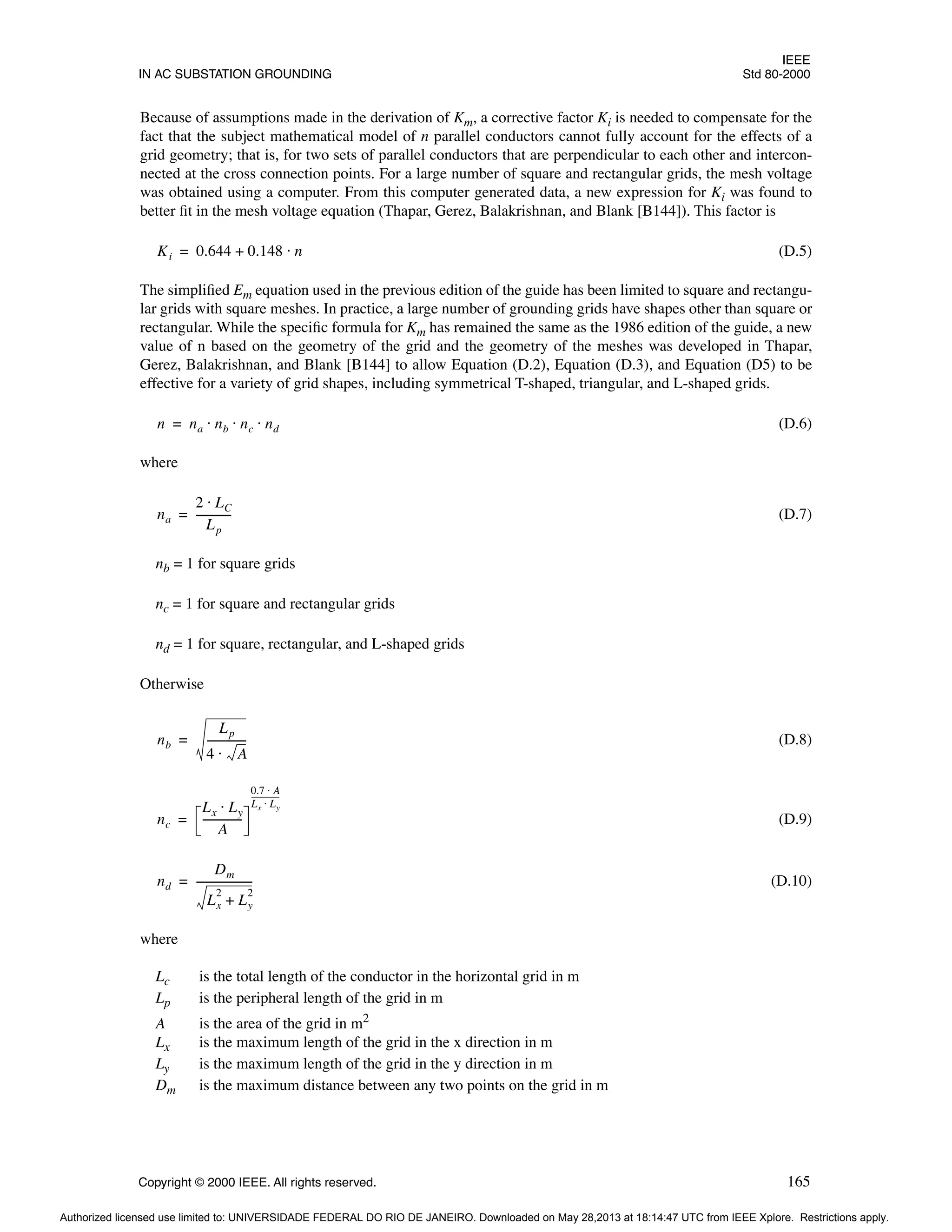 IEEE
IN AC SUBSTATION GROUNDING Std 80-2000
Copyright © 2000 IEEE. All rights reserved. 165
Because of assumptions made in the derivation of Km, a corrective factor Ki is needed to compensate for the
fact that the subject mathematical model of n parallel conductors cannot fully account for the effects of a
grid geometry; that is, for two sets of parallel conductors that are perpendicular to each other and intercon-
nected at the cross connection points. For a large number of square and rectangular grids, the mesh voltage
was obtained using a computer. From this computer generated data, a new expression for Ki was found to
better fit in the mesh voltage equation (Thapar, Gerez, Balakrishnan, and Blank [B144]). This factor is
(D.5)
The simplified Em equation used in the previous edition of the guide has been limited to square and rectangu-
lar grids with square meshes. In practice, a large number of grounding grids have shapes other than square or
rectangular. While the specific formula for Km has remained the same as the 1986 edition of the guide, a new
value of n based on the geometry of the grid and the geometry of the meshes was developed in Thapar,
Gerez, Balakrishnan, and Blank [B144] to allow Equation (D.2), Equation (D.3), and Equation (D5) to be
effective for a variety of grid shapes, including symmetrical T-shaped, triangular, and L-shaped grids.
(D.6)
where
(D.7)
nb = 1 for square grids
nc = 1 for square and rectangular grids
nd = 1 for square, rectangular, and L-shaped grids
Otherwise
(D.8)
(D.9)
(D.10)
where
Lc is the total length of the conductor in the horizontal grid in m
Lp is the peripheral length of the grid in m
A is the area of the grid in m2
Lx is the maximum length of the grid in the x direction in m
Ly is the maximum length of the grid in the y direction in m
Dm is the maximum distance between any two points on the grid in m
Ki 0.644 0.148 n
⋅
+
=
n na nb nc nd
⋅ ⋅ ⋅
=
na
2 LC
⋅
Lp
-------------
-
=
nb
Lp
4 A
⋅
--------------
-
=
nc
Lx Ly
⋅
A
--------------
-
0.7 A
⋅
Lx Ly
⋅
---------------
=
nd
Dm
Lx
2
Ly
2
+
---------------------
-
=
Authorized licensed use limited to: UNIVERSIDADE FEDERAL DO RIO DE JANEIRO. Downloaded on May 28,2013 at 18:14:47 UTC from IEEE Xplore. Restrictions apply.
 
