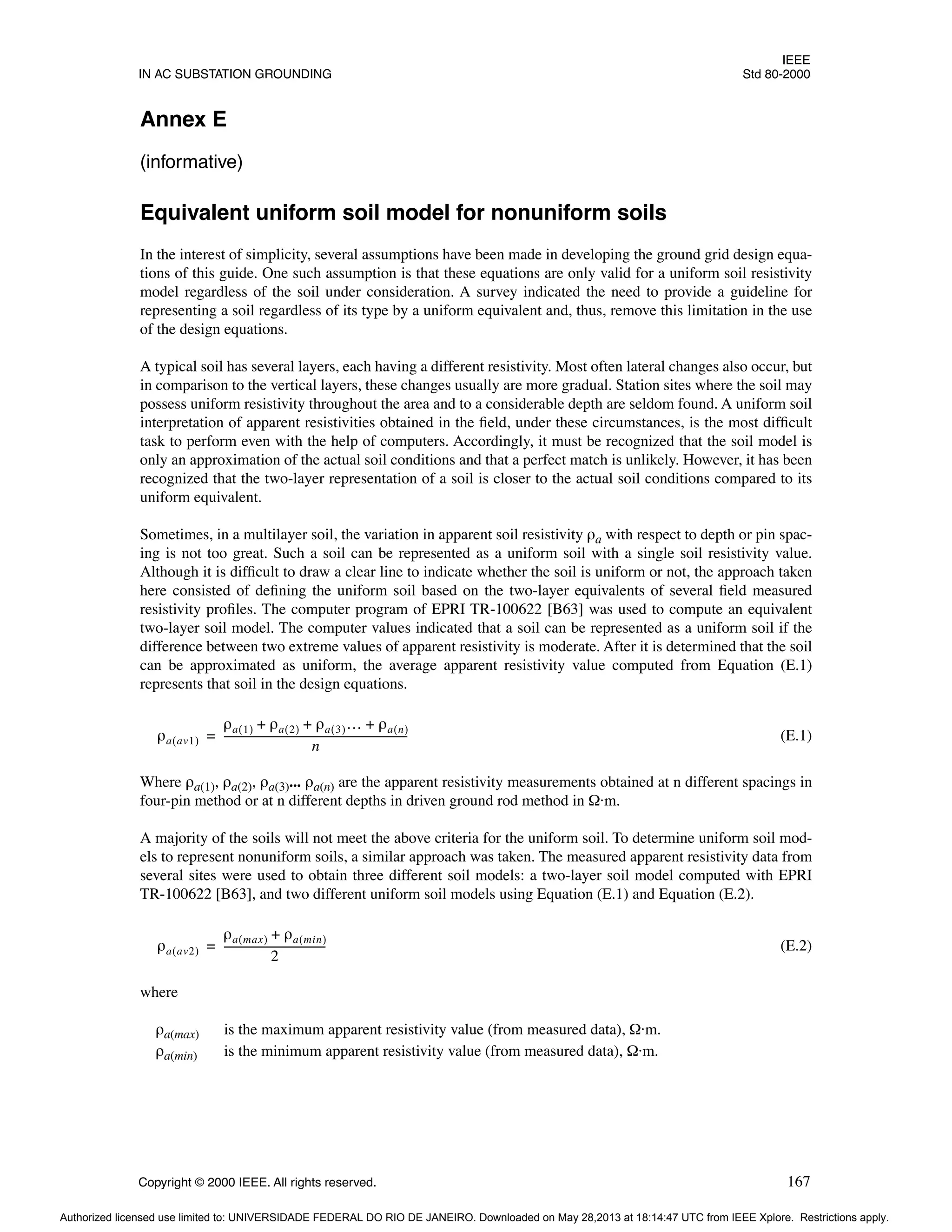 IEEE
IN AC SUBSTATION GROUNDING Std 80-2000
Copyright © 2000 IEEE. All rights reserved. 167
Annex E
(informative)
Equivalent uniform soil model for nonuniform soils
In the interest of simplicity, several assumptions have been made in developing the ground grid design equa-
tions of this guide. One such assumption is that these equations are only valid for a uniform soil resistivity
model regardless of the soil under consideration. A survey indicated the need to provide a guideline for
representing a soil regardless of its type by a uniform equivalent and, thus, remove this limitation in the use
of the design equations.
A typical soil has several layers, each having a different resistivity. Most often lateral changes also occur, but
in comparison to the vertical layers, these changes usually are more gradual. Station sites where the soil may
possess uniform resistivity throughout the area and to a considerable depth are seldom found. A uniform soil
interpretation of apparent resistivities obtained in the field, under these circumstances, is the most difficult
task to perform even with the help of computers. Accordingly, it must be recognized that the soil model is
only an approximation of the actual soil conditions and that a perfect match is unlikely. However, it has been
recognized that the two-layer representation of a soil is closer to the actual soil conditions compared to its
uniform equivalent.
Sometimes, in a multilayer soil, the variation in apparent soil resistivity ρa with respect to depth or pin spac-
ing is not too great. Such a soil can be represented as a uniform soil with a single soil resistivity value.
Although it is difficult to draw a clear line to indicate whether the soil is uniform or not, the approach taken
here consisted of defining the uniform soil based on the two-layer equivalents of several field measured
resistivity profiles. The computer program of EPRI TR-100622 [B63] was used to compute an equivalent
two-layer soil model. The computer values indicated that a soil can be represented as a uniform soil if the
difference between two extreme values of apparent resistivity is moderate. After it is determined that the soil
can be approximated as uniform, the average apparent resistivity value computed from Equation (E.1)
represents that soil in the design equations.
(E.1)
Where ρa(1), ρa(2), ρa(3)... ρa(n) are the apparent resistivity measurements obtained at n different spacings in
four-pin method or at n different depths in driven ground rod method in Ω·m.
A majority of the soils will not meet the above criteria for the uniform soil. To determine uniform soil mod-
els to represent nonuniform soils, a similar approach was taken. The measured apparent resistivity data from
several sites were used to obtain three different soil models: a two-layer soil model computed with EPRI
TR-100622 [B63], and two different uniform soil models using Equation (E.1) and Equation (E.2).
(E.2)
where
ρa(max) is the maximum apparent resistivity value (from measured data), Ω·m.
ρa(min) is the minimum apparent resistivity value (from measured data), Ω·m.
ρa av1
( )
ρa 1
( ) ρa 2
( ) ρa 3
( )… ρa n
( )
+ + +
n
----------------------------------------------------------------------
-
=
ρa av2
( )
ρa max
( ) ρa min
( )
+
2
--------------------------------------
-
=
Authorized licensed use limited to: UNIVERSIDADE FEDERAL DO RIO DE JANEIRO. Downloaded on May 28,2013 at 18:14:47 UTC from IEEE Xplore. Restrictions apply.
 