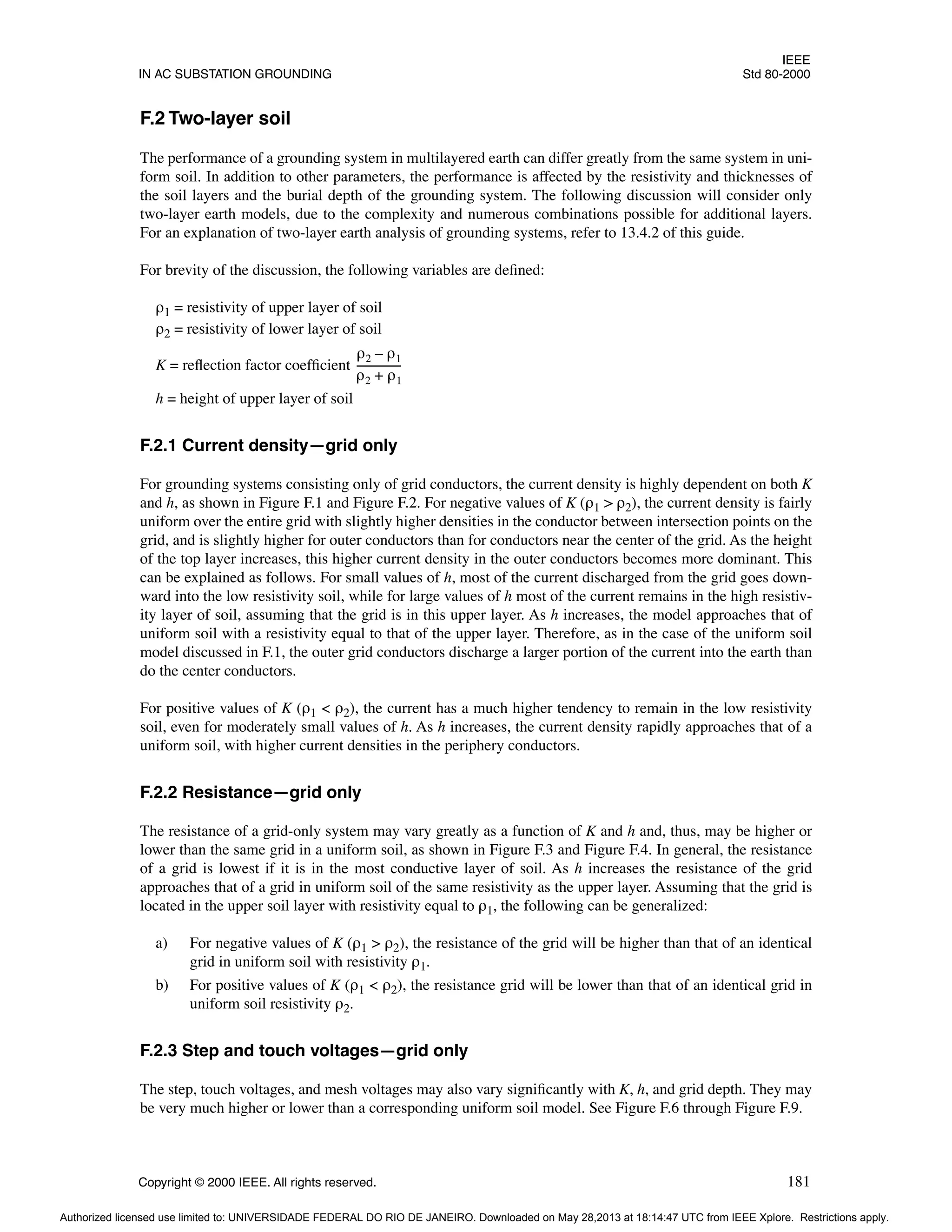 IEEE
IN AC SUBSTATION GROUNDING Std 80-2000
Copyright © 2000 IEEE. All rights reserved. 181
F.2 Two-layer soil
The performance of a grounding system in multilayered earth can differ greatly from the same system in uni-
form soil. In addition to other parameters, the performance is affected by the resistivity and thicknesses of
the soil layers and the burial depth of the grounding system. The following discussion will consider only
two-layer earth models, due to the complexity and numerous combinations possible for additional layers.
For an explanation of two-layer earth analysis of grounding systems, refer to 13.4.2 of this guide.
For brevity of the discussion, the following variables are defined:
ρ1 = resistivity of upper layer of soil
ρ2 = resistivity of lower layer of soil
K = reflection factor coefficient
h = height of upper layer of soil
F.2.1 Current density—grid only
For grounding systems consisting only of grid conductors, the current density is highly dependent on both K
and h, as shown in Figure F.1 and Figure F.2. For negative values of K (ρ1 > ρ2), the current density is fairly
uniform over the entire grid with slightly higher densities in the conductor between intersection points on the
grid, and is slightly higher for outer conductors than for conductors near the center of the grid. As the height
of the top layer increases, this higher current density in the outer conductors becomes more dominant. This
can be explained as follows. For small values of h, most of the current discharged from the grid goes down-
ward into the low resistivity soil, while for large values of h most of the current remains in the high resistiv-
ity layer of soil, assuming that the grid is in this upper layer. As h increases, the model approaches that of
uniform soil with a resistivity equal to that of the upper layer. Therefore, as in the case of the uniform soil
model discussed in F.1, the outer grid conductors discharge a larger portion of the current into the earth than
do the center conductors.
For positive values of K (ρ1 < ρ2), the current has a much higher tendency to remain in the low resistivity
soil, even for moderately small values of h. As h increases, the current density rapidly approaches that of a
uniform soil, with higher current densities in the periphery conductors.
F.2.2 Resistance—grid only
The resistance of a grid-only system may vary greatly as a function of K and h and, thus, may be higher or
lower than the same grid in a uniform soil, as shown in Figure F.3 and Figure F.4. In general, the resistance
of a grid is lowest if it is in the most conductive layer of soil. As h increases the resistance of the grid
approaches that of a grid in uniform soil of the same resistivity as the upper layer. Assuming that the grid is
located in the upper soil layer with resistivity equal to ρ1, the following can be generalized:
a) For negative values of K (ρ1 > ρ2), the resistance of the grid will be higher than that of an identical
grid in uniform soil with resistivity ρ1.
b) For positive values of K (ρ1 < ρ2), the resistance grid will be lower than that of an identical grid in
uniform soil resistivity ρ2.
F.2.3 Step and touch voltages—grid only
The step, touch voltages, and mesh voltages may also vary significantly with K, h, and grid depth. They may
be very much higher or lower than a corresponding uniform soil model. See Figure F.6 through Figure F.9.
ρ2 ρ1
–
ρ2 ρ1
+
----------------
-
Authorized licensed use limited to: UNIVERSIDADE FEDERAL DO RIO DE JANEIRO. Downloaded on May 28,2013 at 18:14:47 UTC from IEEE Xplore. Restrictions apply.
 