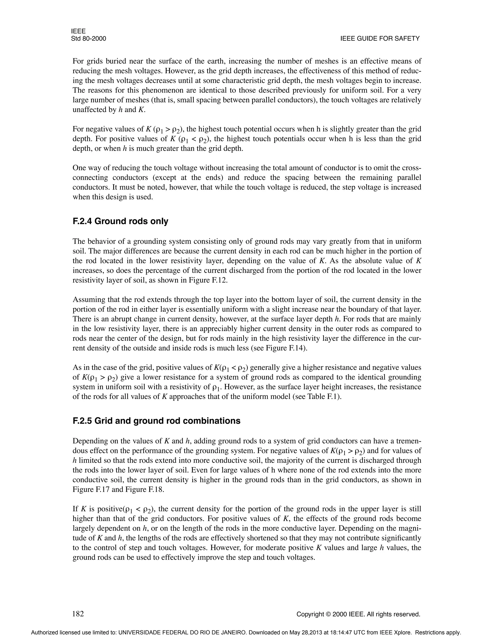 IEEE
Std 80-2000 IEEE GUIDE FOR SAFETY
182 Copyright © 2000 IEEE. All rights reserved.
For grids buried near the surface of the earth, increasing the number of meshes is an effective means of
reducing the mesh voltages. However, as the grid depth increases, the effectiveness of this method of reduc-
ing the mesh voltages decreases until at some characteristic grid depth, the mesh voltages begin to increase.
The reasons for this phenomenon are identical to those described previously for uniform soil. For a very
large number of meshes (that is, small spacing between parallel conductors), the touch voltages are relatively
unaffected by h and K.
For negative values of K (ρ1 > ρ2), the highest touch potential occurs when h is slightly greater than the grid
depth. For positive values of K (ρ1 < ρ2), the highest touch potentials occur when h is less than the grid
depth, or when h is much greater than the grid depth.
One way of reducing the touch voltage without increasing the total amount of conductor is to omit the cross-
connecting conductors (except at the ends) and reduce the spacing between the remaining parallel
conductors. It must be noted, however, that while the touch voltage is reduced, the step voltage is increased
when this design is used.
F.2.4 Ground rods only
The behavior of a grounding system consisting only of ground rods may vary greatly from that in uniform
soil. The major differences are because the current density in each rod can be much higher in the portion of
the rod located in the lower resistivity layer, depending on the value of K. As the absolute value of K
increases, so does the percentage of the current discharged from the portion of the rod located in the lower
resistivity layer of soil, as shown in Figure F.12.
Assuming that the rod extends through the top layer into the bottom layer of soil, the current density in the
portion of the rod in either layer is essentially uniform with a slight increase near the boundary of that layer.
There is an abrupt change in current density, however, at the surface layer depth h. For rods that are mainly
in the low resistivity layer, there is an appreciably higher current density in the outer rods as compared to
rods near the center of the design, but for rods mainly in the high resistivity layer the difference in the cur-
rent density of the outside and inside rods is much less (see Figure F.14).
As in the case of the grid, positive values of K(ρ1 < ρ2) generally give a higher resistance and negative values
of K(ρ1 > ρ2) give a lower resistance for a system of ground rods as compared to the identical grounding
system in uniform soil with a resistivity of ρ1. However, as the surface layer height increases, the resistance
of the rods for all values of K approaches that of the uniform model (see Table F.1).
F.2.5 Grid and ground rod combinations
Depending on the values of K and h, adding ground rods to a system of grid conductors can have a tremen-
dous effect on the performance of the grounding system. For negative values of K(ρ1 > ρ2) and for values of
h limited so that the rods extend into more conductive soil, the majority of the current is discharged through
the rods into the lower layer of soil. Even for large values of h where none of the rod extends into the more
conductive soil, the current density is higher in the ground rods than in the grid conductors, as shown in
Figure F.17 and Figure F.18.
If K is positive(ρ1 < ρ2), the current density for the portion of the ground rods in the upper layer is still
higher than that of the grid conductors. For positive values of K, the effects of the ground rods become
largely dependent on h, or on the length of the rods in the more conductive layer. Depending on the magni-
tude of K and h, the lengths of the rods are effectively shortened so that they may not contribute significantly
to the control of step and touch voltages. However, for moderate positive K values and large h values, the
ground rods can be used to effectively improve the step and touch voltages.
Authorized licensed use limited to: UNIVERSIDADE FEDERAL DO RIO DE JANEIRO. Downloaded on May 28,2013 at 18:14:47 UTC from IEEE Xplore. Restrictions apply.
 