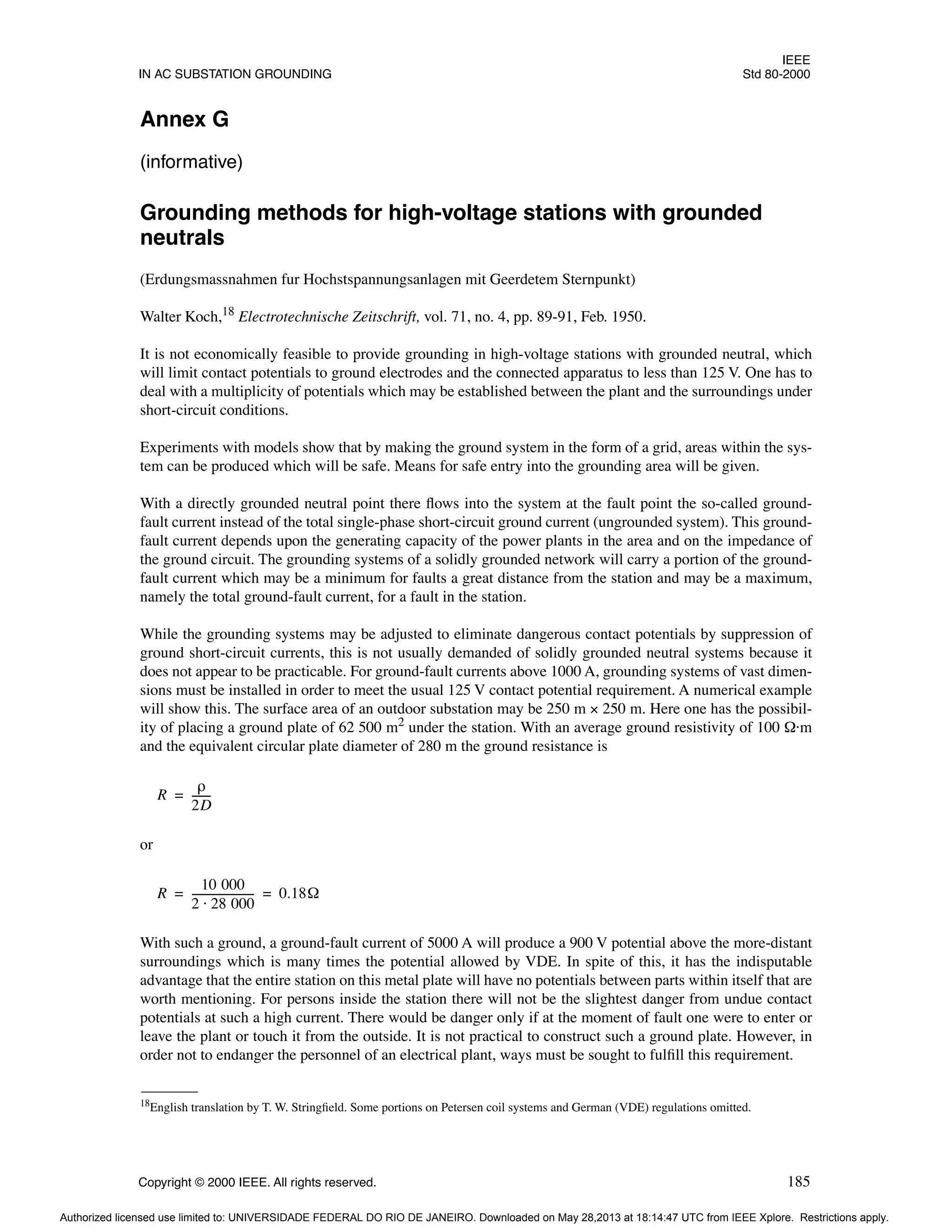 IEEE
IN AC SUBSTATION GROUNDING Std 80-2000
Copyright © 2000 IEEE. All rights reserved. 185
Annex G
(informative)
Grounding methods for high-voltage stations with grounded
neutrals
(Erdungsmassnahmen fur Hochstspannungsanlagen mit Geerdetem Sternpunkt)
Walter Koch,18
Electrotechnische Zeitschrift, vol. 71, no. 4, pp. 89-91, Feb. 1950.
It is not economically feasible to provide grounding in high-voltage stations with grounded neutral, which
will limit contact potentials to ground electrodes and the connected apparatus to less than 125 V. One has to
deal with a multiplicity of potentials which may be established between the plant and the surroundings under
short-circuit conditions.
Experiments with models show that by making the ground system in the form of a grid, areas within the sys-
tem can be produced which will be safe. Means for safe entry into the grounding area will be given.
With a directly grounded neutral point there flows into the system at the fault point the so-called ground-
fault current instead of the total single-phase short-circuit ground current (ungrounded system). This ground-
fault current depends upon the generating capacity of the power plants in the area and on the impedance of
the ground circuit. The grounding systems of a solidly grounded network will carry a portion of the ground-
fault current which may be a minimum for faults a great distance from the station and may be a maximum,
namely the total ground-fault current, for a fault in the station.
While the grounding systems may be adjusted to eliminate dangerous contact potentials by suppression of
ground short-circuit currents, this is not usually demanded of solidly grounded neutral systems because it
does not appear to be practicable. For ground-fault currents above 1000 A, grounding systems of vast dimen-
sions must be installed in order to meet the usual 125 V contact potential requirement. A numerical example
will show this. The surface area of an outdoor substation may be 250 m × 250 m. Here one has the possibil-
ity of placing a ground plate of 62 500 m2
under the station. With an average ground resistivity of 100 Ω·m
and the equivalent circular plate diameter of 280 m the ground resistance is
or
With such a ground, a ground-fault current of 5000 A will produce a 900 V potential above the more-distant
surroundings which is many times the potential allowed by VDE. In spite of this, it has the indisputable
advantage that the entire station on this metal plate will have no potentials between parts within itself that are
worth mentioning. For persons inside the station there will not be the slightest danger from undue contact
potentials at such a high current. There would be danger only if at the moment of fault one were to enter or
leave the plant or touch it from the outside. It is not practical to construct such a ground plate. However, in
order not to endanger the personnel of an electrical plant, ways must be sought to fulfill this requirement.
18English translation by T. W. Stringfield. Some portions on Petersen coil systems and German (VDE) regulations omitted.
R
ρ
2D
------
-
=
R
10 000
2 28 000
⋅
-----------------------
- 0.18Ω
= =
Authorized licensed use limited to: UNIVERSIDADE FEDERAL DO RIO DE JANEIRO. Downloaded on May 28,2013 at 18:14:47 UTC from IEEE Xplore. Restrictions apply.
 