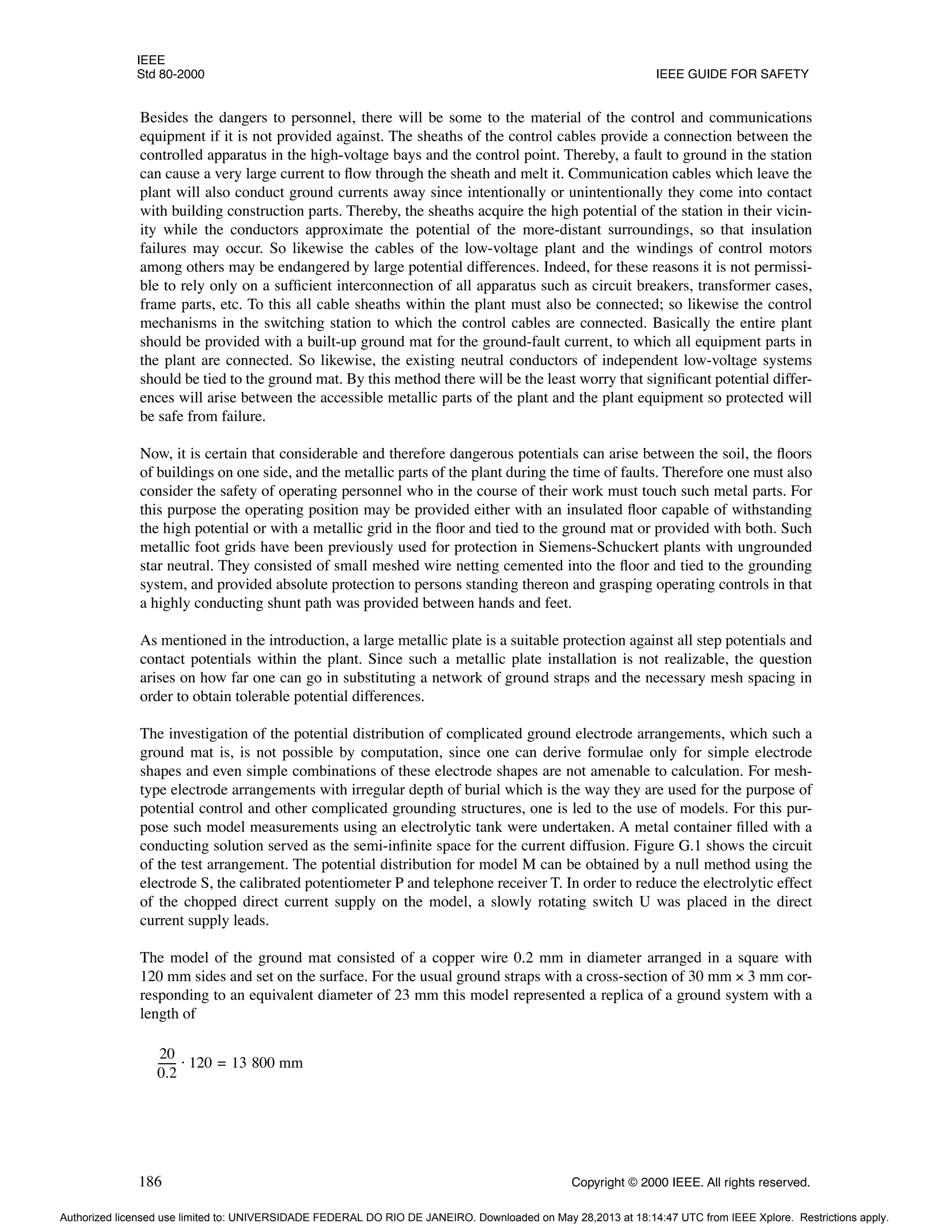IEEE
Std 80-2000 IEEE GUIDE FOR SAFETY
186 Copyright © 2000 IEEE. All rights reserved.
Besides the dangers to personnel, there will be some to the material of the control and communications
equipment if it is not provided against. The sheaths of the control cables provide a connection between the
controlled apparatus in the high-voltage bays and the control point. Thereby, a fault to ground in the station
can cause a very large current to flow through the sheath and melt it. Communication cables which leave the
plant will also conduct ground currents away since intentionally or unintentionally they come into contact
with building construction parts. Thereby, the sheaths acquire the high potential of the station in their vicin-
ity while the conductors approximate the potential of the more-distant surroundings, so that insulation
failures may occur. So likewise the cables of the low-voltage plant and the windings of control motors
among others may be endangered by large potential differences. Indeed, for these reasons it is not permissi-
ble to rely only on a sufficient interconnection of all apparatus such as circuit breakers, transformer cases,
frame parts, etc. To this all cable sheaths within the plant must also be connected; so likewise the control
mechanisms in the switching station to which the control cables are connected. Basically the entire plant
should be provided with a built-up ground mat for the ground-fault current, to which all equipment parts in
the plant are connected. So likewise, the existing neutral conductors of independent low-voltage systems
should be tied to the ground mat. By this method there will be the least worry that significant potential differ-
ences will arise between the accessible metallic parts of the plant and the plant equipment so protected will
be safe from failure.
Now, it is certain that considerable and therefore dangerous potentials can arise between the soil, the floors
of buildings on one side, and the metallic parts of the plant during the time of faults. Therefore one must also
consider the safety of operating personnel who in the course of their work must touch such metal parts. For
this purpose the operating position may be provided either with an insulated floor capable of withstanding
the high potential or with a metallic grid in the floor and tied to the ground mat or provided with both. Such
metallic foot grids have been previously used for protection in Siemens-Schuckert plants with ungrounded
star neutral. They consisted of small meshed wire netting cemented into the floor and tied to the grounding
system, and provided absolute protection to persons standing thereon and grasping operating controls in that
a highly conducting shunt path was provided between hands and feet.
As mentioned in the introduction, a large metallic plate is a suitable protection against all step potentials and
contact potentials within the plant. Since such a metallic plate installation is not realizable, the question
arises on how far one can go in substituting a network of ground straps and the necessary mesh spacing in
order to obtain tolerable potential differences.
The investigation of the potential distribution of complicated ground electrode arrangements, which such a
ground mat is, is not possible by computation, since one can derive formulae only for simple electrode
shapes and even simple combinations of these electrode shapes are not amenable to calculation. For mesh-
type electrode arrangements with irregular depth of burial which is the way they are used for the purpose of
potential control and other complicated grounding structures, one is led to the use of models. For this pur-
pose such model measurements using an electrolytic tank were undertaken. A metal container filled with a
conducting solution served as the semi-infinite space for the current diffusion. Figure G.1 shows the circuit
of the test arrangement. The potential distribution for model M can be obtained by a null method using the
electrode S, the calibrated potentiometer P and telephone receiver T. In order to reduce the electrolytic effect
of the chopped direct current supply on the model, a slowly rotating switch U was placed in the direct
current supply leads.
The model of the ground mat consisted of a copper wire 0.2 mm in diameter arranged in a square with
120 mm sides and set on the surface. For the usual ground straps with a cross-section of 30 mm × 3 mm cor-
responding to an equivalent diameter of 23 mm this model represented a replica of a ground system with a
length of
20
0.2
------
- 120 13 800 mm
=
⋅
Authorized licensed use limited to: UNIVERSIDADE FEDERAL DO RIO DE JANEIRO. Downloaded on May 28,2013 at 18:14:47 UTC from IEEE Xplore. Restrictions apply.
 