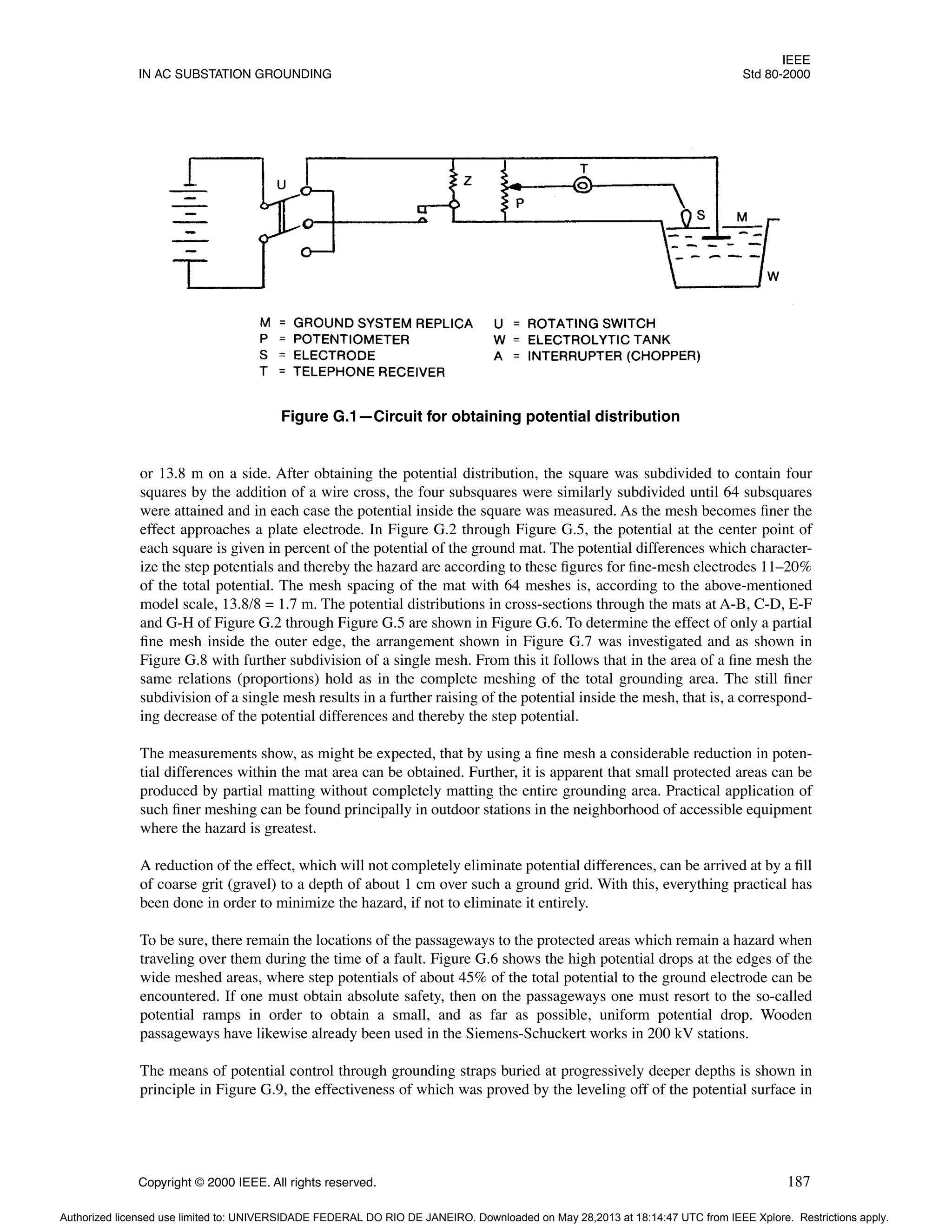 IEEE
IN AC SUBSTATION GROUNDING Std 80-2000
Copyright © 2000 IEEE. All rights reserved. 187
or 13.8 m on a side. After obtaining the potential distribution, the square was subdivided to contain four
squares by the addition of a wire cross, the four subsquares were similarly subdivided until 64 subsquares
were attained and in each case the potential inside the square was measured. As the mesh becomes finer the
effect approaches a plate electrode. In Figure G.2 through Figure G.5, the potential at the center point of
each square is given in percent of the potential of the ground mat. The potential differences which character-
ize the step potentials and thereby the hazard are according to these figures for fine-mesh electrodes 11–20%
of the total potential. The mesh spacing of the mat with 64 meshes is, according to the above-mentioned
model scale, 13.8/8 = 1.7 m. The potential distributions in cross-sections through the mats at A-B, C-D, E-F
and G-H of Figure G.2 through Figure G.5 are shown in Figure G.6. To determine the effect of only a partial
fine mesh inside the outer edge, the arrangement shown in Figure G.7 was investigated and as shown in
Figure G.8 with further subdivision of a single mesh. From this it follows that in the area of a fine mesh the
same relations (proportions) hold as in the complete meshing of the total grounding area. The still finer
subdivision of a single mesh results in a further raising of the potential inside the mesh, that is, a correspond-
ing decrease of the potential differences and thereby the step potential.
The measurements show, as might be expected, that by using a fine mesh a considerable reduction in poten-
tial differences within the mat area can be obtained. Further, it is apparent that small protected areas can be
produced by partial matting without completely matting the entire grounding area. Practical application of
such finer meshing can be found principally in outdoor stations in the neighborhood of accessible equipment
where the hazard is greatest.
A reduction of the effect, which will not completely eliminate potential differences, can be arrived at by a fill
of coarse grit (gravel) to a depth of about 1 cm over such a ground grid. With this, everything practical has
been done in order to minimize the hazard, if not to eliminate it entirely.
To be sure, there remain the locations of the passageways to the protected areas which remain a hazard when
traveling over them during the time of a fault. Figure G.6 shows the high potential drops at the edges of the
wide meshed areas, where step potentials of about 45% of the total potential to the ground electrode can be
encountered. If one must obtain absolute safety, then on the passageways one must resort to the so-called
potential ramps in order to obtain a small, and as far as possible, uniform potential drop. Wooden
passageways have likewise already been used in the Siemens-Schuckert works in 200 kV stations.
The means of potential control through grounding straps buried at progressively deeper depths is shown in
principle in Figure G.9, the effectiveness of which was proved by the leveling off of the potential surface in
Figure G.1—Circuit for obtaining potential distribution
Authorized licensed use limited to: UNIVERSIDADE FEDERAL DO RIO DE JANEIRO. Downloaded on May 28,2013 at 18:14:47 UTC from IEEE Xplore. Restrictions apply.
 