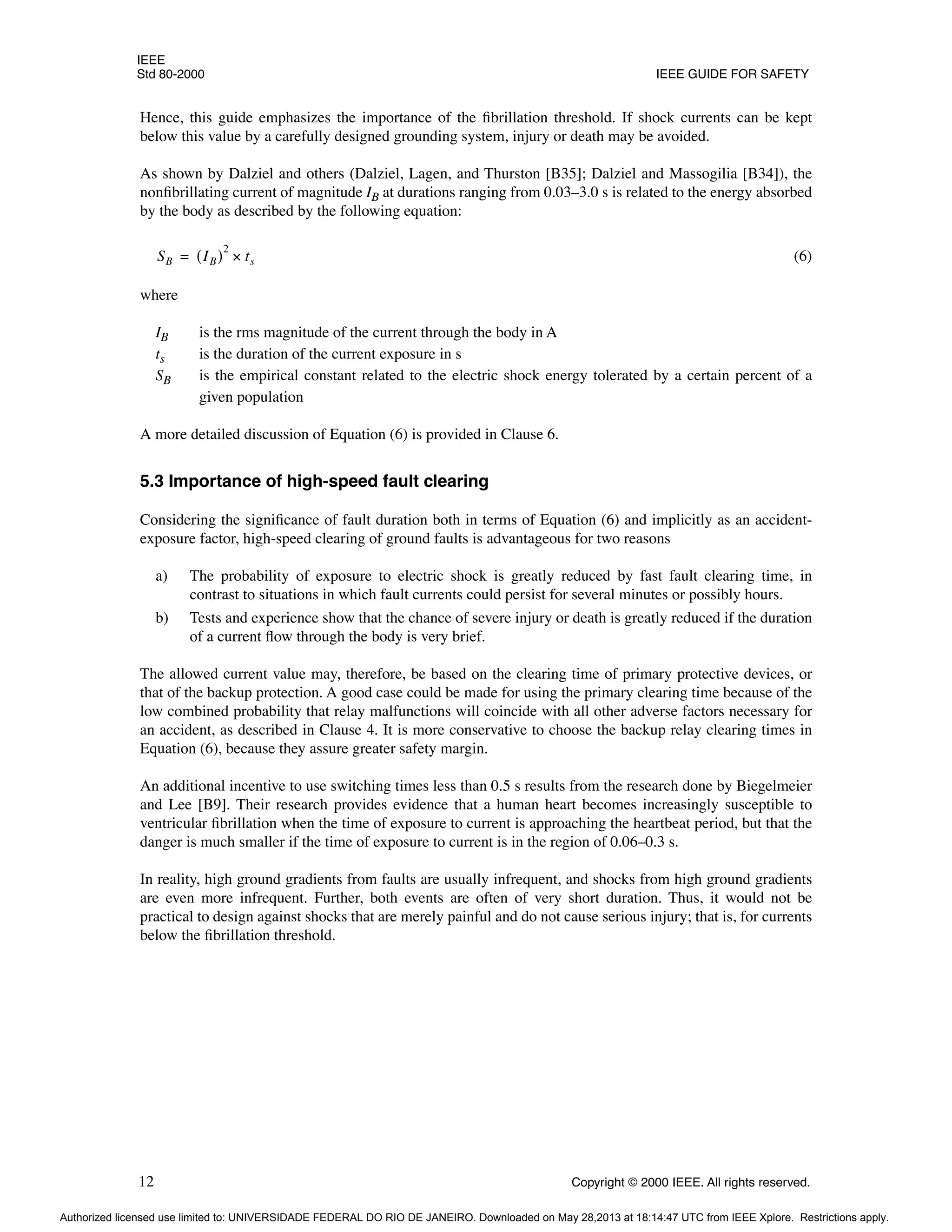IEEE
Std 80-2000 IEEE GUIDE FOR SAFETY
12 Copyright © 2000 IEEE. All rights reserved.
Hence, this guide emphasizes the importance of the fibrillation threshold. If shock currents can be kept
below this value by a carefully designed grounding system, injury or death may be avoided.
As shown by Dalziel and others (Dalziel, Lagen, and Thurston [B35]; Dalziel and Massogilia [B34]), the
nonfibrillating current of magnitude IB at durations ranging from 0.03–3.0 s is related to the energy absorbed
by the body as described by the following equation:
(6)
where
IB is the rms magnitude of the current through the body in A
ts is the duration of the current exposure in s
SB is the empirical constant related to the electric shock energy tolerated by a certain percent of a
given population
A more detailed discussion of Equation (6) is provided in Clause 6.
5.3 Importance of high-speed fault clearing
Considering the significance of fault duration both in terms of Equation (6) and implicitly as an accident-
exposure factor, high-speed clearing of ground faults is advantageous for two reasons
a) The probability of exposure to electric shock is greatly reduced by fast fault clearing time, in
contrast to situations in which fault currents could persist for several minutes or possibly hours.
b) Tests and experience show that the chance of severe injury or death is greatly reduced if the duration
of a current flow through the body is very brief.
The allowed current value may, therefore, be based on the clearing time of primary protective devices, or
that of the backup protection. A good case could be made for using the primary clearing time because of the
low combined probability that relay malfunctions will coincide with all other adverse factors necessary for
an accident, as described in Clause 4. It is more conservative to choose the backup relay clearing times in
Equation (6), because they assure greater safety margin.
An additional incentive to use switching times less than 0.5 s results from the research done by Biegelmeier
and Lee [B9]. Their research provides evidence that a human heart becomes increasingly susceptible to
ventricular fibrillation when the time of exposure to current is approaching the heartbeat period, but that the
danger is much smaller if the time of exposure to current is in the region of 0.06–0.3 s.
In reality, high ground gradients from faults are usually infrequent, and shocks from high ground gradients
are even more infrequent. Further, both events are often of very short duration. Thus, it would not be
practical to design against shocks that are merely painful and do not cause serious injury; that is, for currents
below the fibrillation threshold.
SB IB
( )
2
ts
×
=
Authorized licensed use limited to: UNIVERSIDADE FEDERAL DO RIO DE JANEIRO. Downloaded on May 28,2013 at 18:14:47 UTC from IEEE Xplore. Restrictions apply.
 