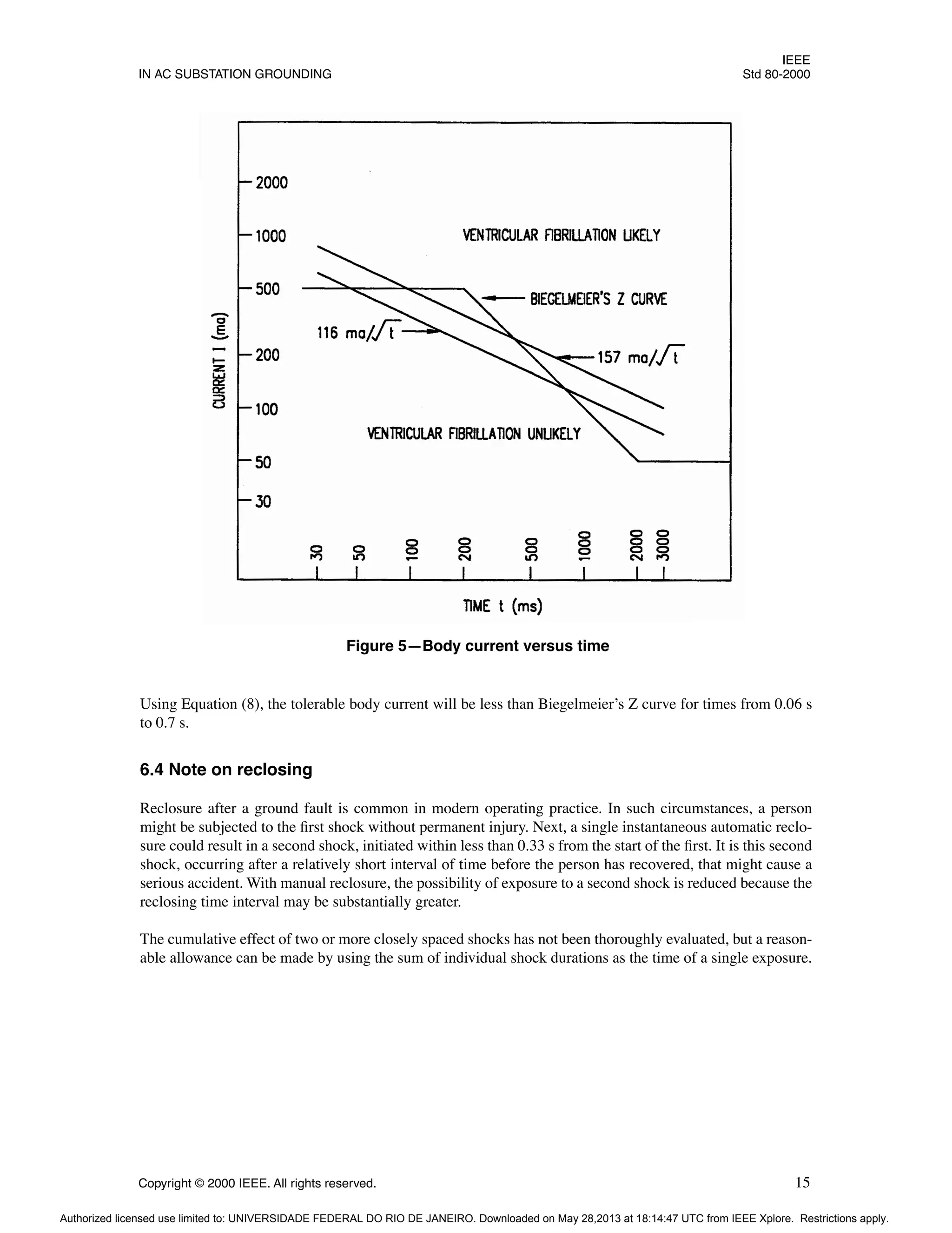 IEEE
IN AC SUBSTATION GROUNDING Std 80-2000
Copyright © 2000 IEEE. All rights reserved. 15
Using Equation (8), the tolerable body current will be less than Biegelmeier’s Z curve for times from 0.06 s
to 0.7 s.
6.4 Note on reclosing
Reclosure after a ground fault is common in modern operating practice. In such circumstances, a person
might be subjected to the first shock without permanent injury. Next, a single instantaneous automatic reclo-
sure could result in a second shock, initiated within less than 0.33 s from the start of the first. It is this second
shock, occurring after a relatively short interval of time before the person has recovered, that might cause a
serious accident. With manual reclosure, the possibility of exposure to a second shock is reduced because the
reclosing time interval may be substantially greater.
The cumulative effect of two or more closely spaced shocks has not been thoroughly evaluated, but a reason-
able allowance can be made by using the sum of individual shock durations as the time of a single exposure.
Figure 5—Body current versus time
Authorized licensed use limited to: UNIVERSIDADE FEDERAL DO RIO DE JANEIRO. Downloaded on May 28,2013 at 18:14:47 UTC from IEEE Xplore. Restrictions apply.
 