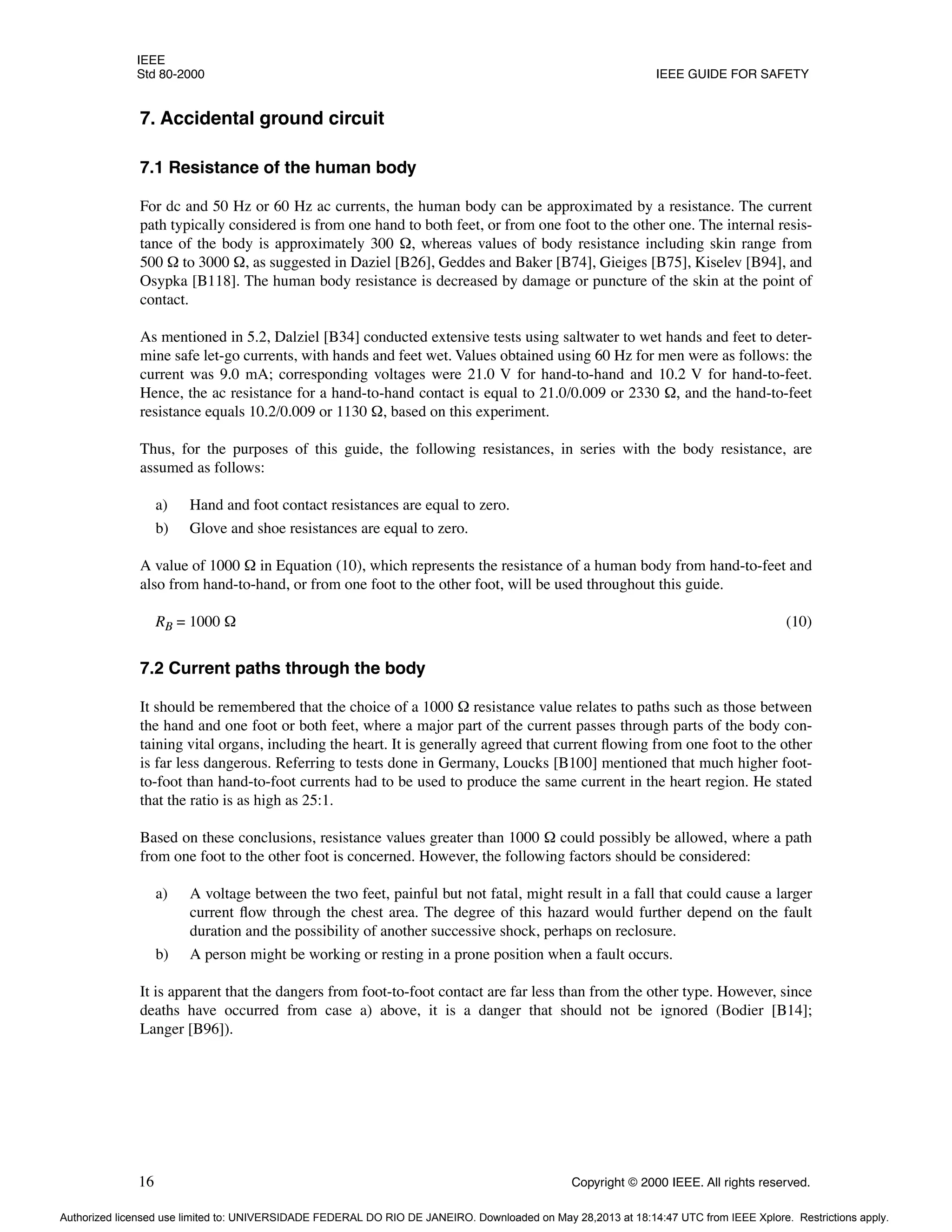 IEEE
Std 80-2000 IEEE GUIDE FOR SAFETY
16 Copyright © 2000 IEEE. All rights reserved.
7. Accidental ground circuit
7.1 Resistance of the human body
For dc and 50 Hz or 60 Hz ac currents, the human body can be approximated by a resistance. The current
path typically considered is from one hand to both feet, or from one foot to the other one. The internal resis-
tance of the body is approximately 300 Ω, whereas values of body resistance including skin range from
500 Ω to 3000 Ω, as suggested in Daziel [B26], Geddes and Baker [B74], Gieiges [B75], Kiselev [B94], and
Osypka [B118]. The human body resistance is decreased by damage or puncture of the skin at the point of
contact.
As mentioned in 5.2, Dalziel [B34] conducted extensive tests using saltwater to wet hands and feet to deter-
mine safe let-go currents, with hands and feet wet. Values obtained using 60 Hz for men were as follows: the
current was 9.0 mA; corresponding voltages were 21.0 V for hand-to-hand and 10.2 V for hand-to-feet.
Hence, the ac resistance for a hand-to-hand contact is equal to 21.0/0.009 or 2330 Ω, and the hand-to-feet
resistance equals 10.2/0.009 or 1130 Ω, based on this experiment.
Thus, for the purposes of this guide, the following resistances, in series with the body resistance, are
assumed as follows:
a) Hand and foot contact resistances are equal to zero.
b) Glove and shoe resistances are equal to zero.
A value of 1000 Ω in Equation (10), which represents the resistance of a human body from hand-to-feet and
also from hand-to-hand, or from one foot to the other foot, will be used throughout this guide.
RB = 1000 Ω (10)
7.2 Current paths through the body
It should be remembered that the choice of a 1000 Ω resistance value relates to paths such as those between
the hand and one foot or both feet, where a major part of the current passes through parts of the body con-
taining vital organs, including the heart. It is generally agreed that current flowing from one foot to the other
is far less dangerous. Referring to tests done in Germany, Loucks [B100] mentioned that much higher foot-
to-foot than hand-to-foot currents had to be used to produce the same current in the heart region. He stated
that the ratio is as high as 25:1.
Based on these conclusions, resistance values greater than 1000 Ω could possibly be allowed, where a path
from one foot to the other foot is concerned. However, the following factors should be considered:
a) A voltage between the two feet, painful but not fatal, might result in a fall that could cause a larger
current flow through the chest area. The degree of this hazard would further depend on the fault
duration and the possibility of another successive shock, perhaps on reclosure.
b) A person might be working or resting in a prone position when a fault occurs.
It is apparent that the dangers from foot-to-foot contact are far less than from the other type. However, since
deaths have occurred from case a) above, it is a danger that should not be ignored (Bodier [B14];
Langer [B96]).
Authorized licensed use limited to: UNIVERSIDADE FEDERAL DO RIO DE JANEIRO. Downloaded on May 28,2013 at 18:14:47 UTC from IEEE Xplore. Restrictions apply.
 