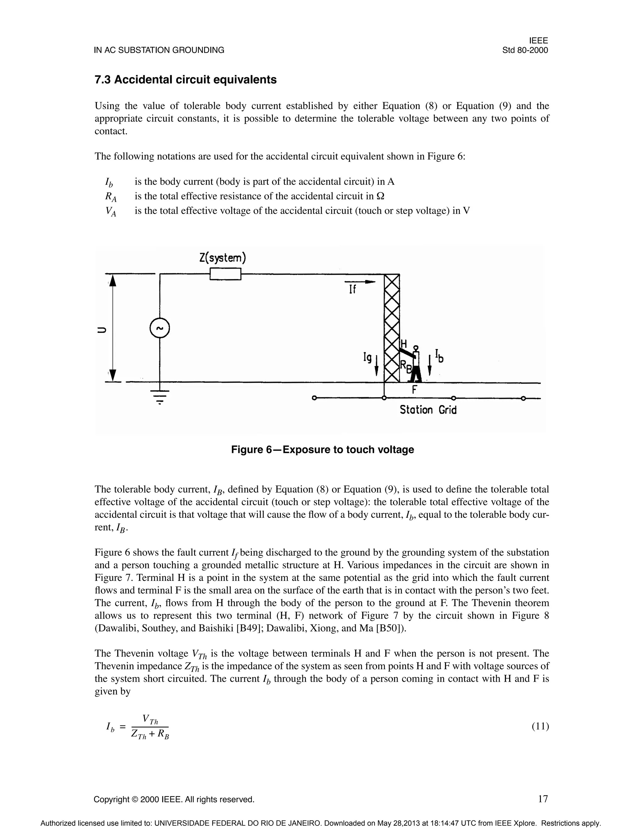 IEEE
IN AC SUBSTATION GROUNDING Std 80-2000
Copyright © 2000 IEEE. All rights reserved. 17
7.3 Accidental circuit equivalents
Using the value of tolerable body current established by either Equation (8) or Equation (9) and the
appropriate circuit constants, it is possible to determine the tolerable voltage between any two points of
contact.
The following notations are used for the accidental circuit equivalent shown in Figure 6:
Ib is the body current (body is part of the accidental circuit) in A
RA is the total effective resistance of the accidental circuit in Ω
VA is the total effective voltage of the accidental circuit (touch or step voltage) in V
The tolerable body current, IB, defined by Equation (8) or Equation (9), is used to define the tolerable total
effective voltage of the accidental circuit (touch or step voltage): the tolerable total effective voltage of the
accidental circuit is that voltage that will cause the flow of a body current, Ib, equal to the tolerable body cur-
rent, IB.
Figure 6 shows the fault current If being discharged to the ground by the grounding system of the substation
and a person touching a grounded metallic structure at H. Various impedances in the circuit are shown in
Figure 7. Terminal H is a point in the system at the same potential as the grid into which the fault current
flows and terminal F is the small area on the surface of the earth that is in contact with the person’s two feet.
The current, Ib, flows from H through the body of the person to the ground at F. The Thevenin theorem
allows us to represent this two terminal (H, F) network of Figure 7 by the circuit shown in Figure 8
(Dawalibi, Southey, and Baishiki [B49]; Dawalibi, Xiong, and Ma [B50]).
The Thevenin voltage VTh is the voltage between terminals H and F when the person is not present. The
Thevenin impedance ZTh is the impedance of the system as seen from points H and F with voltage sources of
the system short circuited. The current Ib through the body of a person coming in contact with H and F is
given by
(11)
Figure 6—Exposure to touch voltage
Ib
VTh
ZTh RB
+
--------------------
-
=
Authorized licensed use limited to: UNIVERSIDADE FEDERAL DO RIO DE JANEIRO. Downloaded on May 28,2013 at 18:14:47 UTC from IEEE Xplore. Restrictions apply.
 
