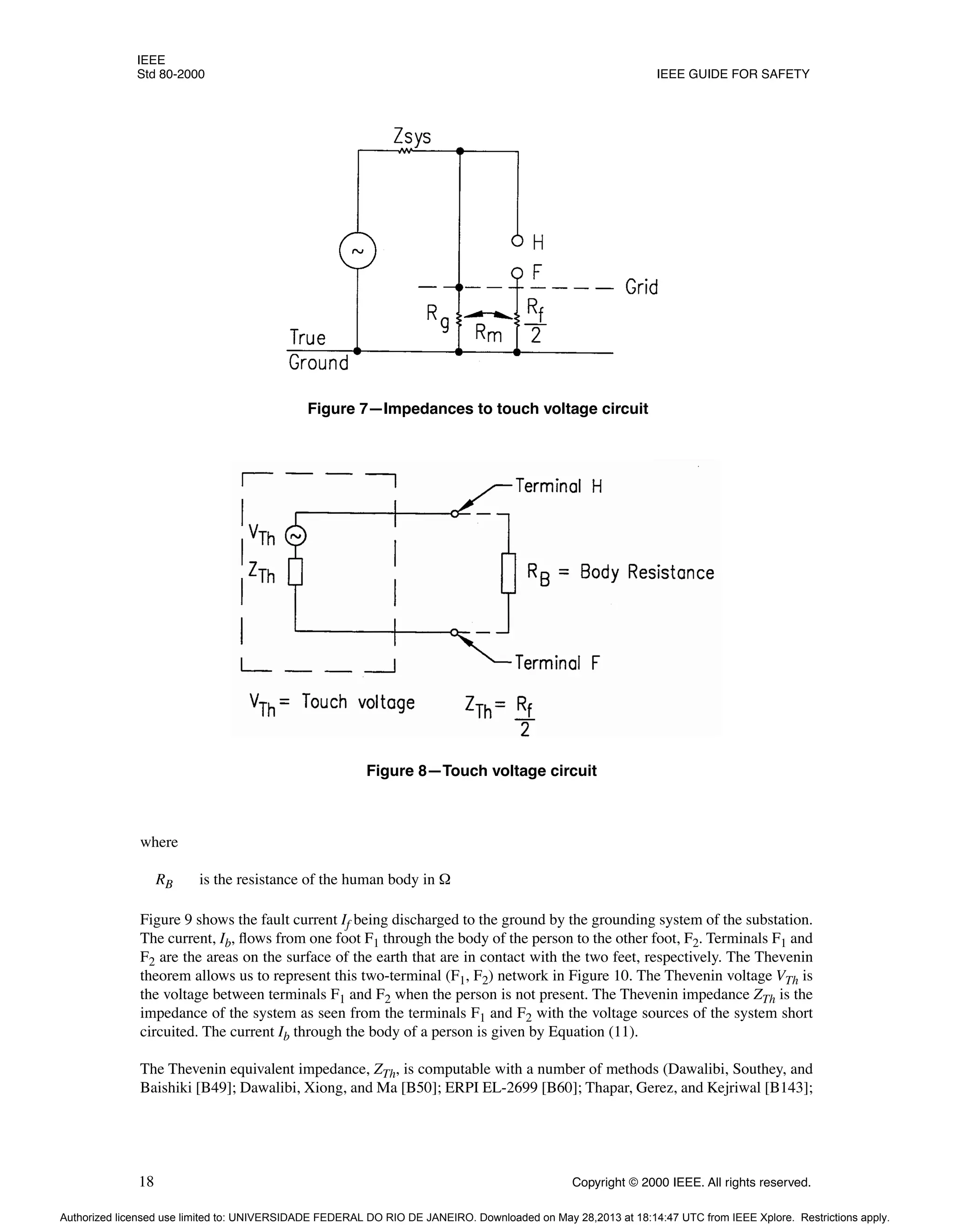 IEEE
Std 80-2000 IEEE GUIDE FOR SAFETY
18 Copyright © 2000 IEEE. All rights reserved.
where
RB is the resistance of the human body in Ω
Figure 9 shows the fault current If being discharged to the ground by the grounding system of the substation.
The current, Ib, flows from one foot F1 through the body of the person to the other foot, F2. Terminals F1 and
F2 are the areas on the surface of the earth that are in contact with the two feet, respectively. The Thevenin
theorem allows us to represent this two-terminal (F1, F2) network in Figure 10. The Thevenin voltage VTh is
the voltage between terminals F1 and F2 when the person is not present. The Thevenin impedance ZTh is the
impedance of the system as seen from the terminals F1 and F2 with the voltage sources of the system short
circuited. The current Ib through the body of a person is given by Equation (11).
The Thevenin equivalent impedance, ZTh, is computable with a number of methods (Dawalibi, Southey, and
Baishiki [B49]; Dawalibi, Xiong, and Ma [B50]; ERPI EL-2699 [B60]; Thapar, Gerez, and Kejriwal [B143];
Figure 7—Impedances to touch voltage circuit
Figure 8—Touch voltage circuit
Authorized licensed use limited to: UNIVERSIDADE FEDERAL DO RIO DE JANEIRO. Downloaded on May 28,2013 at 18:14:47 UTC from IEEE Xplore. Restrictions apply.
 