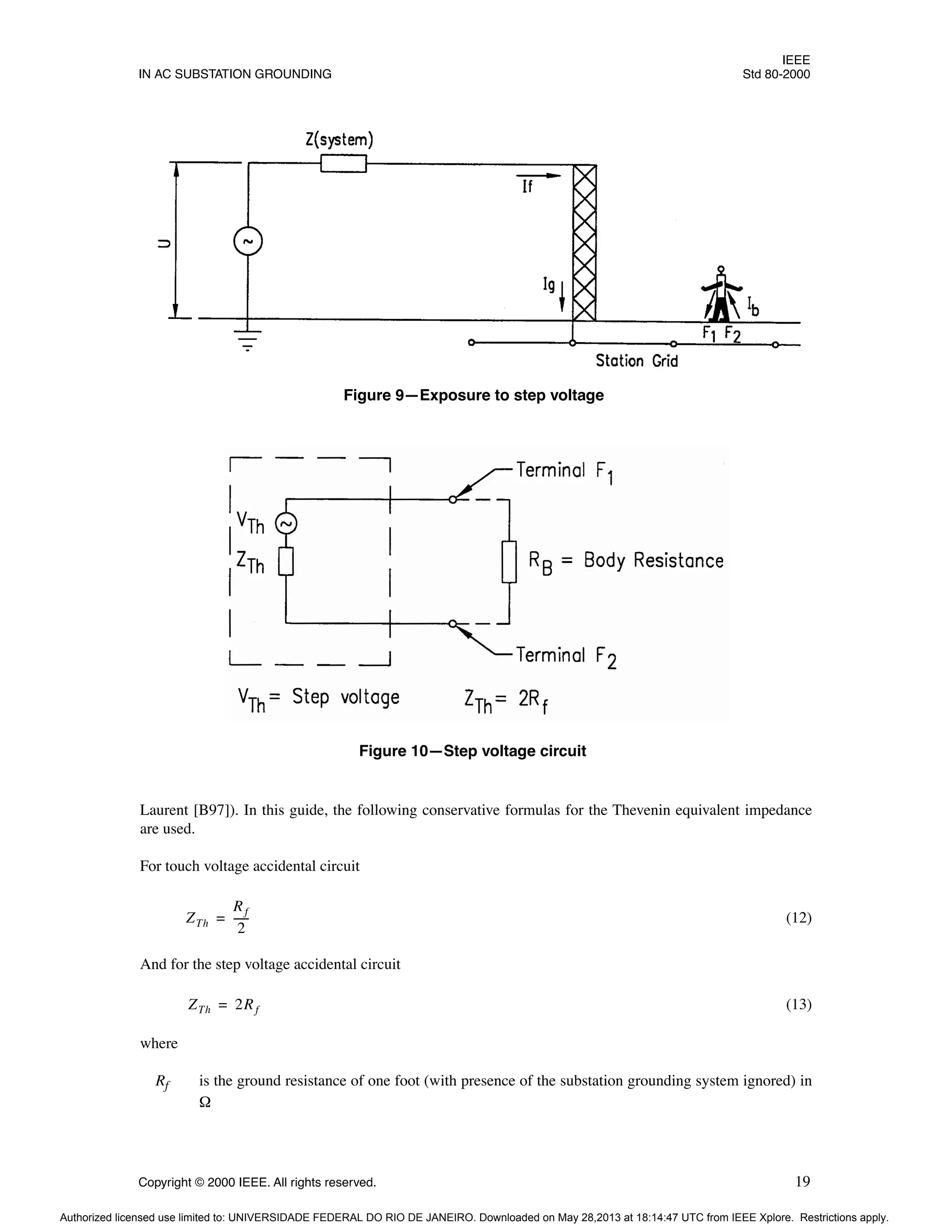 IEEE
IN AC SUBSTATION GROUNDING Std 80-2000
Copyright © 2000 IEEE. All rights reserved. 19
Laurent [B97]). In this guide, the following conservative formulas for the Thevenin equivalent impedance
are used.
For touch voltage accidental circuit
(12)
And for the step voltage accidental circuit
(13)
where
Rf is the ground resistance of one foot (with presence of the substation grounding system ignored) in
Ω
Figure 9—Exposure to step voltage
Figure 10—Step voltage circuit
ZTh
Rf
2
-----
-
=
ZTh 2Rf
=
Authorized licensed use limited to: UNIVERSIDADE FEDERAL DO RIO DE JANEIRO. Downloaded on May 28,2013 at 18:14:47 UTC from IEEE Xplore. Restrictions apply.
 
