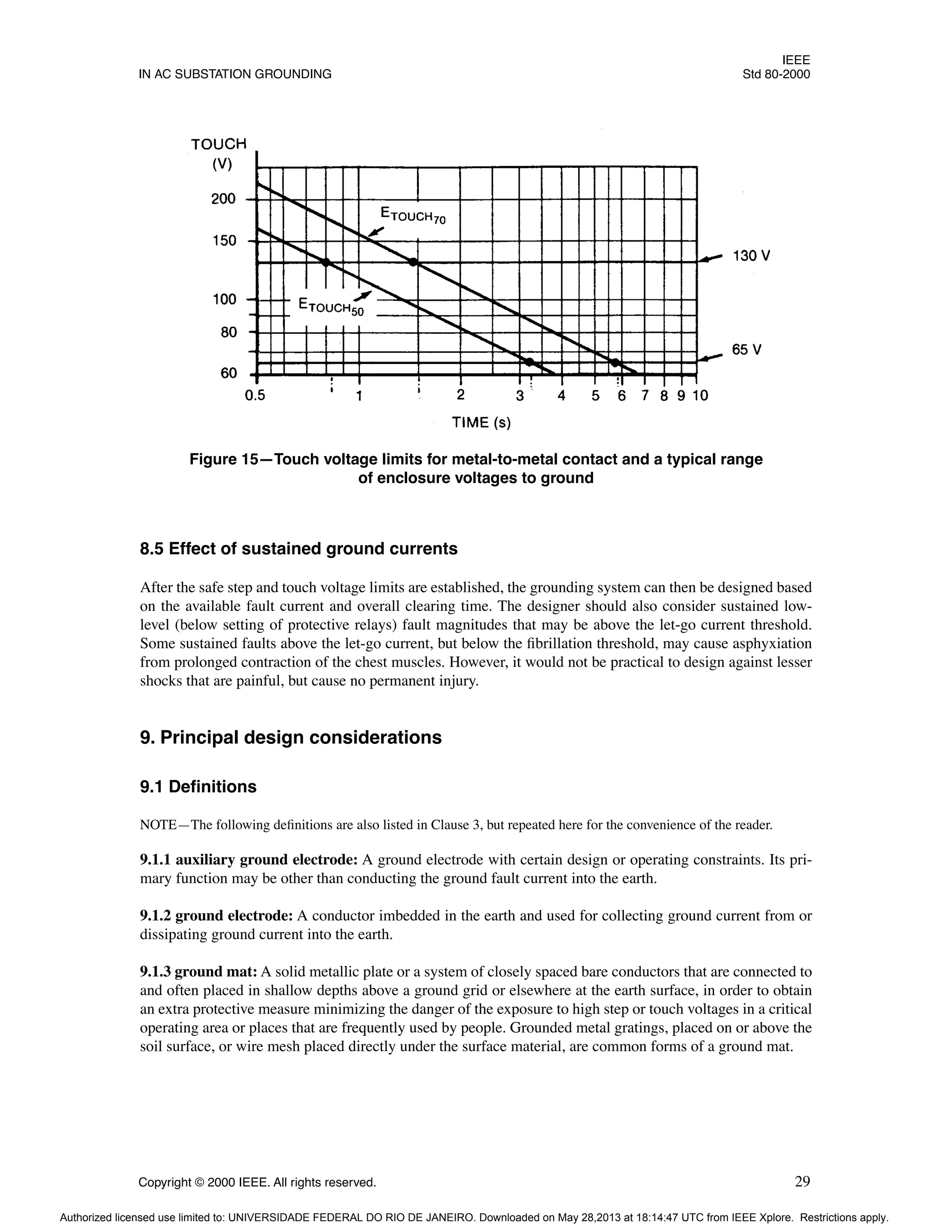 IEEE
IN AC SUBSTATION GROUNDING Std 80-2000
Copyright © 2000 IEEE. All rights reserved. 29
8.5 Effect of sustained ground currents
After the safe step and touch voltage limits are established, the grounding system can then be designed based
on the available fault current and overall clearing time. The designer should also consider sustained low-
level (below setting of protective relays) fault magnitudes that may be above the let-go current threshold.
Some sustained faults above the let-go current, but below the fibrillation threshold, may cause asphyxiation
from prolonged contraction of the chest muscles. However, it would not be practical to design against lesser
shocks that are painful, but cause no permanent injury.
9. Principal design considerations
9.1 Definitions
NOTE—The following definitions are also listed in Clause 3, but repeated here for the convenience of the reader.
9.1.1 auxiliary ground electrode: A ground electrode with certain design or operating constraints. Its pri-
mary function may be other than conducting the ground fault current into the earth.
9.1.2 ground electrode: A conductor imbedded in the earth and used for collecting ground current from or
dissipating ground current into the earth.
9.1.3 ground mat: A solid metallic plate or a system of closely spaced bare conductors that are connected to
and often placed in shallow depths above a ground grid or elsewhere at the earth surface, in order to obtain
an extra protective measure minimizing the danger of the exposure to high step or touch voltages in a critical
operating area or places that are frequently used by people. Grounded metal gratings, placed on or above the
soil surface, or wire mesh placed directly under the surface material, are common forms of a ground mat.
Figure 15—Touch voltage limits for metal-to-metal contact and a typical range
of enclosure voltages to ground
Authorized licensed use limited to: UNIVERSIDADE FEDERAL DO RIO DE JANEIRO. Downloaded on May 28,2013 at 18:14:47 UTC from IEEE Xplore. Restrictions apply.
 
