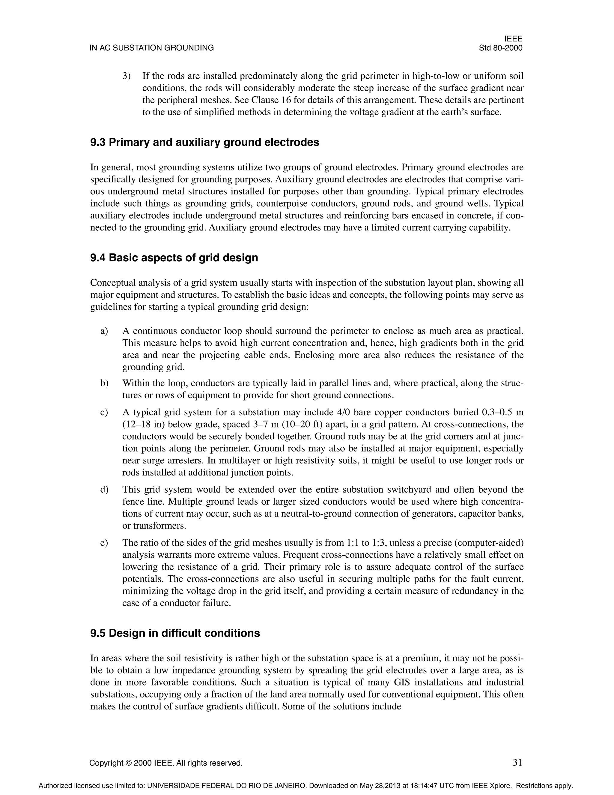 IEEE
IN AC SUBSTATION GROUNDING Std 80-2000
Copyright © 2000 IEEE. All rights reserved. 31
3) If the rods are installed predominately along the grid perimeter in high-to-low or uniform soil
conditions, the rods will considerably moderate the steep increase of the surface gradient near
the peripheral meshes. See Clause 16 for details of this arrangement. These details are pertinent
to the use of simplified methods in determining the voltage gradient at the earth’s surface.
9.3 Primary and auxiliary ground electrodes
In general, most grounding systems utilize two groups of ground electrodes. Primary ground electrodes are
specifically designed for grounding purposes. Auxiliary ground electrodes are electrodes that comprise vari-
ous underground metal structures installed for purposes other than grounding. Typical primary electrodes
include such things as grounding grids, counterpoise conductors, ground rods, and ground wells. Typical
auxiliary electrodes include underground metal structures and reinforcing bars encased in concrete, if con-
nected to the grounding grid. Auxiliary ground electrodes may have a limited current carrying capability.
9.4 Basic aspects of grid design
Conceptual analysis of a grid system usually starts with inspection of the substation layout plan, showing all
major equipment and structures. To establish the basic ideas and concepts, the following points may serve as
guidelines for starting a typical grounding grid design:
a) A continuous conductor loop should surround the perimeter to enclose as much area as practical.
This measure helps to avoid high current concentration and, hence, high gradients both in the grid
area and near the projecting cable ends. Enclosing more area also reduces the resistance of the
grounding grid.
b) Within the loop, conductors are typically laid in parallel lines and, where practical, along the struc-
tures or rows of equipment to provide for short ground connections.
c) A typical grid system for a substation may include 4/0 bare copper conductors buried 0.3–0.5 m
(12–18 in) below grade, spaced 3–7 m (10–20 ft) apart, in a grid pattern. At cross-connections, the
conductors would be securely bonded together. Ground rods may be at the grid corners and at junc-
tion points along the perimeter. Ground rods may also be installed at major equipment, especially
near surge arresters. In multilayer or high resistivity soils, it might be useful to use longer rods or
rods installed at additional junction points.
d) This grid system would be extended over the entire substation switchyard and often beyond the
fence line. Multiple ground leads or larger sized conductors would be used where high concentra-
tions of current may occur, such as at a neutral-to-ground connection of generators, capacitor banks,
or transformers.
e) The ratio of the sides of the grid meshes usually is from 1:1 to 1:3, unless a precise (computer-aided)
analysis warrants more extreme values. Frequent cross-connections have a relatively small effect on
lowering the resistance of a grid. Their primary role is to assure adequate control of the surface
potentials. The cross-connections are also useful in securing multiple paths for the fault current,
minimizing the voltage drop in the grid itself, and providing a certain measure of redundancy in the
case of a conductor failure.
9.5 Design in difficult conditions
In areas where the soil resistivity is rather high or the substation space is at a premium, it may not be possi-
ble to obtain a low impedance grounding system by spreading the grid electrodes over a large area, as is
done in more favorable conditions. Such a situation is typical of many GIS installations and industrial
substations, occupying only a fraction of the land area normally used for conventional equipment. This often
makes the control of surface gradients difficult. Some of the solutions include
Authorized licensed use limited to: UNIVERSIDADE FEDERAL DO RIO DE JANEIRO. Downloaded on May 28,2013 at 18:14:47 UTC from IEEE Xplore. Restrictions apply.
 