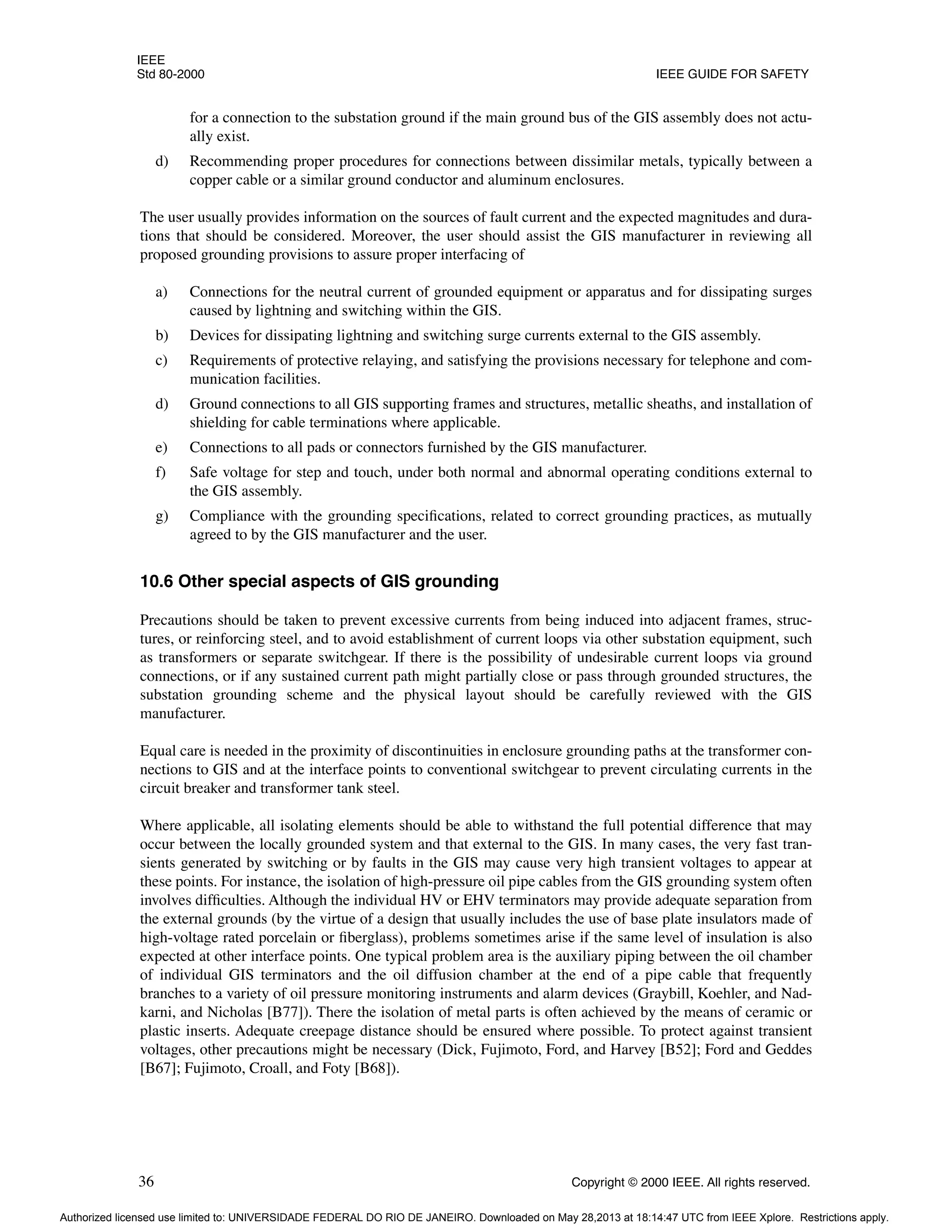 IEEE
Std 80-2000 IEEE GUIDE FOR SAFETY
36 Copyright © 2000 IEEE. All rights reserved.
for a connection to the substation ground if the main ground bus of the GIS assembly does not actu-
ally exist.
d) Recommending proper procedures for connections between dissimilar metals, typically between a
copper cable or a similar ground conductor and aluminum enclosures.
The user usually provides information on the sources of fault current and the expected magnitudes and dura-
tions that should be considered. Moreover, the user should assist the GIS manufacturer in reviewing all
proposed grounding provisions to assure proper interfacing of
a) Connections for the neutral current of grounded equipment or apparatus and for dissipating surges
caused by lightning and switching within the GIS.
b) Devices for dissipating lightning and switching surge currents external to the GIS assembly.
c) Requirements of protective relaying, and satisfying the provisions necessary for telephone and com-
munication facilities.
d) Ground connections to all GIS supporting frames and structures, metallic sheaths, and installation of
shielding for cable terminations where applicable.
e) Connections to all pads or connectors furnished by the GIS manufacturer.
f) Safe voltage for step and touch, under both normal and abnormal operating conditions external to
the GIS assembly.
g) Compliance with the grounding specifications, related to correct grounding practices, as mutually
agreed to by the GIS manufacturer and the user.
10.6 Other special aspects of GIS grounding
Precautions should be taken to prevent excessive currents from being induced into adjacent frames, struc-
tures, or reinforcing steel, and to avoid establishment of current loops via other substation equipment, such
as transformers or separate switchgear. If there is the possibility of undesirable current loops via ground
connections, or if any sustained current path might partially close or pass through grounded structures, the
substation grounding scheme and the physical layout should be carefully reviewed with the GIS
manufacturer.
Equal care is needed in the proximity of discontinuities in enclosure grounding paths at the transformer con-
nections to GIS and at the interface points to conventional switchgear to prevent circulating currents in the
circuit breaker and transformer tank steel.
Where applicable, all isolating elements should be able to withstand the full potential difference that may
occur between the locally grounded system and that external to the GIS. In many cases, the very fast tran-
sients generated by switching or by faults in the GIS may cause very high transient voltages to appear at
these points. For instance, the isolation of high-pressure oil pipe cables from the GIS grounding system often
involves difficulties. Although the individual HV or EHV terminators may provide adequate separation from
the external grounds (by the virtue of a design that usually includes the use of base plate insulators made of
high-voltage rated porcelain or fiberglass), problems sometimes arise if the same level of insulation is also
expected at other interface points. One typical problem area is the auxiliary piping between the oil chamber
of individual GIS terminators and the oil diffusion chamber at the end of a pipe cable that frequently
branches to a variety of oil pressure monitoring instruments and alarm devices (Graybill, Koehler, and Nad-
karni, and Nicholas [B77]). There the isolation of metal parts is often achieved by the means of ceramic or
plastic inserts. Adequate creepage distance should be ensured where possible. To protect against transient
voltages, other precautions might be necessary (Dick, Fujimoto, Ford, and Harvey [B52]; Ford and Geddes
[B67]; Fujimoto, Croall, and Foty [B68]).
Authorized licensed use limited to: UNIVERSIDADE FEDERAL DO RIO DE JANEIRO. Downloaded on May 28,2013 at 18:14:47 UTC from IEEE Xplore. Restrictions apply.
 