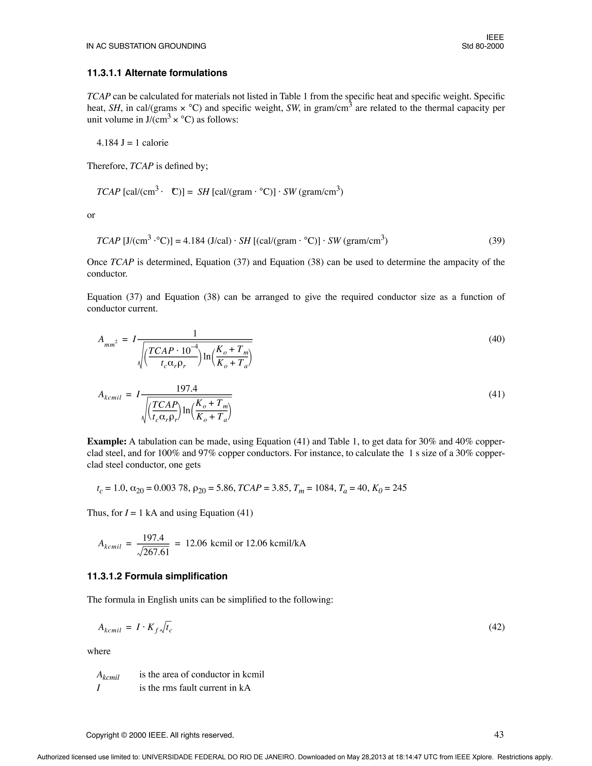 IEEE
IN AC SUBSTATION GROUNDING Std 80-2000
Copyright © 2000 IEEE. All rights reserved. 43
11.3.1.1 Alternate formulations
TCAP can be calculated for materials not listed in Table 1 from the specific heat and specific weight. Specific
heat, SH, in cal/(grams × °C) and specific weight, SW, in gram/cm3
are related to the thermal capacity per
unit volume in J/(cm3
× °C) as follows:
4.184 J = 1 calorie
Therefore, TCAP is defined by;
TCAP [cal/(cm3
· °
C)] = SH [cal/(gram · °C)] · SW (gram/cm3
)
or
TCAP [J/(cm3
·°C)] = 4.184 (J/cal) · SH [(cal/(gram · °C)] · SW (gram/cm3
) (39)
Once TCAP is determined, Equation (37) and Equation (38) can be used to determine the ampacity of the
conductor.
Equation (37) and Equation (38) can be arranged to give the required conductor size as a function of
conductor current.
(40)
(41)
Example: A tabulation can be made, using Equation (41) and Table 1, to get data for 30% and 40% copper-
clad steel, and for 100% and 97% copper conductors. For instance, to calculate the 1 s size of a 30% copper-
clad steel conductor, one gets
tc = 1.0, α20 = 0.003 78, ρ20 = 5.86, TCAP = 3.85, Tm = 1084, Ta = 40, K0 = 245
Thus, for I = 1 kA and using Equation (41)
11.3.1.2 Formula simplification
The formula in English units can be simplified to the following:
(42)
where
Akcmil is the area of conductor in kcmil
I is the rms fault current in kA
Amm
2 I
1
TCAP 10
4
–
⋅
tcαrρr
------------------------------
 
  ln
Ko Tm
+
Ko Ta
+
-------------------
-
 
 
-----------------------------------------------------------------------
-
=
Akcmil I
197.4
TCAP
tcαrρr
--------------
-
 
  ln
Ko Tm
+
Ko Ta
+
-------------------
-
 
 
--------------------------------------------------------
=
Akcmil
197.4
267.61
-------------------
- 12.06 kcmil or 12.06 kcmil/kA
= =
Akcmil I K f tc
⋅
=
Authorized licensed use limited to: UNIVERSIDADE FEDERAL DO RIO DE JANEIRO. Downloaded on May 28,2013 at 18:14:47 UTC from IEEE Xplore. Restrictions apply.
 