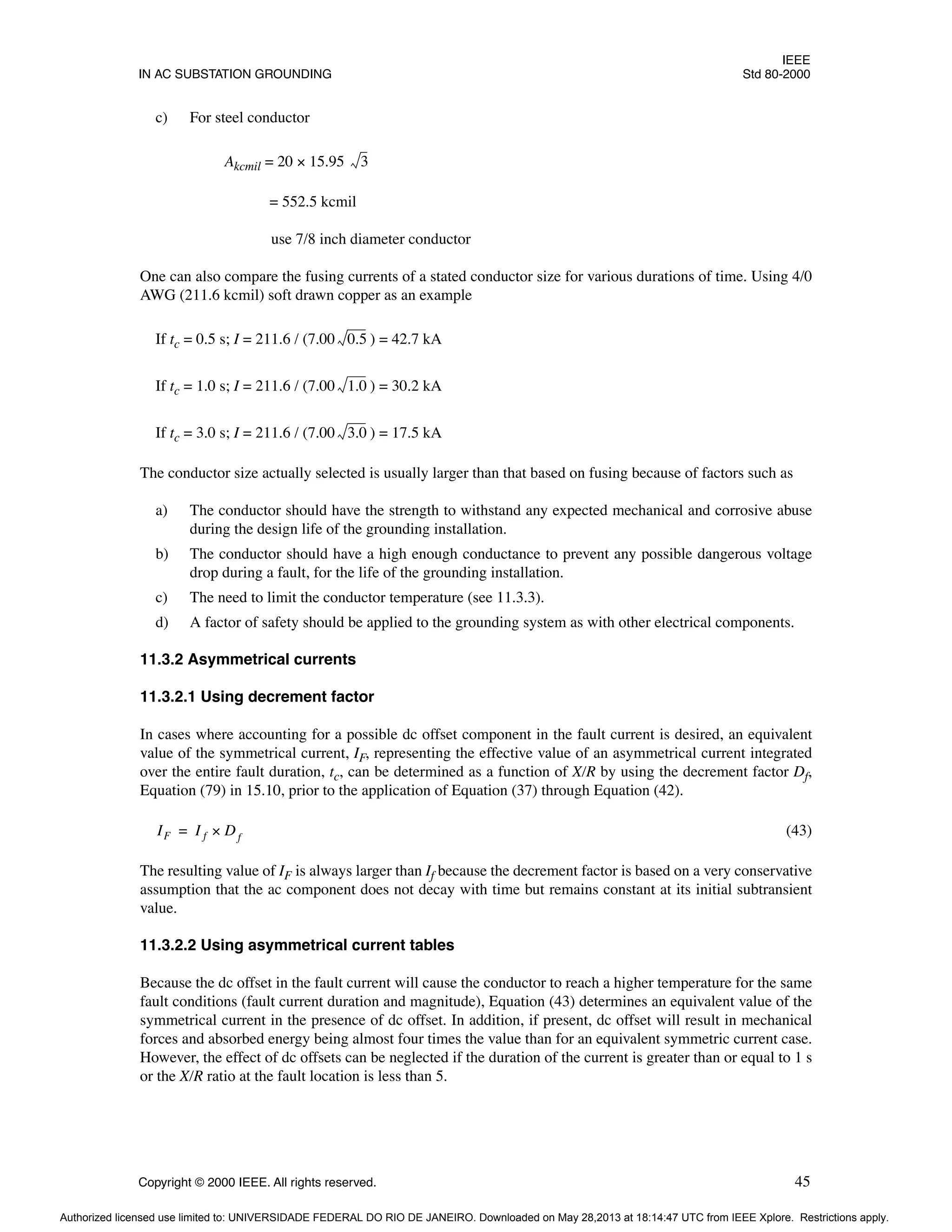 IEEE
IN AC SUBSTATION GROUNDING Std 80-2000
Copyright © 2000 IEEE. All rights reserved. 45
c) For steel conductor
Akcmil = 20 × 15.95
= 552.5 kcmil
use 7/8 inch diameter conductor
One can also compare the fusing currents of a stated conductor size for various durations of time. Using 4/0
AWG (211.6 kcmil) soft drawn copper as an example
If tc = 0.5 s; I = 211.6 / (7.00 ) = 42.7 kA
If tc = 1.0 s; I = 211.6 / (7.00 ) = 30.2 kA
If tc = 3.0 s; I = 211.6 / (7.00 ) = 17.5 kA
The conductor size actually selected is usually larger than that based on fusing because of factors such as
a) The conductor should have the strength to withstand any expected mechanical and corrosive abuse
during the design life of the grounding installation.
b) The conductor should have a high enough conductance to prevent any possible dangerous voltage
drop during a fault, for the life of the grounding installation.
c) The need to limit the conductor temperature (see 11.3.3).
d) A factor of safety should be applied to the grounding system as with other electrical components.
11.3.2 Asymmetrical currents
11.3.2.1 Using decrement factor
In cases where accounting for a possible dc offset component in the fault current is desired, an equivalent
value of the symmetrical current, IF, representing the effective value of an asymmetrical current integrated
over the entire fault duration, tc, can be determined as a function of X/R by using the decrement factor Df,
Equation (79) in 15.10, prior to the application of Equation (37) through Equation (42).
(43)
The resulting value of IF is always larger than If because the decrement factor is based on a very conservative
assumption that the ac component does not decay with time but remains constant at its initial subtransient
value.
11.3.2.2 Using asymmetrical current tables
Because the dc offset in the fault current will cause the conductor to reach a higher temperature for the same
fault conditions (fault current duration and magnitude), Equation (43) determines an equivalent value of the
symmetrical current in the presence of dc offset. In addition, if present, dc offset will result in mechanical
forces and absorbed energy being almost four times the value than for an equivalent symmetric current case.
However, the effect of dc offsets can be neglected if the duration of the current is greater than or equal to 1 s
or the X/R ratio at the fault location is less than 5.
3
0.5
1.0
3.0
IF I f D
× f
=
Authorized licensed use limited to: UNIVERSIDADE FEDERAL DO RIO DE JANEIRO. Downloaded on May 28,2013 at 18:14:47 UTC from IEEE Xplore. Restrictions apply.
 