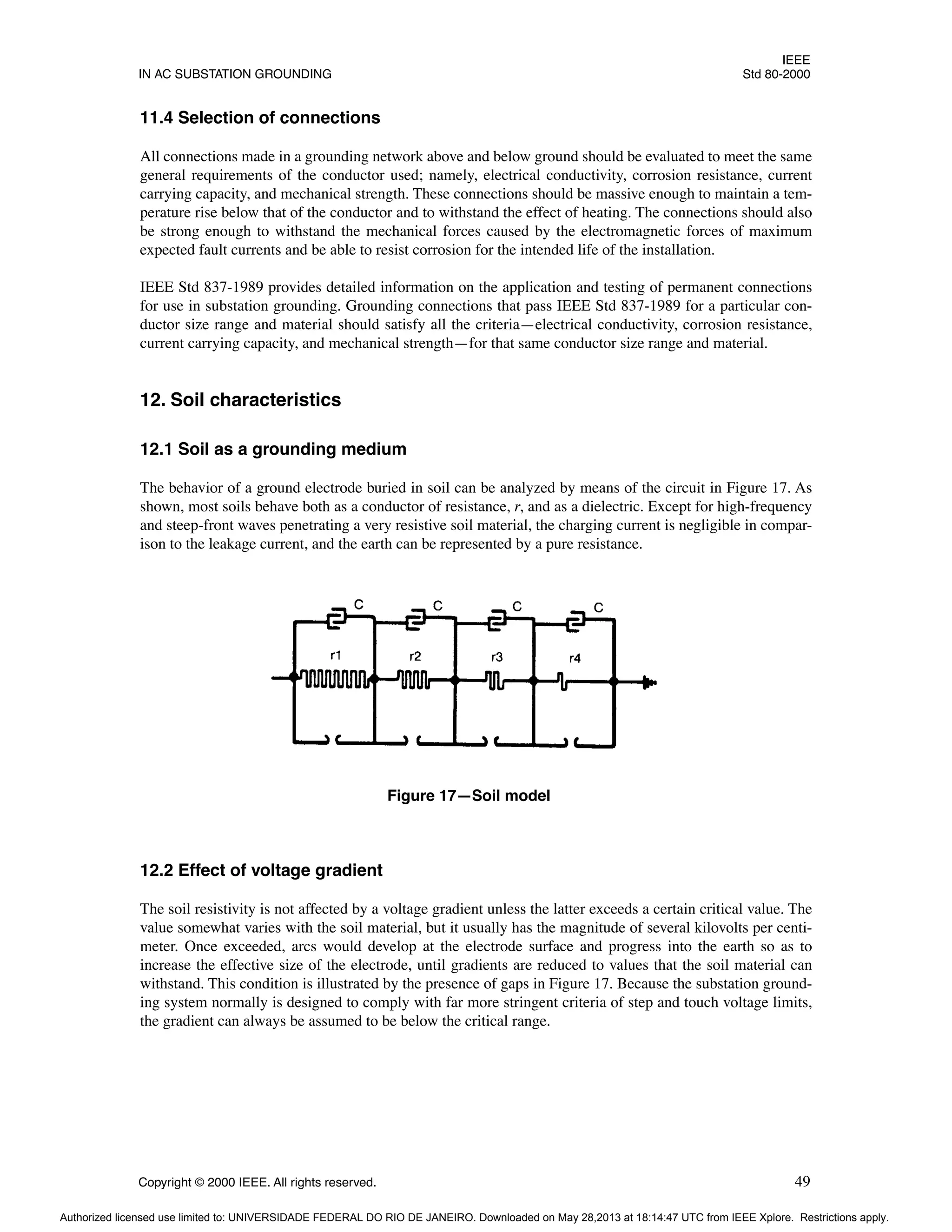 IEEE
IN AC SUBSTATION GROUNDING Std 80-2000
Copyright © 2000 IEEE. All rights reserved. 49
11.4 Selection of connections
All connections made in a grounding network above and below ground should be evaluated to meet the same
general requirements of the conductor used; namely, electrical conductivity, corrosion resistance, current
carrying capacity, and mechanical strength. These connections should be massive enough to maintain a tem-
perature rise below that of the conductor and to withstand the effect of heating. The connections should also
be strong enough to withstand the mechanical forces caused by the electromagnetic forces of maximum
expected fault currents and be able to resist corrosion for the intended life of the installation.
IEEE Std 837-1989 provides detailed information on the application and testing of permanent connections
for use in substation grounding. Grounding connections that pass IEEE Std 837-1989 for a particular con-
ductor size range and material should satisfy all the criteria—electrical conductivity, corrosion resistance,
current carrying capacity, and mechanical strength—for that same conductor size range and material.
12. Soil characteristics
12.1 Soil as a grounding medium
The behavior of a ground electrode buried in soil can be analyzed by means of the circuit in Figure 17. As
shown, most soils behave both as a conductor of resistance, r, and as a dielectric. Except for high-frequency
and steep-front waves penetrating a very resistive soil material, the charging current is negligible in compar-
ison to the leakage current, and the earth can be represented by a pure resistance.
12.2 Effect of voltage gradient
The soil resistivity is not affected by a voltage gradient unless the latter exceeds a certain critical value. The
value somewhat varies with the soil material, but it usually has the magnitude of several kilovolts per centi-
meter. Once exceeded, arcs would develop at the electrode surface and progress into the earth so as to
increase the effective size of the electrode, until gradients are reduced to values that the soil material can
withstand. This condition is illustrated by the presence of gaps in Figure 17. Because the substation ground-
ing system normally is designed to comply with far more stringent criteria of step and touch voltage limits,
the gradient can always be assumed to be below the critical range.
Figure 17—Soil model
Authorized licensed use limited to: UNIVERSIDADE FEDERAL DO RIO DE JANEIRO. Downloaded on May 28,2013 at 18:14:47 UTC from IEEE Xplore. Restrictions apply.
 