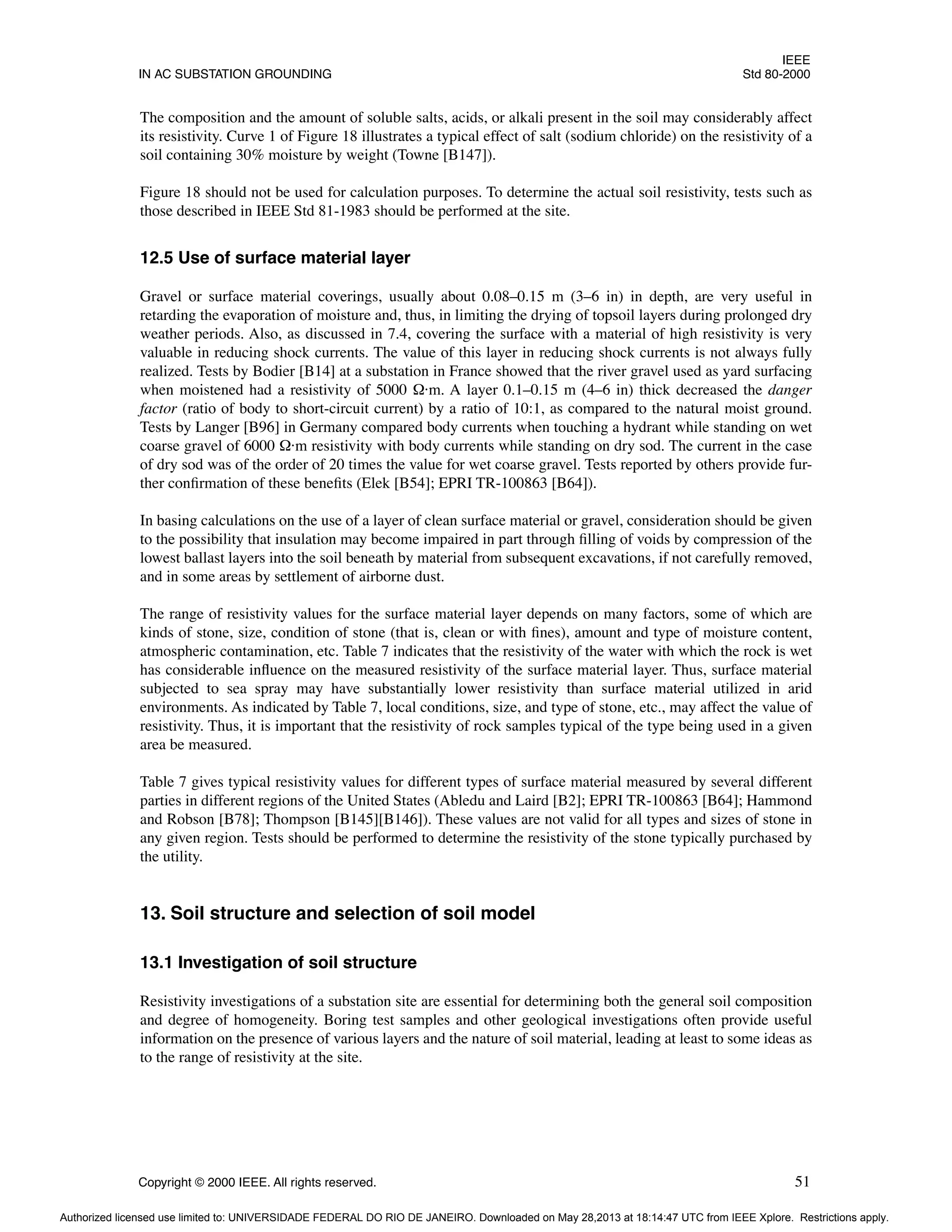 IEEE
IN AC SUBSTATION GROUNDING Std 80-2000
Copyright © 2000 IEEE. All rights reserved. 51
The composition and the amount of soluble salts, acids, or alkali present in the soil may considerably affect
its resistivity. Curve 1 of Figure 18 illustrates a typical effect of salt (sodium chloride) on the resistivity of a
soil containing 30% moisture by weight (Towne [B147]).
Figure 18 should not be used for calculation purposes. To determine the actual soil resistivity, tests such as
those described in IEEE Std 81-1983 should be performed at the site.
12.5 Use of surface material layer
Gravel or surface material coverings, usually about 0.08–0.15 m (3–6 in) in depth, are very useful in
retarding the evaporation of moisture and, thus, in limiting the drying of topsoil layers during prolonged dry
weather periods. Also, as discussed in 7.4, covering the surface with a material of high resistivity is very
valuable in reducing shock currents. The value of this layer in reducing shock currents is not always fully
realized. Tests by Bodier [B14] at a substation in France showed that the river gravel used as yard surfacing
when moistened had a resistivity of 5000 Ω·m. A layer 0.1–0.15 m (4–6 in) thick decreased the danger
factor (ratio of body to short-circuit current) by a ratio of 10:1, as compared to the natural moist ground.
Tests by Langer [B96] in Germany compared body currents when touching a hydrant while standing on wet
coarse gravel of 6000 Ω·m resistivity with body currents while standing on dry sod. The current in the case
of dry sod was of the order of 20 times the value for wet coarse gravel. Tests reported by others provide fur-
ther confirmation of these benefits (Elek [B54]; EPRI TR-100863 [B64]).
In basing calculations on the use of a layer of clean surface material or gravel, consideration should be given
to the possibility that insulation may become impaired in part through filling of voids by compression of the
lowest ballast layers into the soil beneath by material from subsequent excavations, if not carefully removed,
and in some areas by settlement of airborne dust.
The range of resistivity values for the surface material layer depends on many factors, some of which are
kinds of stone, size, condition of stone (that is, clean or with fines), amount and type of moisture content,
atmospheric contamination, etc. Table 7 indicates that the resistivity of the water with which the rock is wet
has considerable influence on the measured resistivity of the surface material layer. Thus, surface material
subjected to sea spray may have substantially lower resistivity than surface material utilized in arid
environments. As indicated by Table 7, local conditions, size, and type of stone, etc., may affect the value of
resistivity. Thus, it is important that the resistivity of rock samples typical of the type being used in a given
area be measured.
Table 7 gives typical resistivity values for different types of surface material measured by several different
parties in different regions of the United States (Abledu and Laird [B2]; EPRI TR-100863 [B64]; Hammond
and Robson [B78]; Thompson [B145][B146]). These values are not valid for all types and sizes of stone in
any given region. Tests should be performed to determine the resistivity of the stone typically purchased by
the utility.
13. Soil structure and selection of soil model
13.1 Investigation of soil structure
Resistivity investigations of a substation site are essential for determining both the general soil composition
and degree of homogeneity. Boring test samples and other geological investigations often provide useful
information on the presence of various layers and the nature of soil material, leading at least to some ideas as
to the range of resistivity at the site.
Authorized licensed use limited to: UNIVERSIDADE FEDERAL DO RIO DE JANEIRO. Downloaded on May 28,2013 at 18:14:47 UTC from IEEE Xplore. Restrictions apply.
 