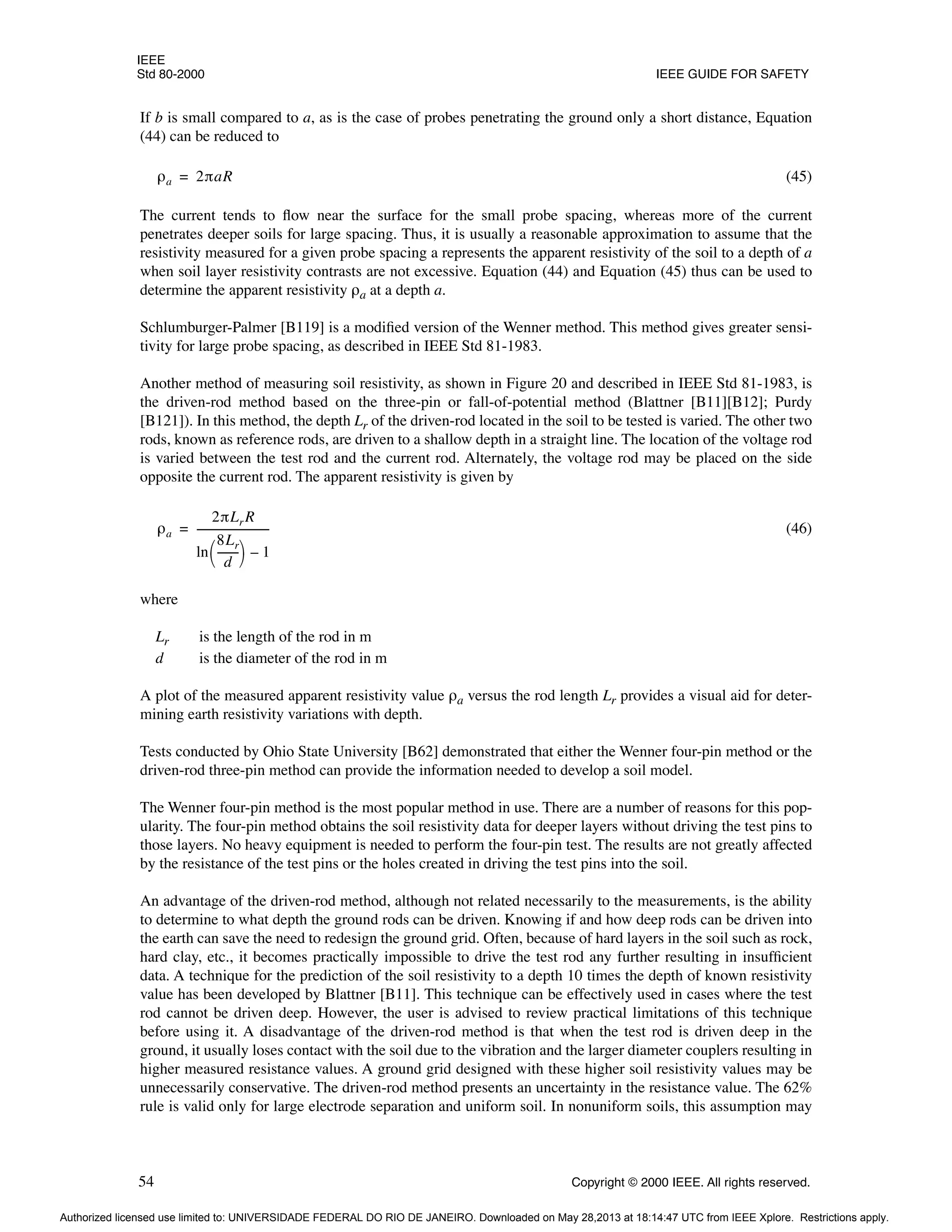 IEEE
Std 80-2000 IEEE GUIDE FOR SAFETY
54 Copyright © 2000 IEEE. All rights reserved.
If b is small compared to a, as is the case of probes penetrating the ground only a short distance, Equation
(44) can be reduced to
(45)
The current tends to flow near the surface for the small probe spacing, whereas more of the current
penetrates deeper soils for large spacing. Thus, it is usually a reasonable approximation to assume that the
resistivity measured for a given probe spacing a represents the apparent resistivity of the soil to a depth of a
when soil layer resistivity contrasts are not excessive. Equation (44) and Equation (45) thus can be used to
determine the apparent resistivity ρa at a depth a.
Schlumburger-Palmer [B119] is a modified version of the Wenner method. This method gives greater sensi-
tivity for large probe spacing, as described in IEEE Std 81-1983.
Another method of measuring soil resistivity, as shown in Figure 20 and described in IEEE Std 81-1983, is
the driven-rod method based on the three-pin or fall-of-potential method (Blattner [B11][B12]; Purdy
[B121]). In this method, the depth Lr of the driven-rod located in the soil to be tested is varied. The other two
rods, known as reference rods, are driven to a shallow depth in a straight line. The location of the voltage rod
is varied between the test rod and the current rod. Alternately, the voltage rod may be placed on the side
opposite the current rod. The apparent resistivity is given by
(46)
where
Lr is the length of the rod in m
d is the diameter of the rod in m
A plot of the measured apparent resistivity value ρa versus the rod length Lr provides a visual aid for deter-
mining earth resistivity variations with depth.
Tests conducted by Ohio State University [B62] demonstrated that either the Wenner four-pin method or the
driven-rod three-pin method can provide the information needed to develop a soil model.
The Wenner four-pin method is the most popular method in use. There are a number of reasons for this pop-
ularity. The four-pin method obtains the soil resistivity data for deeper layers without driving the test pins to
those layers. No heavy equipment is needed to perform the four-pin test. The results are not greatly affected
by the resistance of the test pins or the holes created in driving the test pins into the soil.
An advantage of the driven-rod method, although not related necessarily to the measurements, is the ability
to determine to what depth the ground rods can be driven. Knowing if and how deep rods can be driven into
the earth can save the need to redesign the ground grid. Often, because of hard layers in the soil such as rock,
hard clay, etc., it becomes practically impossible to drive the test rod any further resulting in insufficient
data. A technique for the prediction of the soil resistivity to a depth 10 times the depth of known resistivity
value has been developed by Blattner [B11]. This technique can be effectively used in cases where the test
rod cannot be driven deep. However, the user is advised to review practical limitations of this technique
before using it. A disadvantage of the driven-rod method is that when the test rod is driven deep in the
ground, it usually loses contact with the soil due to the vibration and the larger diameter couplers resulting in
higher measured resistance values. A ground grid designed with these higher soil resistivity values may be
unnecessarily conservative. The driven-rod method presents an uncertainty in the resistance value. The 62%
rule is valid only for large electrode separation and uniform soil. In nonuniform soils, this assumption may
ρa 2πaR
=
ρa
2πLrR
ln
8Lr
d
-------
-
 
  1
–
---------------------------
-
=
Authorized licensed use limited to: UNIVERSIDADE FEDERAL DO RIO DE JANEIRO. Downloaded on May 28,2013 at 18:14:47 UTC from IEEE Xplore. Restrictions apply.
 