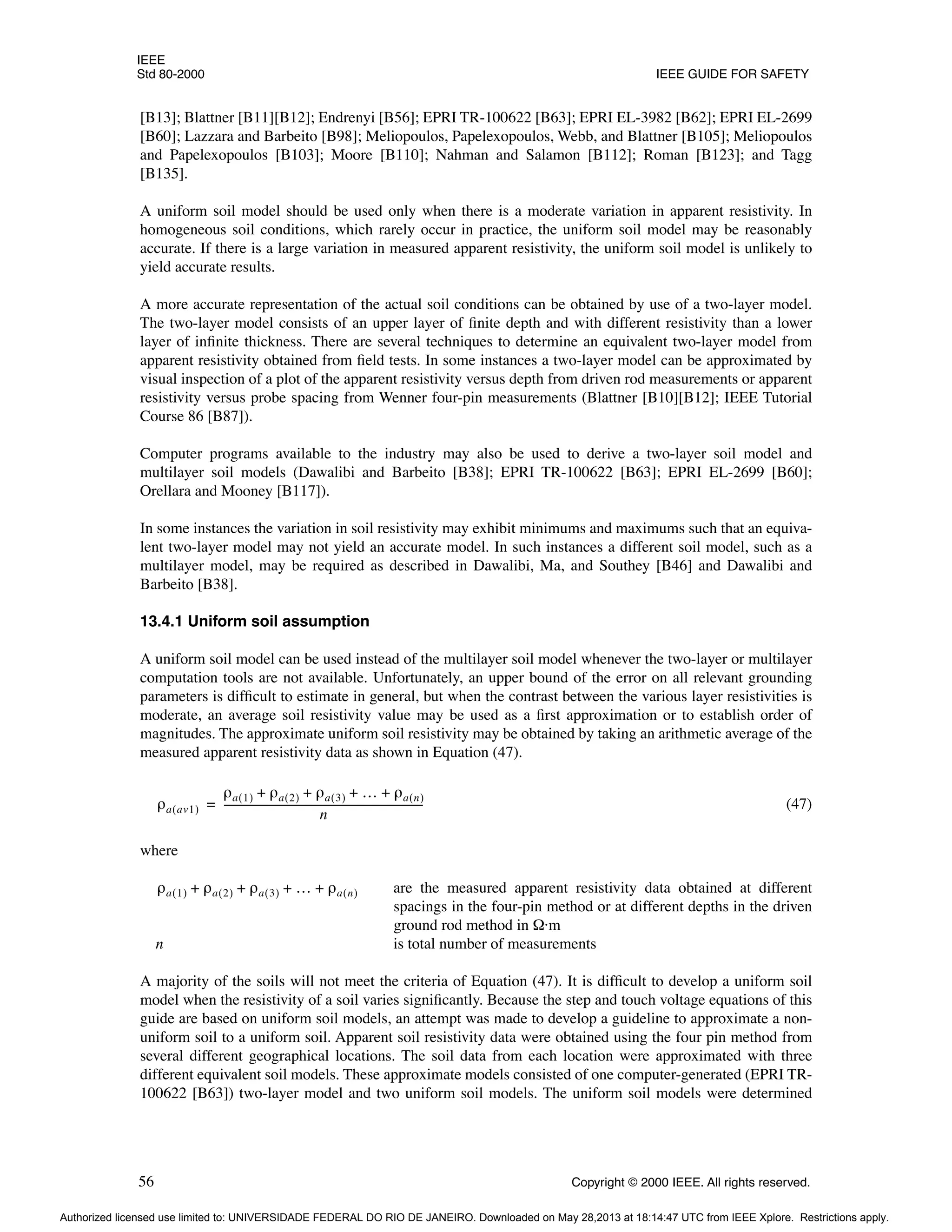 IEEE
Std 80-2000 IEEE GUIDE FOR SAFETY
56 Copyright © 2000 IEEE. All rights reserved.
[B13]; Blattner [B11][B12]; Endrenyi [B56]; EPRI TR-100622 [B63]; EPRI EL-3982 [B62]; EPRI EL-2699
[B60]; Lazzara and Barbeito [B98]; Meliopoulos, Papelexopoulos, Webb, and Blattner [B105]; Meliopoulos
and Papelexopoulos [B103]; Moore [B110]; Nahman and Salamon [B112]; Roman [B123]; and Tagg
[B135].
A uniform soil model should be used only when there is a moderate variation in apparent resistivity. In
homogeneous soil conditions, which rarely occur in practice, the uniform soil model may be reasonably
accurate. If there is a large variation in measured apparent resistivity, the uniform soil model is unlikely to
yield accurate results.
A more accurate representation of the actual soil conditions can be obtained by use of a two-layer model.
The two-layer model consists of an upper layer of finite depth and with different resistivity than a lower
layer of infinite thickness. There are several techniques to determine an equivalent two-layer model from
apparent resistivity obtained from field tests. In some instances a two-layer model can be approximated by
visual inspection of a plot of the apparent resistivity versus depth from driven rod measurements or apparent
resistivity versus probe spacing from Wenner four-pin measurements (Blattner [B10][B12]; IEEE Tutorial
Course 86 [B87]).
Computer programs available to the industry may also be used to derive a two-layer soil model and
multilayer soil models (Dawalibi and Barbeito [B38]; EPRI TR-100622 [B63]; EPRI EL-2699 [B60];
Orellara and Mooney [B117]).
In some instances the variation in soil resistivity may exhibit minimums and maximums such that an equiva-
lent two-layer model may not yield an accurate model. In such instances a different soil model, such as a
multilayer model, may be required as described in Dawalibi, Ma, and Southey [B46] and Dawalibi and
Barbeito [B38].
13.4.1 Uniform soil assumption
A uniform soil model can be used instead of the multilayer soil model whenever the two-layer or multilayer
computation tools are not available. Unfortunately, an upper bound of the error on all relevant grounding
parameters is difficult to estimate in general, but when the contrast between the various layer resistivities is
moderate, an average soil resistivity value may be used as a first approximation or to establish order of
magnitudes. The approximate uniform soil resistivity may be obtained by taking an arithmetic average of the
measured apparent resistivity data as shown in Equation (47).
(47)
where
are the measured apparent resistivity data obtained at different
spacings in the four-pin method or at different depths in the driven
ground rod method in Ω·m
n is total number of measurements
A majority of the soils will not meet the criteria of Equation (47). It is difficult to develop a uniform soil
model when the resistivity of a soil varies significantly. Because the step and touch voltage equations of this
guide are based on uniform soil models, an attempt was made to develop a guideline to approximate a non-
uniform soil to a uniform soil. Apparent soil resistivity data were obtained using the four pin method from
several different geographical locations. The soil data from each location were approximated with three
different equivalent soil models. These approximate models consisted of one computer-generated (EPRI TR-
100622 [B63]) two-layer model and two uniform soil models. The uniform soil models were determined
ρa av1
( )
ρa 1
( ) ρa 2
( ) ρa 3
( ) … ρa n
( )
+ + + +
n
----------------------------------------------------------------------------
-
=
ρa 1
( ) ρa 2
( ) ρa 3
( ) … ρa n
( )
+ + + +
Authorized licensed use limited to: UNIVERSIDADE FEDERAL DO RIO DE JANEIRO. Downloaded on May 28,2013 at 18:14:47 UTC from IEEE Xplore. Restrictions apply.
 
