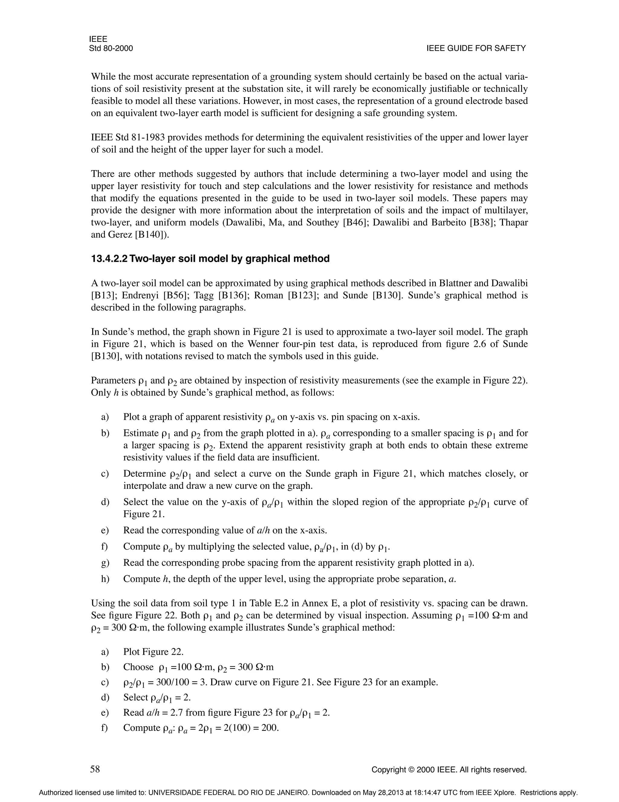 IEEE
Std 80-2000 IEEE GUIDE FOR SAFETY
58 Copyright © 2000 IEEE. All rights reserved.
While the most accurate representation of a grounding system should certainly be based on the actual varia-
tions of soil resistivity present at the substation site, it will rarely be economically justifiable or technically
feasible to model all these variations. However, in most cases, the representation of a ground electrode based
on an equivalent two-layer earth model is sufficient for designing a safe grounding system.
IEEE Std 81-1983 provides methods for determining the equivalent resistivities of the upper and lower layer
of soil and the height of the upper layer for such a model.
There are other methods suggested by authors that include determining a two-layer model and using the
upper layer resistivity for touch and step calculations and the lower resistivity for resistance and methods
that modify the equations presented in the guide to be used in two-layer soil models. These papers may
provide the designer with more information about the interpretation of soils and the impact of multilayer,
two-layer, and uniform models (Dawalibi, Ma, and Southey [B46]; Dawalibi and Barbeito [B38]; Thapar
and Gerez [B140]).
13.4.2.2 Two-layer soil model by graphical method
A two-layer soil model can be approximated by using graphical methods described in Blattner and Dawalibi
[B13]; Endrenyi [B56]; Tagg [B136]; Roman [B123]; and Sunde [B130]. Sunde’s graphical method is
described in the following paragraphs.
In Sunde’s method, the graph shown in Figure 21 is used to approximate a two-layer soil model. The graph
in Figure 21, which is based on the Wenner four-pin test data, is reproduced from figure 2.6 of Sunde
[B130], with notations revised to match the symbols used in this guide.
Parameters ρ1 and ρ2 are obtained by inspection of resistivity measurements (see the example in Figure 22).
Only h is obtained by Sunde’s graphical method, as follows:
a) Plot a graph of apparent resistivity ρa on y-axis vs. pin spacing on x-axis.
b) Estimate ρ1 and ρ2 from the graph plotted in a). ρa corresponding to a smaller spacing is ρ1 and for
a larger spacing is ρ2. Extend the apparent resistivity graph at both ends to obtain these extreme
resistivity values if the field data are insufficient.
c) Determine ρ2/ρ1 and select a curve on the Sunde graph in Figure 21, which matches closely, or
interpolate and draw a new curve on the graph.
d) Select the value on the y-axis of ρa/ρ1 within the sloped region of the appropriate ρ2/ρ1 curve of
Figure 21.
e) Read the corresponding value of a/h on the x-axis.
f) Compute ρa by multiplying the selected value, ρa/ρ1, in (d) by ρ1.
g) Read the corresponding probe spacing from the apparent resistivity graph plotted in a).
h) Compute h, the depth of the upper level, using the appropriate probe separation, a.
Using the soil data from soil type 1 in Table E.2 in Annex E, a plot of resistivity vs. spacing can be drawn.
See figure Figure 22. Both ρ1 and ρ2 can be determined by visual inspection. Assuming ρ1 =100 Ω·m and
ρ2 = 300 Ω·m, the following example illustrates Sunde’s graphical method:
a) Plot Figure 22.
b) Choose ρ1 =100 Ω·m, ρ2 = 300 Ω·m
c) ρ2/ρ1 = 300/100 = 3. Draw curve on Figure 21. See Figure 23 for an example.
d) Select ρa/ρ1 = 2.
e) Read a/h = 2.7 from figure Figure 23 for ρa/ρ1 = 2.
f) Compute ρa: ρa = 2ρ1 = 2(100) = 200.
Authorized licensed use limited to: UNIVERSIDADE FEDERAL DO RIO DE JANEIRO. Downloaded on May 28,2013 at 18:14:47 UTC from IEEE Xplore. Restrictions apply.
 