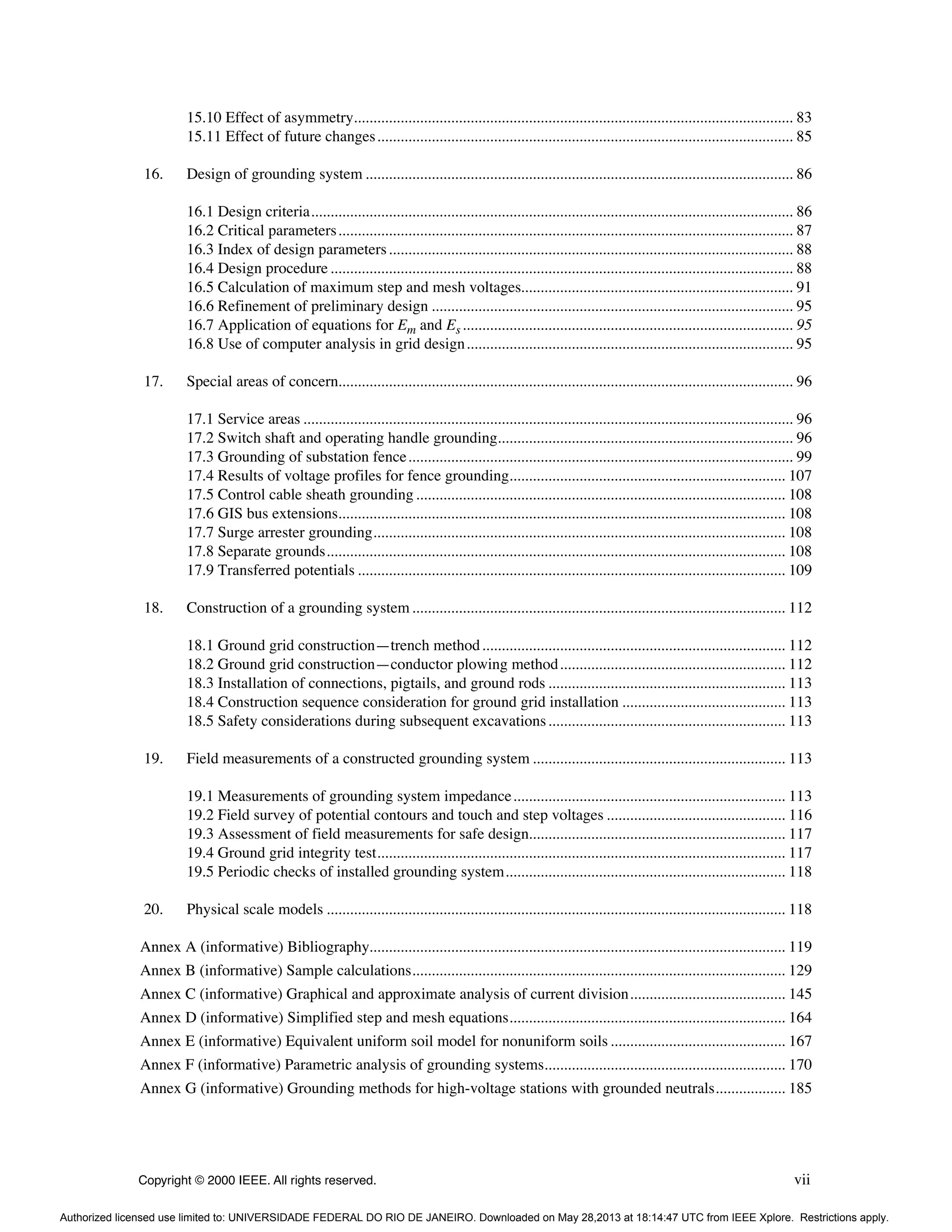 Copyright © 2000 IEEE. All rights reserved. vii
15.10 Effect of asymmetry................................................................................................................. 83
15.11 Effect of future changes........................................................................................................... 85
16. Design of grounding system .............................................................................................................. 86
16.1 Design criteria............................................................................................................................ 86
16.2 Critical parameters..................................................................................................................... 87
16.3 Index of design parameters........................................................................................................ 88
16.4 Design procedure ....................................................................................................................... 88
16.5 Calculation of maximum step and mesh voltages...................................................................... 91
16.6 Refinement of preliminary design ............................................................................................. 95
16.7 Application of equations for Em and Es ..................................................................................... 95
16.8 Use of computer analysis in grid design.................................................................................... 95
17. Special areas of concern..................................................................................................................... 96
17.1 Service areas .............................................................................................................................. 96
17.2 Switch shaft and operating handle grounding............................................................................ 96
17.3 Grounding of substation fence................................................................................................... 99
17.4 Results of voltage profiles for fence grounding....................................................................... 107
17.5 Control cable sheath grounding ............................................................................................... 108
17.6 GIS bus extensions................................................................................................................... 108
17.7 Surge arrester grounding.......................................................................................................... 108
17.8 Separate grounds...................................................................................................................... 108
17.9 Transferred potentials .............................................................................................................. 109
18. Construction of a grounding system ................................................................................................ 112
18.1 Ground grid construction—trench method.............................................................................. 112
18.2 Ground grid construction—conductor plowing method.......................................................... 112
18.3 Installation of connections, pigtails, and ground rods ............................................................. 113
18.4 Construction sequence consideration for ground grid installation .......................................... 113
18.5 Safety considerations during subsequent excavations............................................................. 113
19. Field measurements of a constructed grounding system ................................................................. 113
19.1 Measurements of grounding system impedance...................................................................... 113
19.2 Field survey of potential contours and touch and step voltages .............................................. 116
19.3 Assessment of field measurements for safe design.................................................................. 117
19.4 Ground grid integrity test......................................................................................................... 117
19.5 Periodic checks of installed grounding system........................................................................ 118
20. Physical scale models ...................................................................................................................... 118
Annex A (informative) Bibliography........................................................................................................... 119
Annex B (informative) Sample calculations................................................................................................ 129
Annex C (informative) Graphical and approximate analysis of current division........................................ 145
Annex D (informative) Simplified step and mesh equations....................................................................... 164
Annex E (informative) Equivalent uniform soil model for nonuniform soils ............................................. 167
Annex F (informative) Parametric analysis of grounding systems.............................................................. 170
Annex G (informative) Grounding methods for high-voltage stations with grounded neutrals.................. 185
Authorized licensed use limited to: UNIVERSIDADE FEDERAL DO RIO DE JANEIRO. Downloaded on May 28,2013 at 18:14:47 UTC from IEEE Xplore. Restrictions apply.
 
