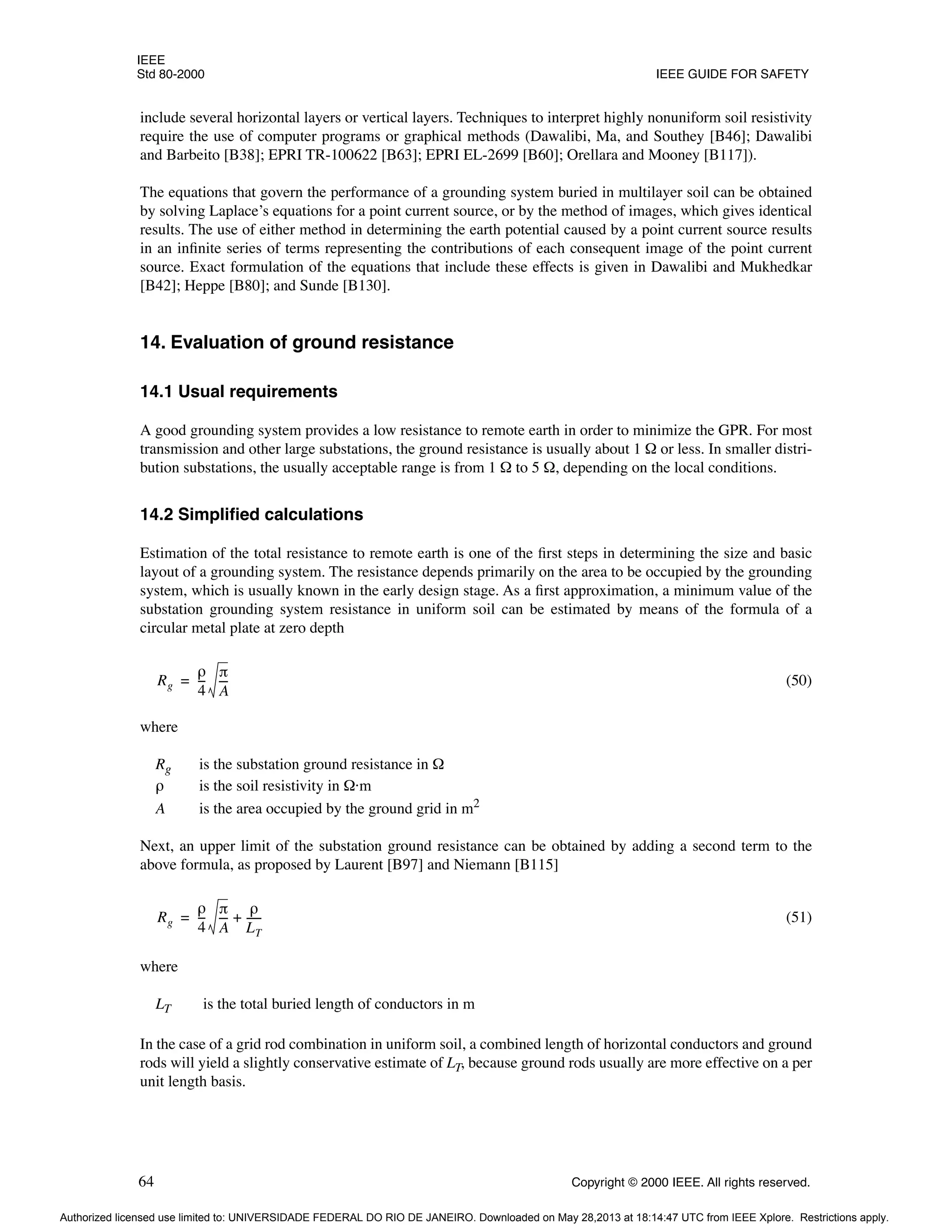 IEEE
Std 80-2000 IEEE GUIDE FOR SAFETY
64 Copyright © 2000 IEEE. All rights reserved.
include several horizontal layers or vertical layers. Techniques to interpret highly nonuniform soil resistivity
require the use of computer programs or graphical methods (Dawalibi, Ma, and Southey [B46]; Dawalibi
and Barbeito [B38]; EPRI TR-100622 [B63]; EPRI EL-2699 [B60]; Orellara and Mooney [B117]).
The equations that govern the performance of a grounding system buried in multilayer soil can be obtained
by solving Laplace’s equations for a point current source, or by the method of images, which gives identical
results. The use of either method in determining the earth potential caused by a point current source results
in an infinite series of terms representing the contributions of each consequent image of the point current
source. Exact formulation of the equations that include these effects is given in Dawalibi and Mukhedkar
[B42]; Heppe [B80]; and Sunde [B130].
14. Evaluation of ground resistance
14.1 Usual requirements
A good grounding system provides a low resistance to remote earth in order to minimize the GPR. For most
transmission and other large substations, the ground resistance is usually about 1 Ω or less. In smaller distri-
bution substations, the usually acceptable range is from 1 Ω to 5 Ω, depending on the local conditions.
14.2 Simplified calculations
Estimation of the total resistance to remote earth is one of the first steps in determining the size and basic
layout of a grounding system. The resistance depends primarily on the area to be occupied by the grounding
system, which is usually known in the early design stage. As a first approximation, a minimum value of the
substation grounding system resistance in uniform soil can be estimated by means of the formula of a
circular metal plate at zero depth
(50)
where
Rg is the substation ground resistance in Ω
ρ is the soil resistivity in Ω·m
A is the area occupied by the ground grid in m2
Next, an upper limit of the substation ground resistance can be obtained by adding a second term to the
above formula, as proposed by Laurent [B97] and Niemann [B115]
(51)
where
LT is the total buried length of conductors in m
In the case of a grid rod combination in uniform soil, a combined length of horizontal conductors and ground
rods will yield a slightly conservative estimate of LT, because ground rods usually are more effective on a per
unit length basis.
Rg
ρ
4
--
-
π
A
---
=
Rg
ρ
4
--
-
π
A
---
ρ
LT
-----
-
+
=
Authorized licensed use limited to: UNIVERSIDADE FEDERAL DO RIO DE JANEIRO. Downloaded on May 28,2013 at 18:14:47 UTC from IEEE Xplore. Restrictions apply.
 
