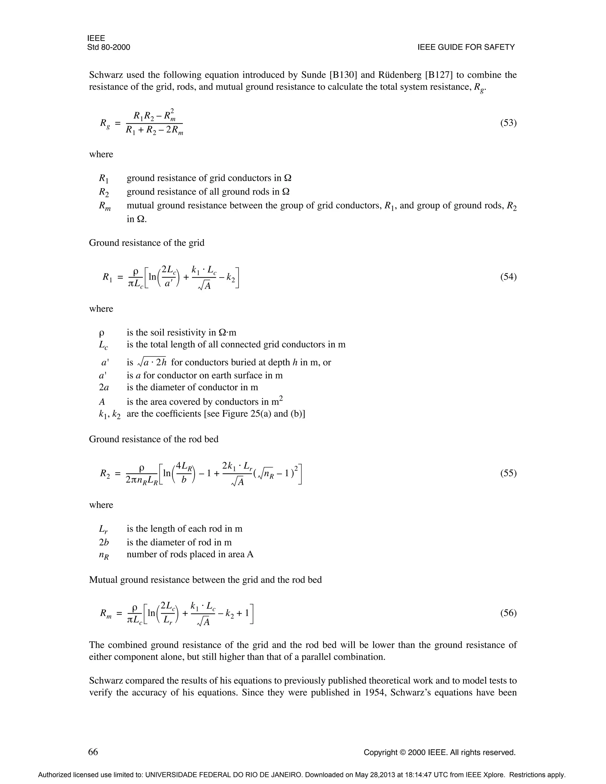 IEEE
Std 80-2000 IEEE GUIDE FOR SAFETY
66 Copyright © 2000 IEEE. All rights reserved.
Schwarz used the following equation introduced by Sunde [B130] and Rüdenberg [B127] to combine the
resistance of the grid, rods, and mutual ground resistance to calculate the total system resistance, Rg.
(53)
where
R1 ground resistance of grid conductors in Ω
R2 ground resistance of all ground rods in Ω
Rm mutual ground resistance between the group of grid conductors, R1, and group of ground rods, R2
in Ω.
Ground resistance of the grid
(54)
where
ρ is the soil resistivity in Ω·m
Lc is the total length of all connected grid conductors in m
a' is for conductors buried at depth h in m, or
a' is a for conductor on earth surface in m
2a is the diameter of conductor in m
A is the area covered by conductors in m2
k1, k2 are the coefficients [see Figure 25(a) and (b)]
Ground resistance of the rod bed
(55)
where
Lr is the length of each rod in m
2b is the diameter of rod in m
nR number of rods placed in area A
Mutual ground resistance between the grid and the rod bed
(56)
The combined ground resistance of the grid and the rod bed will be lower than the ground resistance of
either component alone, but still higher than that of a parallel combination.
Schwarz compared the results of his equations to previously published theoretical work and to model tests to
verify the accuracy of his equations. Since they were published in 1954, Schwarz’s equations have been
Rg
R1R2 Rm
2
–
R1 R2 2Rm
–
+
----------------------------------
=
R1
ρ
πLc
--------
- ln
2Lc
a′
--------
 
  k1 Lc
⋅
A
--------------
- k2
–
+
=
a 2h
⋅
R2
ρ
2πnRLR
------------------
- ln
4LR
b
--------
-
 
  1
–
2k1 Lr
⋅
A
-----------------
- nR
( 1)
2
–
+
=
Rm
ρ
πLc
--------
- ln
2Lc
Lr
--------
 
  k1 Lc
⋅
A
--------------
- k2
– 1
+ +
=
Authorized licensed use limited to: UNIVERSIDADE FEDERAL DO RIO DE JANEIRO. Downloaded on May 28,2013 at 18:14:47 UTC from IEEE Xplore. Restrictions apply.
 