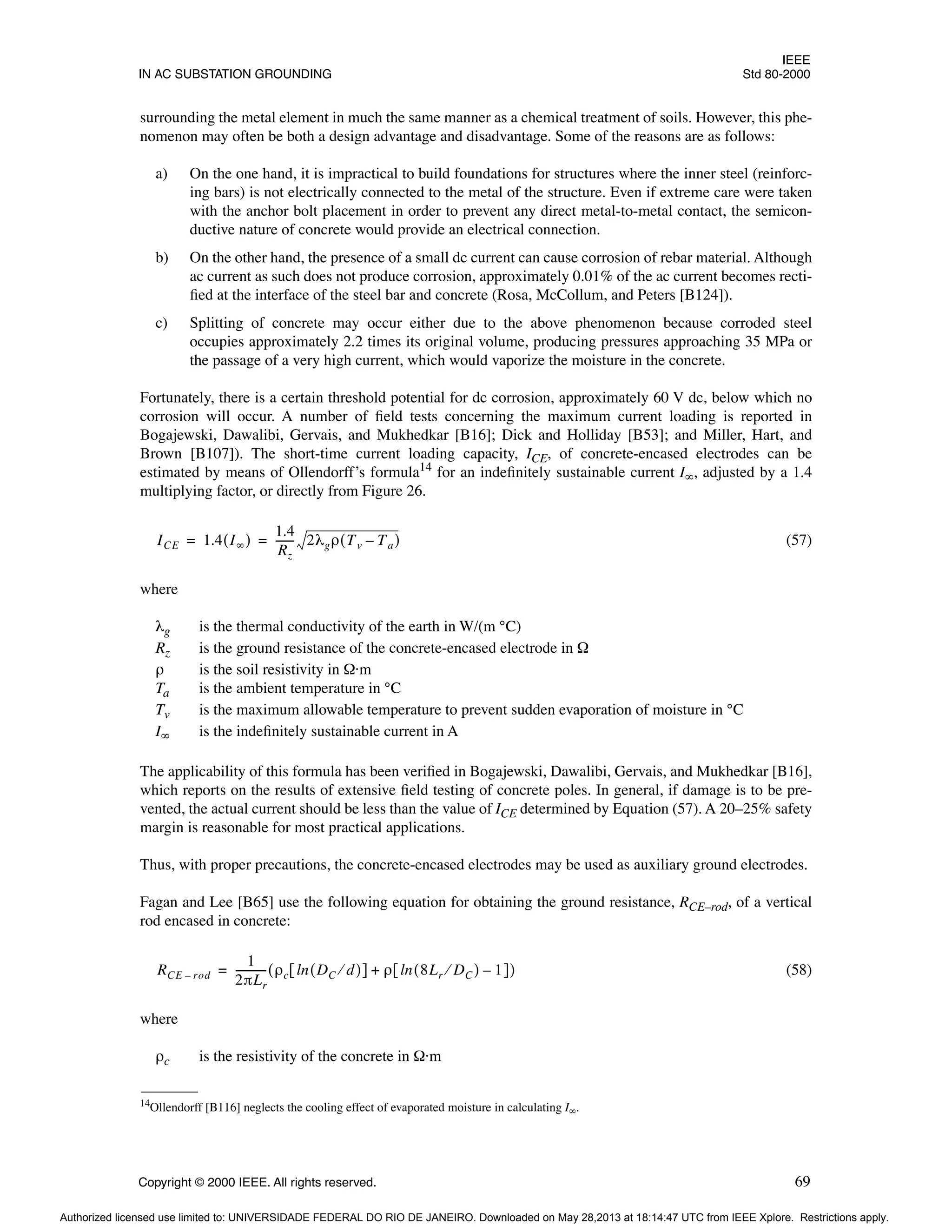 IEEE
IN AC SUBSTATION GROUNDING Std 80-2000
Copyright © 2000 IEEE. All rights reserved. 69
surrounding the metal element in much the same manner as a chemical treatment of soils. However, this phe-
nomenon may often be both a design advantage and disadvantage. Some of the reasons are as follows:
a) On the one hand, it is impractical to build foundations for structures where the inner steel (reinforc-
ing bars) is not electrically connected to the metal of the structure. Even if extreme care were taken
with the anchor bolt placement in order to prevent any direct metal-to-metal contact, the semicon-
ductive nature of concrete would provide an electrical connection.
b) On the other hand, the presence of a small dc current can cause corrosion of rebar material. Although
ac current as such does not produce corrosion, approximately 0.01% of the ac current becomes recti-
fied at the interface of the steel bar and concrete (Rosa, McCollum, and Peters [B124]).
c) Splitting of concrete may occur either due to the above phenomenon because corroded steel
occupies approximately 2.2 times its original volume, producing pressures approaching 35 MPa or
the passage of a very high current, which would vaporize the moisture in the concrete.
Fortunately, there is a certain threshold potential for dc corrosion, approximately 60 V dc, below which no
corrosion will occur. A number of field tests concerning the maximum current loading is reported in
Bogajewski, Dawalibi, Gervais, and Mukhedkar [B16]; Dick and Holliday [B53]; and Miller, Hart, and
Brown [B107]). The short-time current loading capacity, ICE, of concrete-encased electrodes can be
estimated by means of Ollendorff’s formula14
for an indefinitely sustainable current I∞, adjusted by a 1.4
multiplying factor, or directly from Figure 26.
(57)
where
λg is the thermal conductivity of the earth in W/(m °C)
Rz is the ground resistance of the concrete-encased electrode in Ω
ρ is the soil resistivity in Ω·m
Ta is the ambient temperature in °C
Tv is the maximum allowable temperature to prevent sudden evaporation of moisture in °C
I∞ is the indefinitely sustainable current in A
The applicability of this formula has been verified in Bogajewski, Dawalibi, Gervais, and Mukhedkar [B16],
which reports on the results of extensive field testing of concrete poles. In general, if damage is to be pre-
vented, the actual current should be less than the value of ICE determined by Equation (57). A 20–25% safety
margin is reasonable for most practical applications.
Thus, with proper precautions, the concrete-encased electrodes may be used as auxiliary ground electrodes.
Fagan and Lee [B65] use the following equation for obtaining the ground resistance, RCE–rod, of a vertical
rod encased in concrete:
(58)
where
ρc is the resistivity of the concrete in Ω·m
14Ollendorff [B116] neglects the cooling effect of evaporated moisture in calculating I∞.
ICE 1.4 I∞
( )
1.4
Rz
------
- 2λgρ Tv Ta
–
( )
= =
RCE rod
–
1
2πLr
-----------
- ρc DC d
⁄
( )
ln
[ ] ρ 8Lr DC
⁄
( ) 1
–
ln
[ ]
+
( )
=
Authorized licensed use limited to: UNIVERSIDADE FEDERAL DO RIO DE JANEIRO. Downloaded on May 28,2013 at 18:14:47 UTC from IEEE Xplore. Restrictions apply.
 