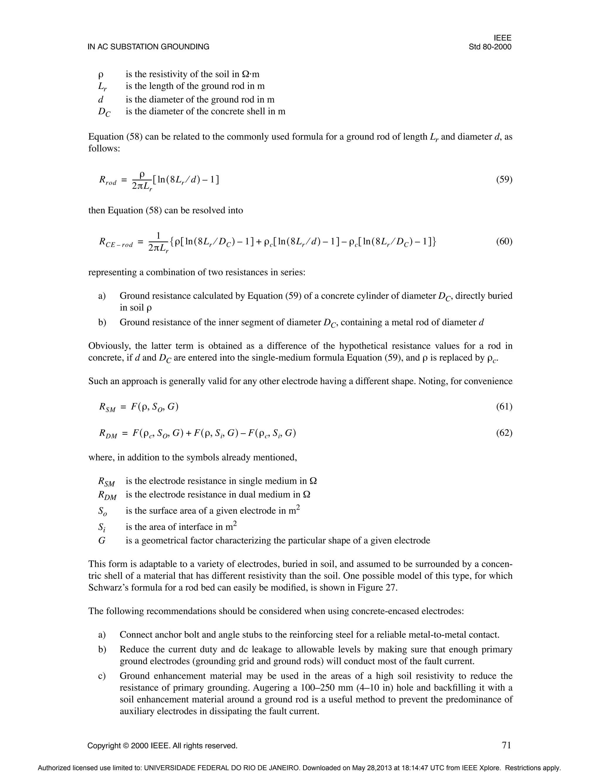 IEEE
IN AC SUBSTATION GROUNDING Std 80-2000
Copyright © 2000 IEEE. All rights reserved. 71
ρ is the resistivity of the soil in Ω·m
Lr is the length of the ground rod in m
d is the diameter of the ground rod in m
DC is the diameter of the concrete shell in m
Equation (58) can be related to the commonly used formula for a ground rod of length Lr and diameter d, as
follows:
(59)
then Equation (58) can be resolved into
(60)
representing a combination of two resistances in series:
a) Ground resistance calculated by Equation (59) of a concrete cylinder of diameter DC, directly buried
in soil ρ
b) Ground resistance of the inner segment of diameter DC, containing a metal rod of diameter d
Obviously, the latter term is obtained as a difference of the hypothetical resistance values for a rod in
concrete, if d and DC are entered into the single-medium formula Equation (59), and ρ is replaced by ρc.
Such an approach is generally valid for any other electrode having a different shape. Noting, for convenience
(61)
(62)
where, in addition to the symbols already mentioned,
RSM is the electrode resistance in single medium in Ω
RDM is the electrode resistance in dual medium in Ω
So is the surface area of a given electrode in m2
Si is the area of interface in m2
G is a geometrical factor characterizing the particular shape of a given electrode
This form is adaptable to a variety of electrodes, buried in soil, and assumed to be surrounded by a concen-
tric shell of a material that has different resistivity than the soil. One possible model of this type, for which
Schwarz’s formula for a rod bed can easily be modified, is shown in Figure 27.
The following recommendations should be considered when using concrete-encased electrodes:
a) Connect anchor bolt and angle stubs to the reinforcing steel for a reliable metal-to-metal contact.
b) Reduce the current duty and dc leakage to allowable levels by making sure that enough primary
ground electrodes (grounding grid and ground rods) will conduct most of the fault current.
c) Ground enhancement material may be used in the areas of a high soil resistivity to reduce the
resistance of primary grounding. Augering a 100–250 mm (4–10 in) hole and backfilling it with a
soil enhancement material around a ground rod is a useful method to prevent the predominance of
auxiliary electrodes in dissipating the fault current.
Rrod
ρ
2πLr
-----------
- 8Lr d
⁄
( ) 1
–
ln
[ ]
=
RCE rod
–
1
2πLr
-----------
- ρ 8Lr DC
⁄
( ) 1
–
ln
[ ] ρc 8Lr d
⁄
( )
ln 1
–
[ ] ρc 8Lr DC
⁄
( ) 1
–
ln
[ ]
–
+
{ }
=
RSM F ρ SO G
, ,
( )
=
RDM F ρc SO G
, ,
( ) F ρ Si G
, ,
( ) F ρc Si G
, ,
( )
–
+
=
Authorized licensed use limited to: UNIVERSIDADE FEDERAL DO RIO DE JANEIRO. Downloaded on May 28,2013 at 18:14:47 UTC from IEEE Xplore. Restrictions apply.
 