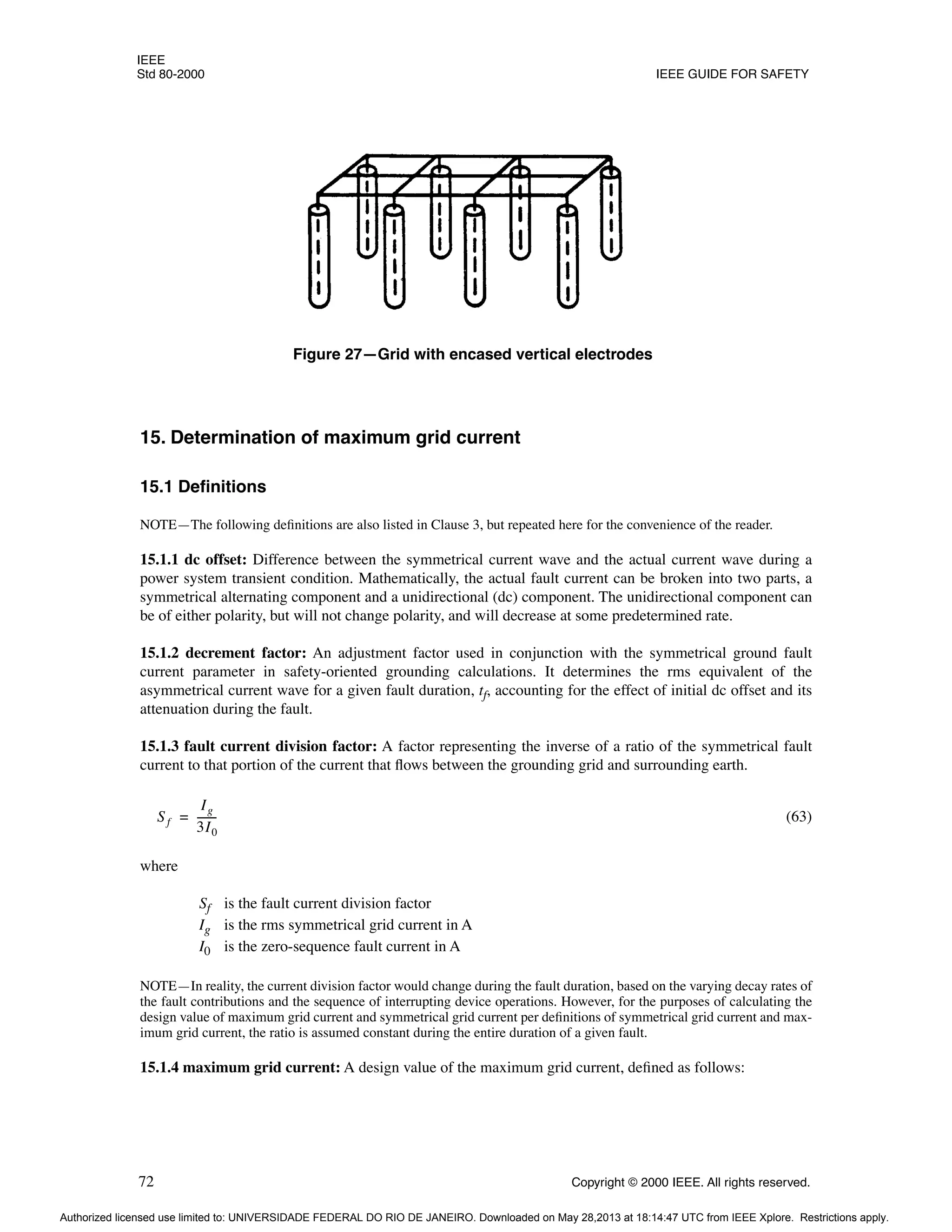 IEEE
Std 80-2000 IEEE GUIDE FOR SAFETY
72 Copyright © 2000 IEEE. All rights reserved.
15. Determination of maximum grid current
15.1 Definitions
NOTE—The following definitions are also listed in Clause 3, but repeated here for the convenience of the reader.
15.1.1 dc offset: Difference between the symmetrical current wave and the actual current wave during a
power system transient condition. Mathematically, the actual fault current can be broken into two parts, a
symmetrical alternating component and a unidirectional (dc) component. The unidirectional component can
be of either polarity, but will not change polarity, and will decrease at some predetermined rate.
15.1.2 decrement factor: An adjustment factor used in conjunction with the symmetrical ground fault
current parameter in safety-oriented grounding calculations. It determines the rms equivalent of the
asymmetrical current wave for a given fault duration, tf, accounting for the effect of initial dc offset and its
attenuation during the fault.
15.1.3 fault current division factor: A factor representing the inverse of a ratio of the symmetrical fault
current to that portion of the current that flows between the grounding grid and surrounding earth.
(63)
where
Sf is the fault current division factor
Ig is the rms symmetrical grid current in A
I0 is the zero-sequence fault current in A
NOTE—In reality, the current division factor would change during the fault duration, based on the varying decay rates of
the fault contributions and the sequence of interrupting device operations. However, for the purposes of calculating the
design value of maximum grid current and symmetrical grid current per definitions of symmetrical grid current and max-
imum grid current, the ratio is assumed constant during the entire duration of a given fault.
15.1.4 maximum grid current: A design value of the maximum grid current, defined as follows:
Figure 27—Grid with encased vertical electrodes
Sf
Ig
3I0
-------
-
=
Authorized licensed use limited to: UNIVERSIDADE FEDERAL DO RIO DE JANEIRO. Downloaded on May 28,2013 at 18:14:47 UTC from IEEE Xplore. Restrictions apply.
 