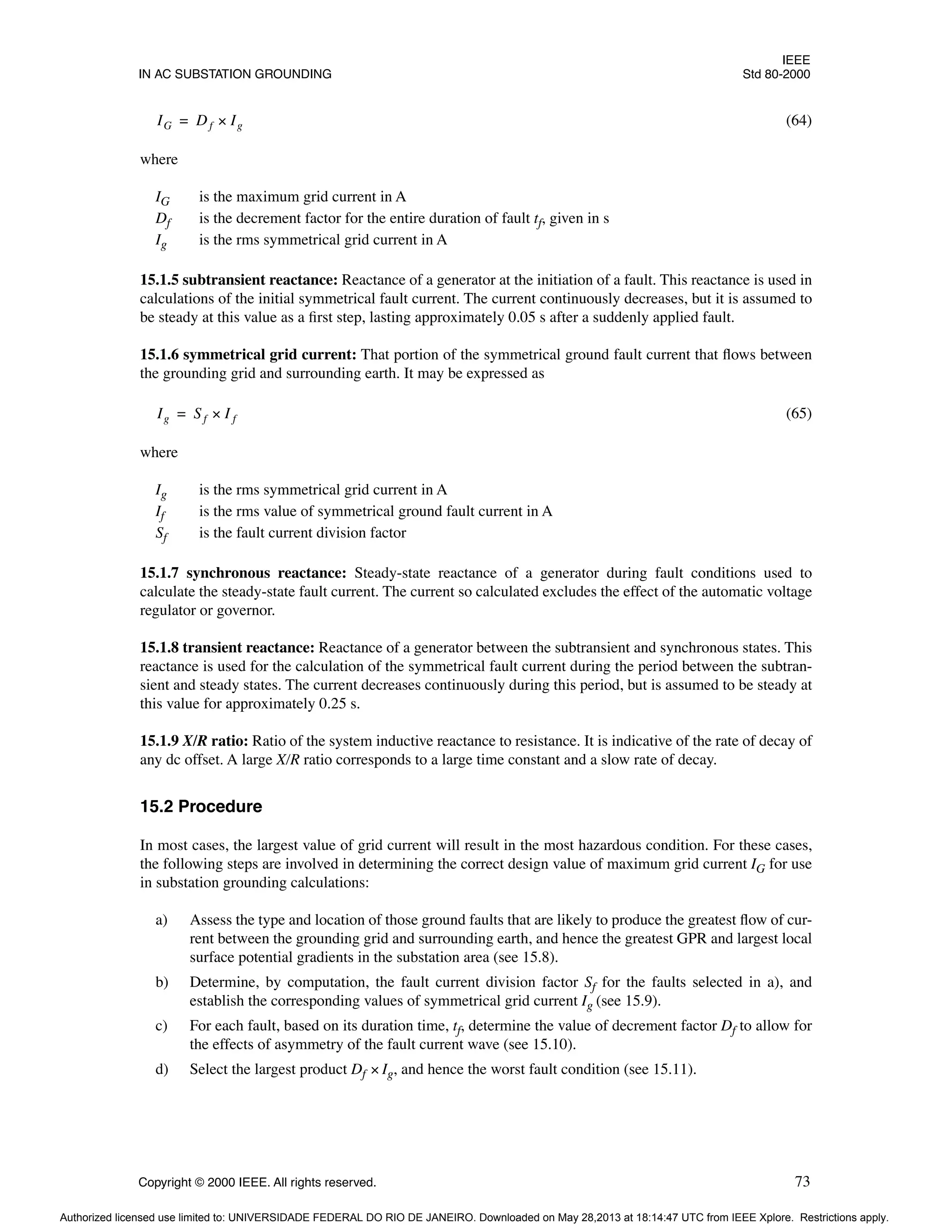 IEEE
IN AC SUBSTATION GROUNDING Std 80-2000
Copyright © 2000 IEEE. All rights reserved. 73
(64)
where
IG is the maximum grid current in A
Df is the decrement factor for the entire duration of fault tf, given in s
Ig is the rms symmetrical grid current in A
15.1.5 subtransient reactance: Reactance of a generator at the initiation of a fault. This reactance is used in
calculations of the initial symmetrical fault current. The current continuously decreases, but it is assumed to
be steady at this value as a first step, lasting approximately 0.05 s after a suddenly applied fault.
15.1.6 symmetrical grid current: That portion of the symmetrical ground fault current that flows between
the grounding grid and surrounding earth. It may be expressed as
(65)
where
Ig is the rms symmetrical grid current in A
If is the rms value of symmetrical ground fault current in A
Sf is the fault current division factor
15.1.7 synchronous reactance: Steady-state reactance of a generator during fault conditions used to
calculate the steady-state fault current. The current so calculated excludes the effect of the automatic voltage
regulator or governor.
15.1.8 transient reactance: Reactance of a generator between the subtransient and synchronous states. This
reactance is used for the calculation of the symmetrical fault current during the period between the subtran-
sient and steady states. The current decreases continuously during this period, but is assumed to be steady at
this value for approximately 0.25 s.
15.1.9 X/R ratio: Ratio of the system inductive reactance to resistance. It is indicative of the rate of decay of
any dc offset. A large X/R ratio corresponds to a large time constant and a slow rate of decay.
15.2 Procedure
In most cases, the largest value of grid current will result in the most hazardous condition. For these cases,
the following steps are involved in determining the correct design value of maximum grid current IG for use
in substation grounding calculations:
a) Assess the type and location of those ground faults that are likely to produce the greatest flow of cur-
rent between the grounding grid and surrounding earth, and hence the greatest GPR and largest local
surface potential gradients in the substation area (see 15.8).
b) Determine, by computation, the fault current division factor Sf for the faults selected in a), and
establish the corresponding values of symmetrical grid current Ig (see 15.9).
c) For each fault, based on its duration time, tf, determine the value of decrement factor Df to allow for
the effects of asymmetry of the fault current wave (see 15.10).
d) Select the largest product Df × Ig, and hence the worst fault condition (see 15.11).
IG Df Ig
×
=
Ig Sf I f
×
=
Authorized licensed use limited to: UNIVERSIDADE FEDERAL DO RIO DE JANEIRO. Downloaded on May 28,2013 at 18:14:47 UTC from IEEE Xplore. Restrictions apply.
 