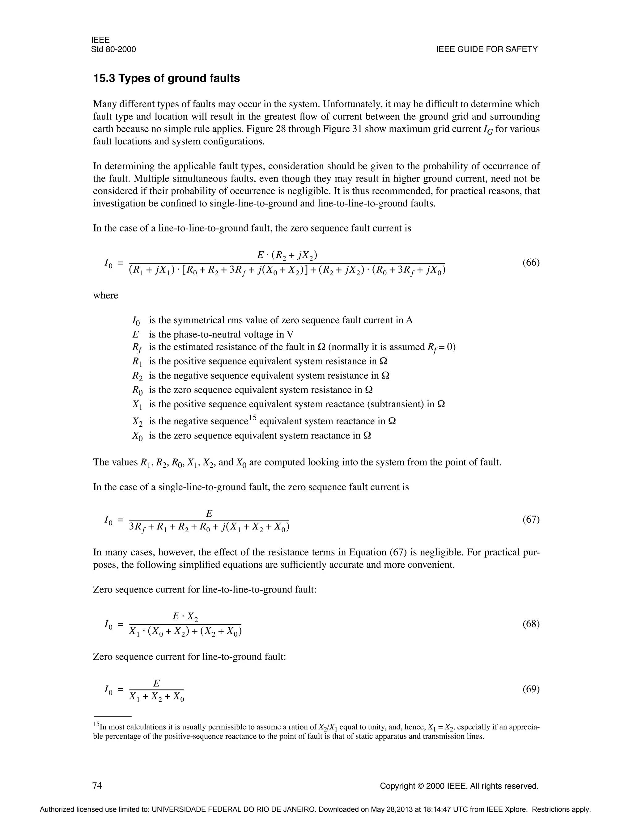 IEEE
Std 80-2000 IEEE GUIDE FOR SAFETY
74 Copyright © 2000 IEEE. All rights reserved.
15.3 Types of ground faults
Many different types of faults may occur in the system. Unfortunately, it may be difficult to determine which
fault type and location will result in the greatest flow of current between the ground grid and surrounding
earth because no simple rule applies. Figure 28 through Figure 31 show maximum grid current IG for various
fault locations and system configurations.
In determining the applicable fault types, consideration should be given to the probability of occurrence of
the fault. Multiple simultaneous faults, even though they may result in higher ground current, need not be
considered if their probability of occurrence is negligible. It is thus recommended, for practical reasons, that
investigation be confined to single-line-to-ground and line-to-line-to-ground faults.
In the case of a line-to-line-to-ground fault, the zero sequence fault current is
(66)
where
I0 is the symmetrical rms value of zero sequence fault current in A
E is the phase-to-neutral voltage in V
Rf is the estimated resistance of the fault in Ω (normally it is assumed Rf = 0)
R1 is the positive sequence equivalent system resistance in Ω
R2 is the negative sequence equivalent system resistance in Ω
R0 is the zero sequence equivalent system resistance in Ω
X1 is the positive sequence equivalent system reactance (subtransient) in Ω
X2 is the negative sequence15
equivalent system reactance in Ω
X0 is the zero sequence equivalent system reactance in Ω
The values R1, R2, R0, X1, X2, and X0 are computed looking into the system from the point of fault.
In the case of a single-line-to-ground fault, the zero sequence fault current is
(67)
In many cases, however, the effect of the resistance terms in Equation (67) is negligible. For practical pur-
poses, the following simplified equations are sufficiently accurate and more convenient.
Zero sequence current for line-to-line-to-ground fault:
(68)
Zero sequence current for line-to-ground fault:
(69)
15In most calculations it is usually permissible to assume a ration of X2/X1 equal to unity, and, hence, X1 = X2, especially if an apprecia-
ble percentage of the positive-sequence reactance to the point of fault is that of static apparatus and transmission lines.
I0
E R2 jX2
+
( )
⋅
R1 jX1
+
( ) R0 R2 3Rf j X0 X2
+
( )
+ + +
[ ] R2 jX2
+
( ) R0 3Rf jX0
+ +
( )
⋅
+
⋅
---------------------------------------------------------------------------------------------------------------------------------------------------------------------------------------
=
I0
E
3Rf R1 R2 R0 j X1 X2 X0
+ +
( )
+ + + +
--------------------------------------------------------------------------------------------
-
=
I0
E X2
⋅
X1 X0 X2
+
( ) X2 X0
+
( )
+
⋅
----------------------------------------------------------------
-
=
I0
E
X1 X2 X0
+ +
-------------------------------
-
=
Authorized licensed use limited to: UNIVERSIDADE FEDERAL DO RIO DE JANEIRO. Downloaded on May 28,2013 at 18:14:47 UTC from IEEE Xplore. Restrictions apply.
 