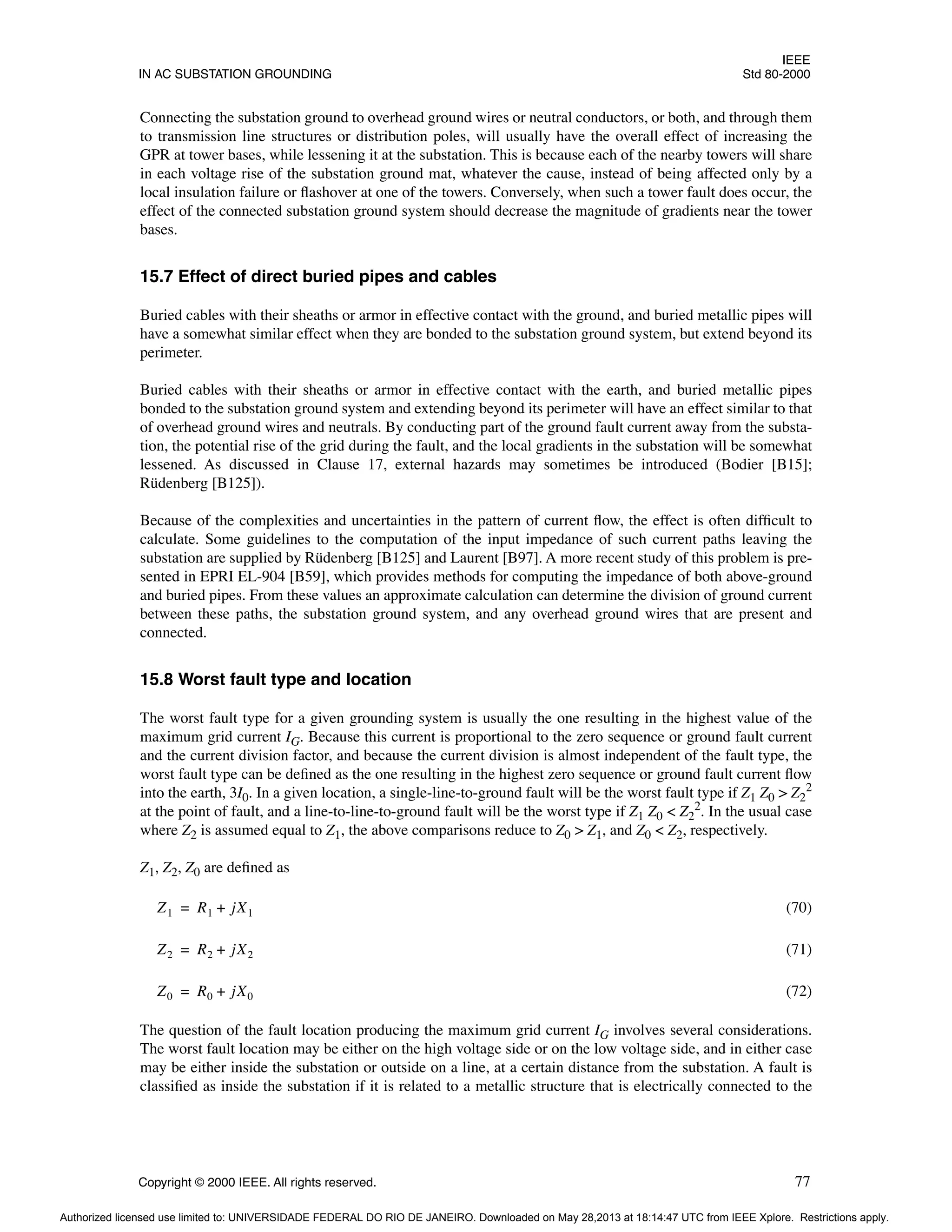 IEEE
IN AC SUBSTATION GROUNDING Std 80-2000
Copyright © 2000 IEEE. All rights reserved. 77
Connecting the substation ground to overhead ground wires or neutral conductors, or both, and through them
to transmission line structures or distribution poles, will usually have the overall effect of increasing the
GPR at tower bases, while lessening it at the substation. This is because each of the nearby towers will share
in each voltage rise of the substation ground mat, whatever the cause, instead of being affected only by a
local insulation failure or flashover at one of the towers. Conversely, when such a tower fault does occur, the
effect of the connected substation ground system should decrease the magnitude of gradients near the tower
bases.
15.7 Effect of direct buried pipes and cables
Buried cables with their sheaths or armor in effective contact with the ground, and buried metallic pipes will
have a somewhat similar effect when they are bonded to the substation ground system, but extend beyond its
perimeter.
Buried cables with their sheaths or armor in effective contact with the earth, and buried metallic pipes
bonded to the substation ground system and extending beyond its perimeter will have an effect similar to that
of overhead ground wires and neutrals. By conducting part of the ground fault current away from the substa-
tion, the potential rise of the grid during the fault, and the local gradients in the substation will be somewhat
lessened. As discussed in Clause 17, external hazards may sometimes be introduced (Bodier [B15];
Rüdenberg [B125]).
Because of the complexities and uncertainties in the pattern of current flow, the effect is often difficult to
calculate. Some guidelines to the computation of the input impedance of such current paths leaving the
substation are supplied by Rüdenberg [B125] and Laurent [B97]. A more recent study of this problem is pre-
sented in EPRI EL-904 [B59], which provides methods for computing the impedance of both above-ground
and buried pipes. From these values an approximate calculation can determine the division of ground current
between these paths, the substation ground system, and any overhead ground wires that are present and
connected.
15.8 Worst fault type and location
The worst fault type for a given grounding system is usually the one resulting in the highest value of the
maximum grid current IG. Because this current is proportional to the zero sequence or ground fault current
and the current division factor, and because the current division is almost independent of the fault type, the
worst fault type can be defined as the one resulting in the highest zero sequence or ground fault current flow
into the earth, 3I0. In a given location, a single-line-to-ground fault will be the worst fault type if Z1 Z0 > Z2
2
at the point of fault, and a line-to-line-to-ground fault will be the worst type if Z1 Z0 < Z2
2. In the usual case
where Z2 is assumed equal to Z1, the above comparisons reduce to Z0 > Z1, and Z0 < Z2, respectively.
Z1, Z2, Z0 are defined as
(70)
(71)
(72)
The question of the fault location producing the maximum grid current IG involves several considerations.
The worst fault location may be either on the high voltage side or on the low voltage side, and in either case
may be either inside the substation or outside on a line, at a certain distance from the substation. A fault is
classified as inside the substation if it is related to a metallic structure that is electrically connected to the
Z1 R1 jX1
+
=
Z2 R2 jX2
+
=
Z0 R0 jX0
+
=
Authorized licensed use limited to: UNIVERSIDADE FEDERAL DO RIO DE JANEIRO. Downloaded on May 28,2013 at 18:14:47 UTC from IEEE Xplore. Restrictions apply.
 