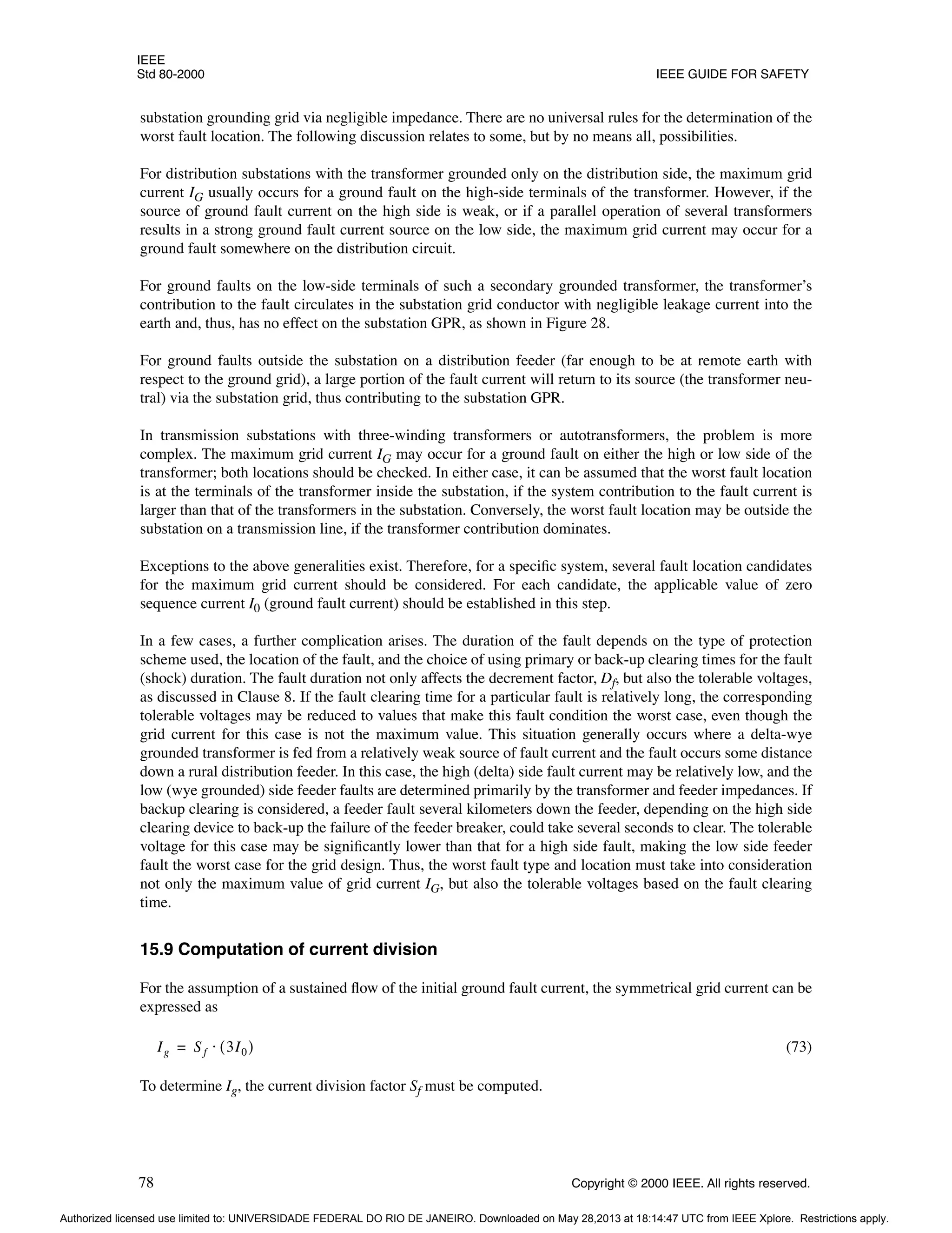 IEEE
Std 80-2000 IEEE GUIDE FOR SAFETY
78 Copyright © 2000 IEEE. All rights reserved.
substation grounding grid via negligible impedance. There are no universal rules for the determination of the
worst fault location. The following discussion relates to some, but by no means all, possibilities.
For distribution substations with the transformer grounded only on the distribution side, the maximum grid
current IG usually occurs for a ground fault on the high-side terminals of the transformer. However, if the
source of ground fault current on the high side is weak, or if a parallel operation of several transformers
results in a strong ground fault current source on the low side, the maximum grid current may occur for a
ground fault somewhere on the distribution circuit.
For ground faults on the low-side terminals of such a secondary grounded transformer, the transformer’s
contribution to the fault circulates in the substation grid conductor with negligible leakage current into the
earth and, thus, has no effect on the substation GPR, as shown in Figure 28.
For ground faults outside the substation on a distribution feeder (far enough to be at remote earth with
respect to the ground grid), a large portion of the fault current will return to its source (the transformer neu-
tral) via the substation grid, thus contributing to the substation GPR.
In transmission substations with three-winding transformers or autotransformers, the problem is more
complex. The maximum grid current IG may occur for a ground fault on either the high or low side of the
transformer; both locations should be checked. In either case, it can be assumed that the worst fault location
is at the terminals of the transformer inside the substation, if the system contribution to the fault current is
larger than that of the transformers in the substation. Conversely, the worst fault location may be outside the
substation on a transmission line, if the transformer contribution dominates.
Exceptions to the above generalities exist. Therefore, for a specific system, several fault location candidates
for the maximum grid current should be considered. For each candidate, the applicable value of zero
sequence current I0 (ground fault current) should be established in this step.
In a few cases, a further complication arises. The duration of the fault depends on the type of protection
scheme used, the location of the fault, and the choice of using primary or back-up clearing times for the fault
(shock) duration. The fault duration not only affects the decrement factor, Df, but also the tolerable voltages,
as discussed in Clause 8. If the fault clearing time for a particular fault is relatively long, the corresponding
tolerable voltages may be reduced to values that make this fault condition the worst case, even though the
grid current for this case is not the maximum value. This situation generally occurs where a delta-wye
grounded transformer is fed from a relatively weak source of fault current and the fault occurs some distance
down a rural distribution feeder. In this case, the high (delta) side fault current may be relatively low, and the
low (wye grounded) side feeder faults are determined primarily by the transformer and feeder impedances. If
backup clearing is considered, a feeder fault several kilometers down the feeder, depending on the high side
clearing device to back-up the failure of the feeder breaker, could take several seconds to clear. The tolerable
voltage for this case may be significantly lower than that for a high side fault, making the low side feeder
fault the worst case for the grid design. Thus, the worst fault type and location must take into consideration
not only the maximum value of grid current IG, but also the tolerable voltages based on the fault clearing
time.
15.9 Computation of current division
For the assumption of a sustained flow of the initial ground fault current, the symmetrical grid current can be
expressed as
(73)
To determine Ig, the current division factor Sf must be computed.
Ig Sf 3I0
( )
⋅
=
Authorized licensed use limited to: UNIVERSIDADE FEDERAL DO RIO DE JANEIRO. Downloaded on May 28,2013 at 18:14:47 UTC from IEEE Xplore. Restrictions apply.
 
