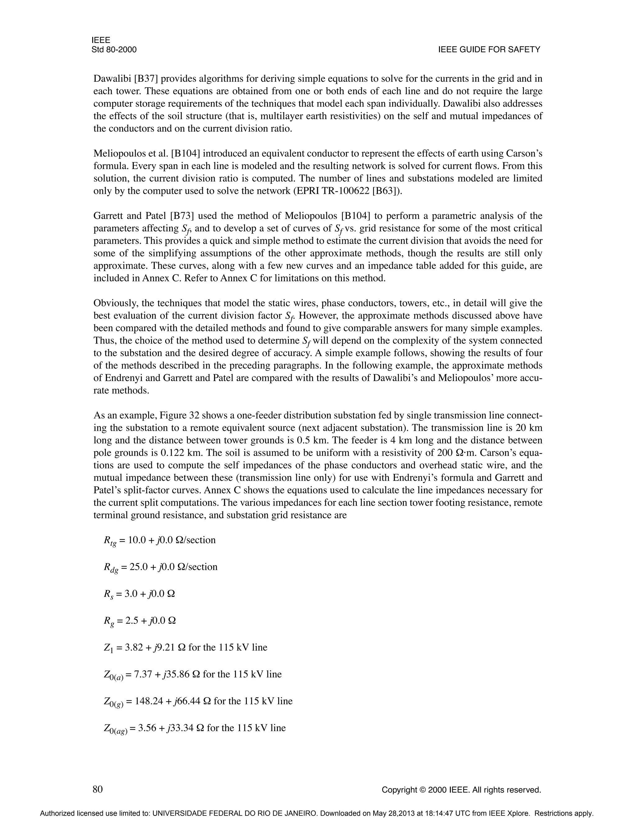 IEEE
Std 80-2000 IEEE GUIDE FOR SAFETY
80 Copyright © 2000 IEEE. All rights reserved.
Dawalibi [B37] provides algorithms for deriving simple equations to solve for the currents in the grid and in
each tower. These equations are obtained from one or both ends of each line and do not require the large
computer storage requirements of the techniques that model each span individually. Dawalibi also addresses
the effects of the soil structure (that is, multilayer earth resistivities) on the self and mutual impedances of
the conductors and on the current division ratio.
Meliopoulos et al. [B104] introduced an equivalent conductor to represent the effects of earth using Carson’s
formula. Every span in each line is modeled and the resulting network is solved for current flows. From this
solution, the current division ratio is computed. The number of lines and substations modeled are limited
only by the computer used to solve the network (EPRI TR-100622 [B63]).
Garrett and Patel [B73] used the method of Meliopoulos [B104] to perform a parametric analysis of the
parameters affecting Sf, and to develop a set of curves of Sf vs. grid resistance for some of the most critical
parameters. This provides a quick and simple method to estimate the current division that avoids the need for
some of the simplifying assumptions of the other approximate methods, though the results are still only
approximate. These curves, along with a few new curves and an impedance table added for this guide, are
included in Annex C. Refer to Annex C for limitations on this method.
Obviously, the techniques that model the static wires, phase conductors, towers, etc., in detail will give the
best evaluation of the current division factor Sf. However, the approximate methods discussed above have
been compared with the detailed methods and found to give comparable answers for many simple examples.
Thus, the choice of the method used to determine Sf will depend on the complexity of the system connected
to the substation and the desired degree of accuracy. A simple example follows, showing the results of four
of the methods described in the preceding paragraphs. In the following example, the approximate methods
of Endrenyi and Garrett and Patel are compared with the results of Dawalibi’s and Meliopoulos’ more accu-
rate methods.
As an example, Figure 32 shows a one-feeder distribution substation fed by single transmission line connect-
ing the substation to a remote equivalent source (next adjacent substation). The transmission line is 20 km
long and the distance between tower grounds is 0.5 km. The feeder is 4 km long and the distance between
pole grounds is 0.122 km. The soil is assumed to be uniform with a resistivity of 200 Ω·m. Carson’s equa-
tions are used to compute the self impedances of the phase conductors and overhead static wire, and the
mutual impedance between these (transmission line only) for use with Endrenyi’s formula and Garrett and
Patel’s split-factor curves. Annex C shows the equations used to calculate the line impedances necessary for
the current split computations. The various impedances for each line section tower footing resistance, remote
terminal ground resistance, and substation grid resistance are
Rtg = 10.0 + j0.0 Ω/section
Rdg = 25.0 + j0.0 Ω/section
Rs = 3.0 + j0.0 Ω
Rg = 2.5 + j0.0 Ω
Z1 = 3.82 + j9.21 Ω for the 115 kV line
Z0(a) = 7.37 + j35.86 Ω for the 115 kV line
Z0(g) = 148.24 + j66.44 Ω for the 115 kV line
Z0(ag) = 3.56 + j33.34 Ω for the 115 kV line
Authorized licensed use limited to: UNIVERSIDADE FEDERAL DO RIO DE JANEIRO. Downloaded on May 28,2013 at 18:14:47 UTC from IEEE Xplore. Restrictions apply.
 