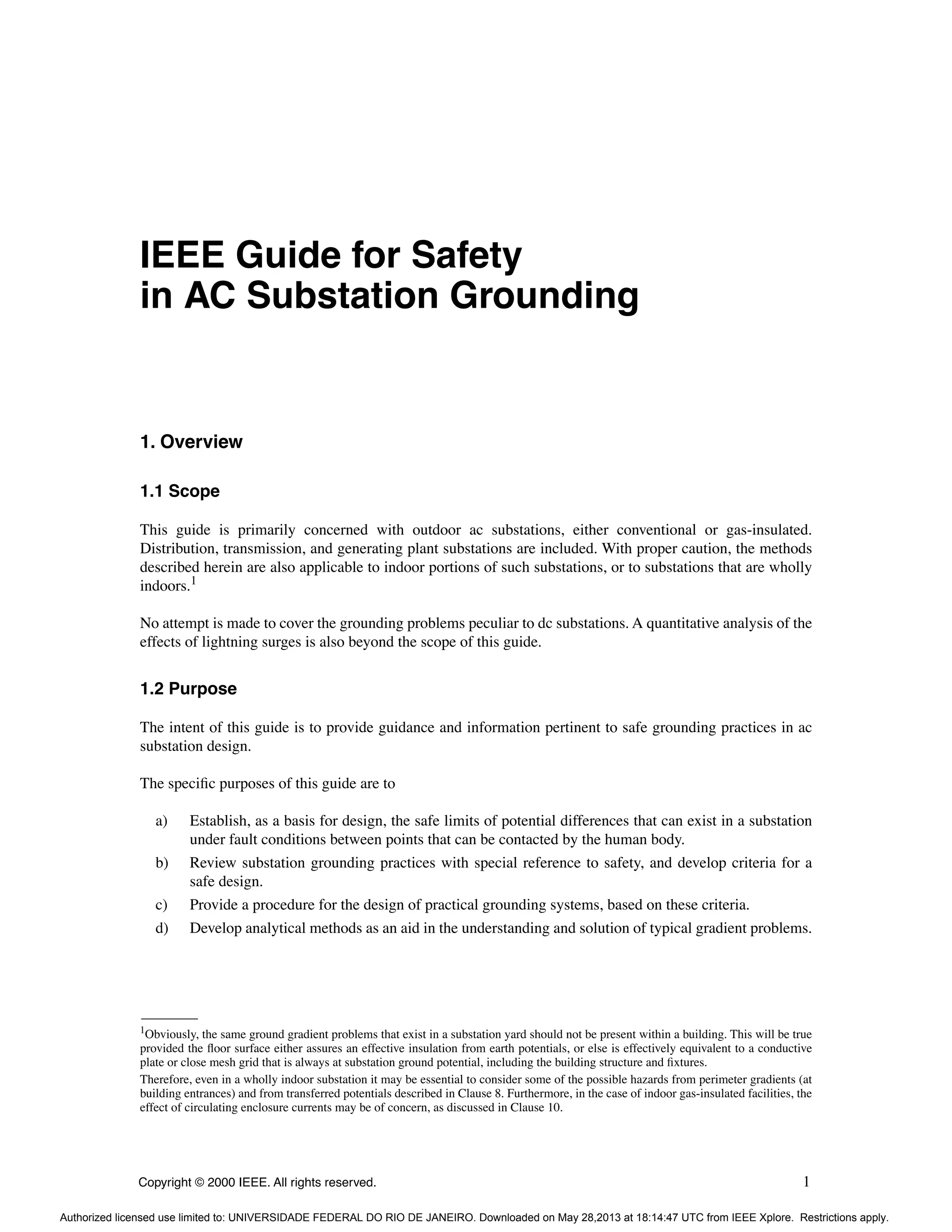 Copyright © 2000 IEEE. All rights reserved. 1
IEEE Guide for Safety
in AC Substation Grounding
1. Overview
1.1 Scope
This guide is primarily concerned with outdoor ac substations, either conventional or gas-insulated.
Distribution, transmission, and generating plant substations are included. With proper caution, the methods
described herein are also applicable to indoor portions of such substations, or to substations that are wholly
indoors.1
No attempt is made to cover the grounding problems peculiar to dc substations. A quantitative analysis of the
effects of lightning surges is also beyond the scope of this guide.
1.2 Purpose
The intent of this guide is to provide guidance and information pertinent to safe grounding practices in ac
substation design.
The specific purposes of this guide are to
a) Establish, as a basis for design, the safe limits of potential differences that can exist in a substation
under fault conditions between points that can be contacted by the human body.
b) Review substation grounding practices with special reference to safety, and develop criteria for a
safe design.
c) Provide a procedure for the design of practical grounding systems, based on these criteria.
d) Develop analytical methods as an aid in the understanding and solution of typical gradient problems.
1Obviously, the same ground gradient problems that exist in a substation yard should not be present within a building. This will be true
provided the floor surface either assures an effective insulation from earth potentials, or else is effectively equivalent to a conductive
plate or close mesh grid that is always at substation ground potential, including the building structure and fixtures.
Therefore, even in a wholly indoor substation it may be essential to consider some of the possible hazards from perimeter gradients (at
building entrances) and from transferred potentials described in Clause 8. Furthermore, in the case of indoor gas-insulated facilities, the
effect of circulating enclosure currents may be of concern, as discussed in Clause 10.
Authorized licensed use limited to: UNIVERSIDADE FEDERAL DO RIO DE JANEIRO. Downloaded on May 28,2013 at 18:14:47 UTC from IEEE Xplore. Restrictions apply.
 