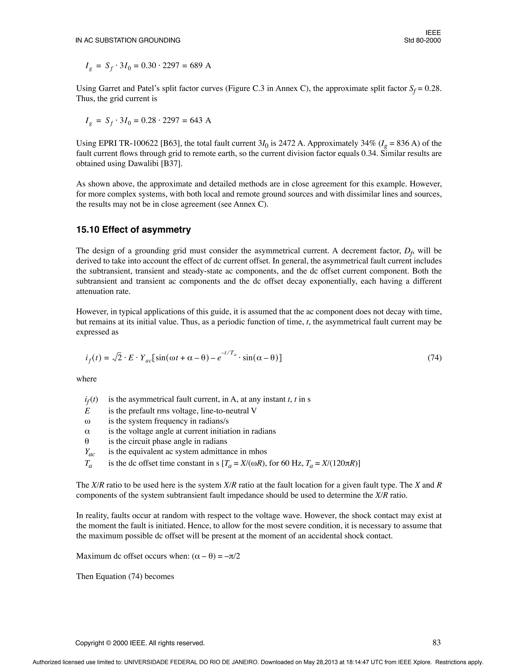 IEEE
IN AC SUBSTATION GROUNDING Std 80-2000
Copyright © 2000 IEEE. All rights reserved. 83
Using Garret and Patel’s split factor curves (Figure C.3 in Annex C), the approximate split factor Sf = 0.28.
Thus, the grid current is
Using EPRI TR-100622 [B63], the total fault current 3I0 is 2472 A. Approximately 34% (Ig = 836 A) of the
fault current flows through grid to remote earth, so the current division factor equals 0.34. Similar results are
obtained using Dawalibi [B37].
As shown above, the approximate and detailed methods are in close agreement for this example. However,
for more complex systems, with both local and remote ground sources and with dissimilar lines and sources,
the results may not be in close agreement (see Annex C).
15.10 Effect of asymmetry
The design of a grounding grid must consider the asymmetrical current. A decrement factor, Df, will be
derived to take into account the effect of dc current offset. In general, the asymmetrical fault current includes
the subtransient, transient and steady-state ac components, and the dc offset current component. Both the
subtransient and transient ac components and the dc offset decay exponentially, each having a different
attenuation rate.
However, in typical applications of this guide, it is assumed that the ac component does not decay with time,
but remains at its initial value. Thus, as a periodic function of time, t, the asymmetrical fault current may be
expressed as
(74)
where
if (t) is the asymmetrical fault current, in A, at any instant t, t in s
E is the prefault rms voltage, line-to-neutral V
ω is the system frequency in radians/s
α is the voltage angle at current initiation in radians
θ is the circuit phase angle in radians
Yac is the equivalent ac system admittance in mhos
Ta is the dc offset time constant in s [Ta = X/(ωR), for 60 Hz, Ta = X/(120πR)]
The X/R ratio to be used here is the system X/R ratio at the fault location for a given fault type. The X and R
components of the system subtransient fault impedance should be used to determine the X/R ratio.
In reality, faults occur at random with respect to the voltage wave. However, the shock contact may exist at
the moment the fault is initiated. Hence, to allow for the most severe condition, it is necessary to assume that
the maximum possible dc offset will be present at the moment of an accidental shock contact.
Maximum dc offset occurs when: (α – θ) = –π/2
Then Equation (74) becomes
Ig Sf 3I0 0.30 2297 689 A
=
⋅
=
⋅
=
Ig Sf 3I0 0.28 2297 643 A
=
⋅
=
⋅
=
if t
( ) 2 E Yac sin ωt α θ
–
+
( ) e
t Ta
⁄
–
sin α θ
–
( )
⋅
–
[ ]
⋅ ⋅
=
Authorized licensed use limited to: UNIVERSIDADE FEDERAL DO RIO DE JANEIRO. Downloaded on May 28,2013 at 18:14:47 UTC from IEEE Xplore. Restrictions apply.
 
