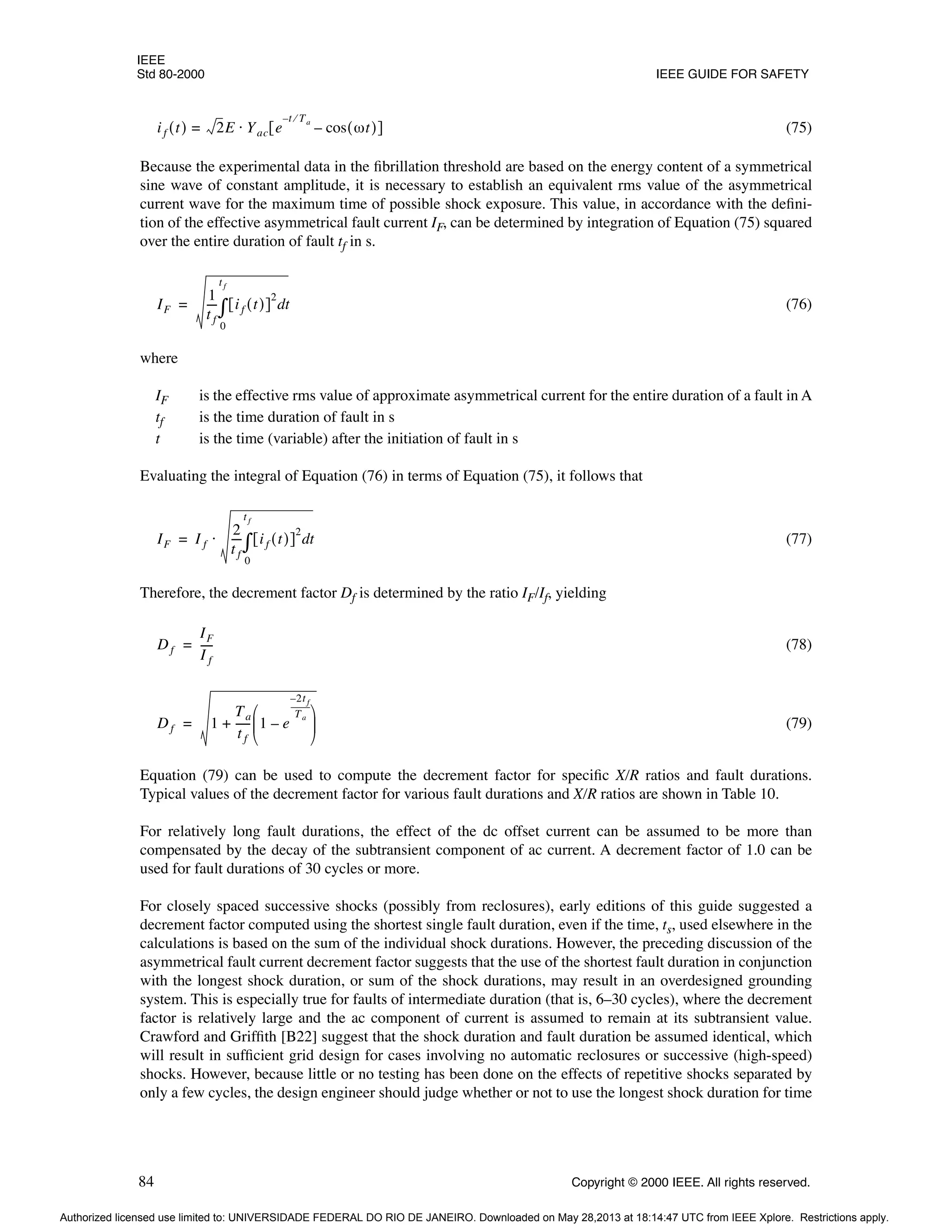 IEEE
Std 80-2000 IEEE GUIDE FOR SAFETY
84 Copyright © 2000 IEEE. All rights reserved.
(75)
Because the experimental data in the fibrillation threshold are based on the energy content of a symmetrical
sine wave of constant amplitude, it is necessary to establish an equivalent rms value of the asymmetrical
current wave for the maximum time of possible shock exposure. This value, in accordance with the defini-
tion of the effective asymmetrical fault current IF, can be determined by integration of Equation (75) squared
over the entire duration of fault tf in s.
(76)
where
IF is the effective rms value of approximate asymmetrical current for the entire duration of a fault in A
tf is the time duration of fault in s
t is the time (variable) after the initiation of fault in s
Evaluating the integral of Equation (76) in terms of Equation (75), it follows that
(77)
Therefore, the decrement factor Df is determined by the ratio IF/If, yielding
(78)
(79)
Equation (79) can be used to compute the decrement factor for specific X/R ratios and fault durations.
Typical values of the decrement factor for various fault durations and X/R ratios are shown in Table 10.
For relatively long fault durations, the effect of the dc offset current can be assumed to be more than
compensated by the decay of the subtransient component of ac current. A decrement factor of 1.0 can be
used for fault durations of 30 cycles or more.
For closely spaced successive shocks (possibly from reclosures), early editions of this guide suggested a
decrement factor computed using the shortest single fault duration, even if the time, ts, used elsewhere in the
calculations is based on the sum of the individual shock durations. However, the preceding discussion of the
asymmetrical fault current decrement factor suggests that the use of the shortest fault duration in conjunction
with the longest shock duration, or sum of the shock durations, may result in an overdesigned grounding
system. This is especially true for faults of intermediate duration (that is, 6–30 cycles), where the decrement
factor is relatively large and the ac component of current is assumed to remain at its subtransient value.
Crawford and Griffith [B22] suggest that the shock duration and fault duration be assumed identical, which
will result in sufficient grid design for cases involving no automatic reclosures or successive (high-speed)
shocks. However, because little or no testing has been done on the effects of repetitive shocks separated by
only a few cycles, the design engineer should judge whether or not to use the longest shock duration for time
if t
( ) 2E Yac e
t Ta
⁄
–
cos ωt
( )
–
[ ]
⋅
=
IF
1
t f
---
- if t
( )
[ ]
2
t
d
0
t f
∫
=
IF I f
2
t f
---
- if t
( )
[ ]
2
t
d
0
t f
∫
⋅
=
Df
IF
I f
----
-
=
Df 1
Ta
t f
-----
- 1 e
2t f
–
Ta
----------
-
–
 
 
 
+
=
Authorized licensed use limited to: UNIVERSIDADE FEDERAL DO RIO DE JANEIRO. Downloaded on May 28,2013 at 18:14:47 UTC from IEEE Xplore. Restrictions apply.
 