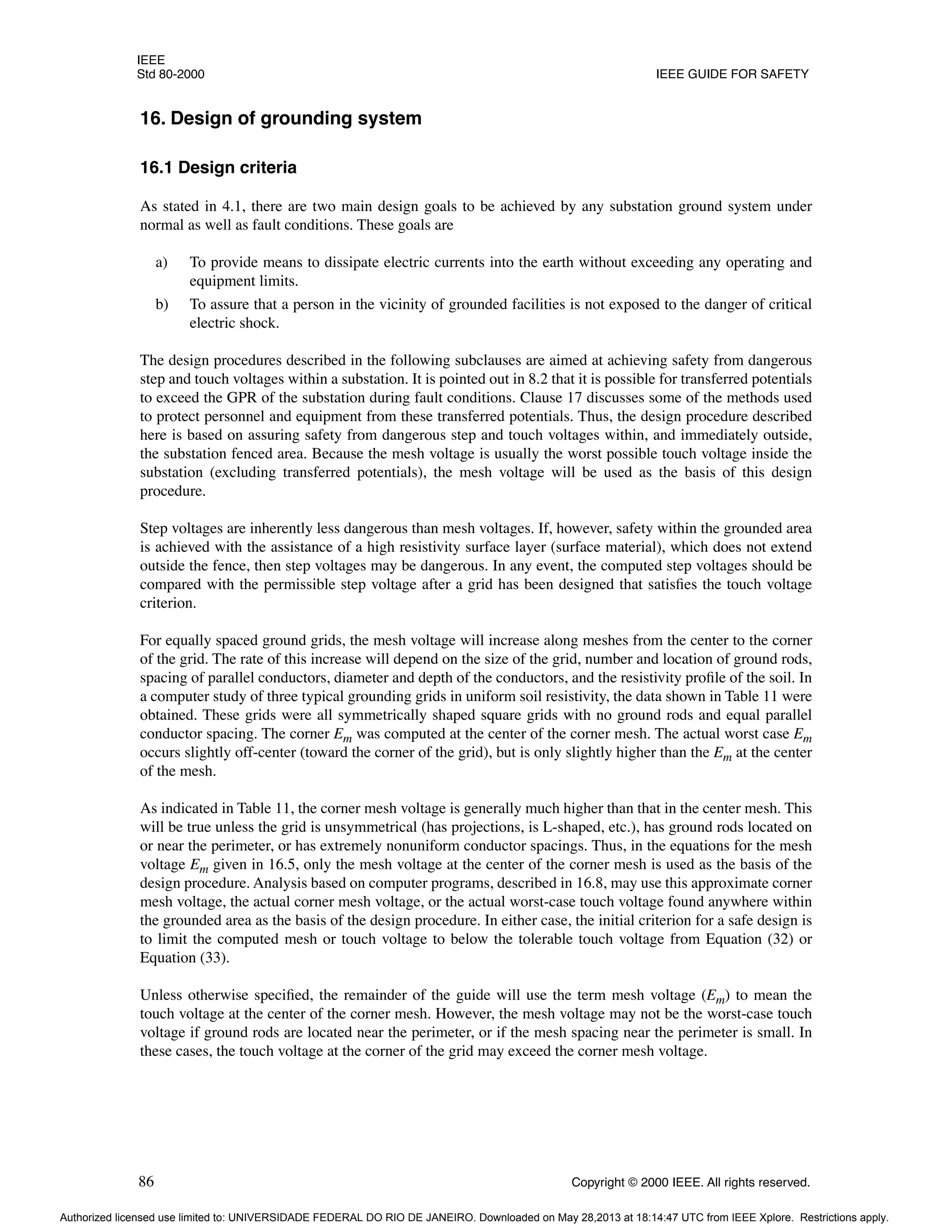 IEEE
Std 80-2000 IEEE GUIDE FOR SAFETY
86 Copyright © 2000 IEEE. All rights reserved.
16. Design of grounding system
16.1 Design criteria
As stated in 4.1, there are two main design goals to be achieved by any substation ground system under
normal as well as fault conditions. These goals are
a) To provide means to dissipate electric currents into the earth without exceeding any operating and
equipment limits.
b) To assure that a person in the vicinity of grounded facilities is not exposed to the danger of critical
electric shock.
The design procedures described in the following subclauses are aimed at achieving safety from dangerous
step and touch voltages within a substation. It is pointed out in 8.2 that it is possible for transferred potentials
to exceed the GPR of the substation during fault conditions. Clause 17 discusses some of the methods used
to protect personnel and equipment from these transferred potentials. Thus, the design procedure described
here is based on assuring safety from dangerous step and touch voltages within, and immediately outside,
the substation fenced area. Because the mesh voltage is usually the worst possible touch voltage inside the
substation (excluding transferred potentials), the mesh voltage will be used as the basis of this design
procedure.
Step voltages are inherently less dangerous than mesh voltages. If, however, safety within the grounded area
is achieved with the assistance of a high resistivity surface layer (surface material), which does not extend
outside the fence, then step voltages may be dangerous. In any event, the computed step voltages should be
compared with the permissible step voltage after a grid has been designed that satisfies the touch voltage
criterion.
For equally spaced ground grids, the mesh voltage will increase along meshes from the center to the corner
of the grid. The rate of this increase will depend on the size of the grid, number and location of ground rods,
spacing of parallel conductors, diameter and depth of the conductors, and the resistivity profile of the soil. In
a computer study of three typical grounding grids in uniform soil resistivity, the data shown in Table 11 were
obtained. These grids were all symmetrically shaped square grids with no ground rods and equal parallel
conductor spacing. The corner Em was computed at the center of the corner mesh. The actual worst case Em
occurs slightly off-center (toward the corner of the grid), but is only slightly higher than the Em at the center
of the mesh.
As indicated in Table 11, the corner mesh voltage is generally much higher than that in the center mesh. This
will be true unless the grid is unsymmetrical (has projections, is L-shaped, etc.), has ground rods located on
or near the perimeter, or has extremely nonuniform conductor spacings. Thus, in the equations for the mesh
voltage Em given in 16.5, only the mesh voltage at the center of the corner mesh is used as the basis of the
design procedure. Analysis based on computer programs, described in 16.8, may use this approximate corner
mesh voltage, the actual corner mesh voltage, or the actual worst-case touch voltage found anywhere within
the grounded area as the basis of the design procedure. In either case, the initial criterion for a safe design is
to limit the computed mesh or touch voltage to below the tolerable touch voltage from Equation (32) or
Equation (33).
Unless otherwise specified, the remainder of the guide will use the term mesh voltage (Em) to mean the
touch voltage at the center of the corner mesh. However, the mesh voltage may not be the worst-case touch
voltage if ground rods are located near the perimeter, or if the mesh spacing near the perimeter is small. In
these cases, the touch voltage at the corner of the grid may exceed the corner mesh voltage.
Authorized licensed use limited to: UNIVERSIDADE FEDERAL DO RIO DE JANEIRO. Downloaded on May 28,2013 at 18:14:47 UTC from IEEE Xplore. Restrictions apply.
 