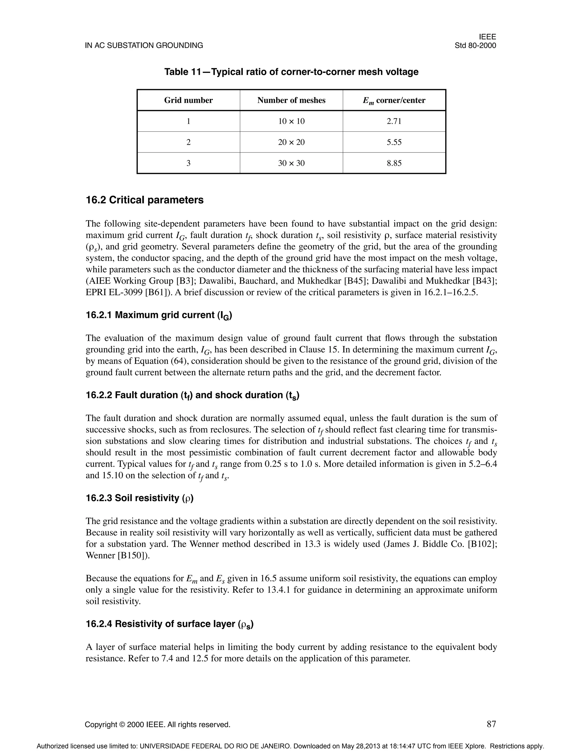 IEEE
IN AC SUBSTATION GROUNDING Std 80-2000
Copyright © 2000 IEEE. All rights reserved. 87
16.2 Critical parameters
The following site-dependent parameters have been found to have substantial impact on the grid design:
maximum grid current IG, fault duration tf, shock duration ts, soil resistivity ρ, surface material resistivity
(ρs), and grid geometry. Several parameters define the geometry of the grid, but the area of the grounding
system, the conductor spacing, and the depth of the ground grid have the most impact on the mesh voltage,
while parameters such as the conductor diameter and the thickness of the surfacing material have less impact
(AIEE Working Group [B3]; Dawalibi, Bauchard, and Mukhedkar [B45]; Dawalibi and Mukhedkar [B43];
EPRI EL-3099 [B61]). A brief discussion or review of the critical parameters is given in 16.2.1–16.2.5.
16.2.1 Maximum grid current (IG)
The evaluation of the maximum design value of ground fault current that flows through the substation
grounding grid into the earth, IG, has been described in Clause 15. In determining the maximum current IG,
by means of Equation (64), consideration should be given to the resistance of the ground grid, division of the
ground fault current between the alternate return paths and the grid, and the decrement factor.
16.2.2 Fault duration (tf) and shock duration (ts)
The fault duration and shock duration are normally assumed equal, unless the fault duration is the sum of
successive shocks, such as from reclosures. The selection of tf should reflect fast clearing time for transmis-
sion substations and slow clearing times for distribution and industrial substations. The choices tf and ts
should result in the most pessimistic combination of fault current decrement factor and allowable body
current. Typical values for tf and ts range from 0.25 s to 1.0 s. More detailed information is given in 5.2–6.4
and 15.10 on the selection of tf and ts.
16.2.3 Soil resistivity (ρ)
The grid resistance and the voltage gradients within a substation are directly dependent on the soil resistivity.
Because in reality soil resistivity will vary horizontally as well as vertically, sufficient data must be gathered
for a substation yard. The Wenner method described in 13.3 is widely used (James J. Biddle Co. [B102];
Wenner [B150]).
Because the equations for Em and Es given in 16.5 assume uniform soil resistivity, the equations can employ
only a single value for the resistivity. Refer to 13.4.1 for guidance in determining an approximate uniform
soil resistivity.
16.2.4 Resistivity of surface layer (ρs)
A layer of surface material helps in limiting the body current by adding resistance to the equivalent body
resistance. Refer to 7.4 and 12.5 for more details on the application of this parameter.
Table 11—Typical ratio of corner-to-corner mesh voltage
Grid number Number of meshes Em corner/center
1 10 × 10 2.71
2 20 × 20 5.55
3 30 × 30 8.85
Authorized licensed use limited to: UNIVERSIDADE FEDERAL DO RIO DE JANEIRO. Downloaded on May 28,2013 at 18:14:47 UTC from IEEE Xplore. Restrictions apply.
 
