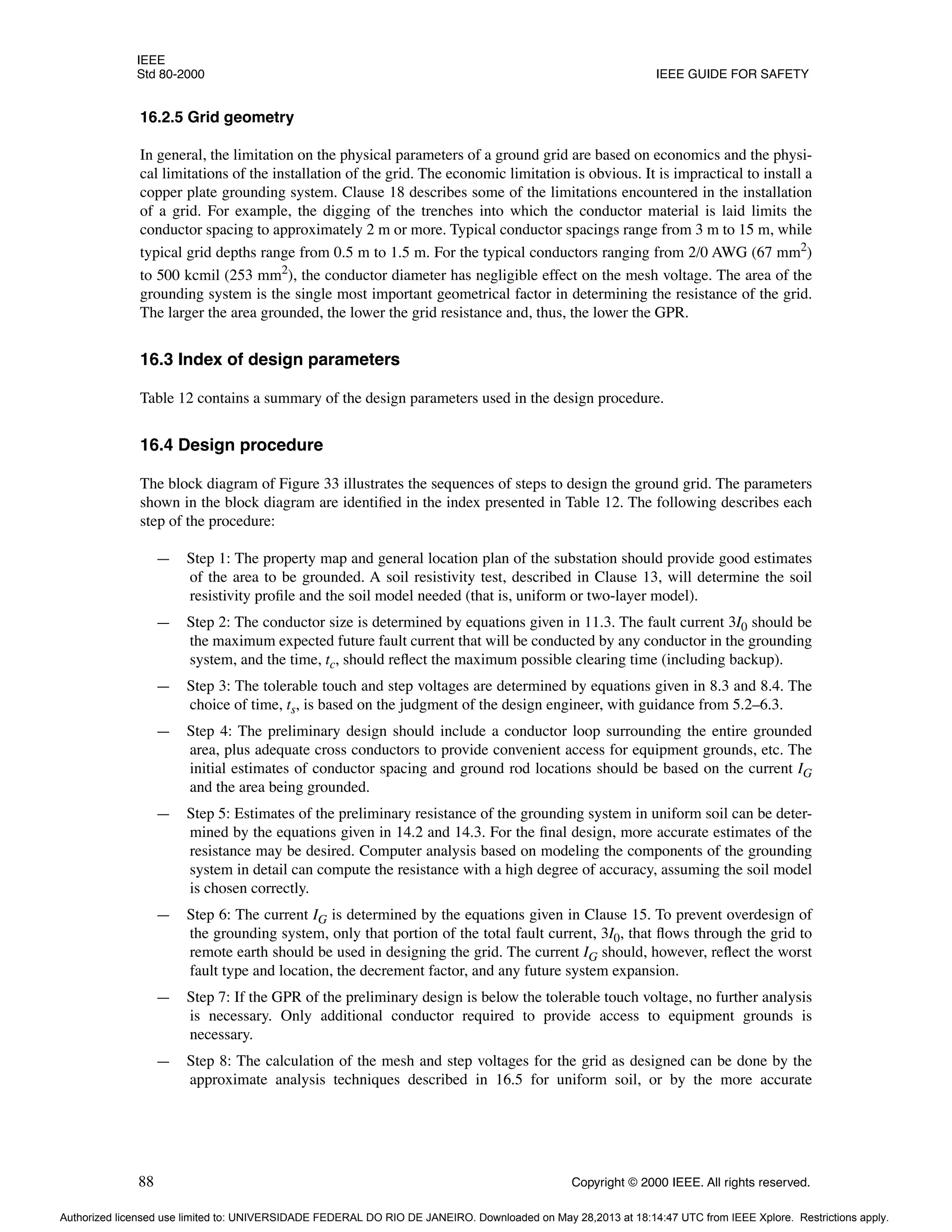 IEEE
Std 80-2000 IEEE GUIDE FOR SAFETY
88 Copyright © 2000 IEEE. All rights reserved.
16.2.5 Grid geometry
In general, the limitation on the physical parameters of a ground grid are based on economics and the physi-
cal limitations of the installation of the grid. The economic limitation is obvious. It is impractical to install a
copper plate grounding system. Clause 18 describes some of the limitations encountered in the installation
of a grid. For example, the digging of the trenches into which the conductor material is laid limits the
conductor spacing to approximately 2 m or more. Typical conductor spacings range from 3 m to 15 m, while
typical grid depths range from 0.5 m to 1.5 m. For the typical conductors ranging from 2/0 AWG (67 mm2
)
to 500 kcmil (253 mm2
), the conductor diameter has negligible effect on the mesh voltage. The area of the
grounding system is the single most important geometrical factor in determining the resistance of the grid.
The larger the area grounded, the lower the grid resistance and, thus, the lower the GPR.
16.3 Index of design parameters
Table 12 contains a summary of the design parameters used in the design procedure.
16.4 Design procedure
The block diagram of Figure 33 illustrates the sequences of steps to design the ground grid. The parameters
shown in the block diagram are identified in the index presented in Table 12. The following describes each
step of the procedure:
— Step 1: The property map and general location plan of the substation should provide good estimates
of the area to be grounded. A soil resistivity test, described in Clause 13, will determine the soil
resistivity profile and the soil model needed (that is, uniform or two-layer model).
— Step 2: The conductor size is determined by equations given in 11.3. The fault current 3I0 should be
the maximum expected future fault current that will be conducted by any conductor in the grounding
system, and the time, tc, should reflect the maximum possible clearing time (including backup).
— Step 3: The tolerable touch and step voltages are determined by equations given in 8.3 and 8.4. The
choice of time, ts, is based on the judgment of the design engineer, with guidance from 5.2–6.3.
— Step 4: The preliminary design should include a conductor loop surrounding the entire grounded
area, plus adequate cross conductors to provide convenient access for equipment grounds, etc. The
initial estimates of conductor spacing and ground rod locations should be based on the current IG
and the area being grounded.
— Step 5: Estimates of the preliminary resistance of the grounding system in uniform soil can be deter-
mined by the equations given in 14.2 and 14.3. For the final design, more accurate estimates of the
resistance may be desired. Computer analysis based on modeling the components of the grounding
system in detail can compute the resistance with a high degree of accuracy, assuming the soil model
is chosen correctly.
— Step 6: The current IG is determined by the equations given in Clause 15. To prevent overdesign of
the grounding system, only that portion of the total fault current, 3I0, that flows through the grid to
remote earth should be used in designing the grid. The current IG should, however, reflect the worst
fault type and location, the decrement factor, and any future system expansion.
— Step 7: If the GPR of the preliminary design is below the tolerable touch voltage, no further analysis
is necessary. Only additional conductor required to provide access to equipment grounds is
necessary.
— Step 8: The calculation of the mesh and step voltages for the grid as designed can be done by the
approximate analysis techniques described in 16.5 for uniform soil, or by the more accurate
Authorized licensed use limited to: UNIVERSIDADE FEDERAL DO RIO DE JANEIRO. Downloaded on May 28,2013 at 18:14:47 UTC from IEEE Xplore. Restrictions apply.
 