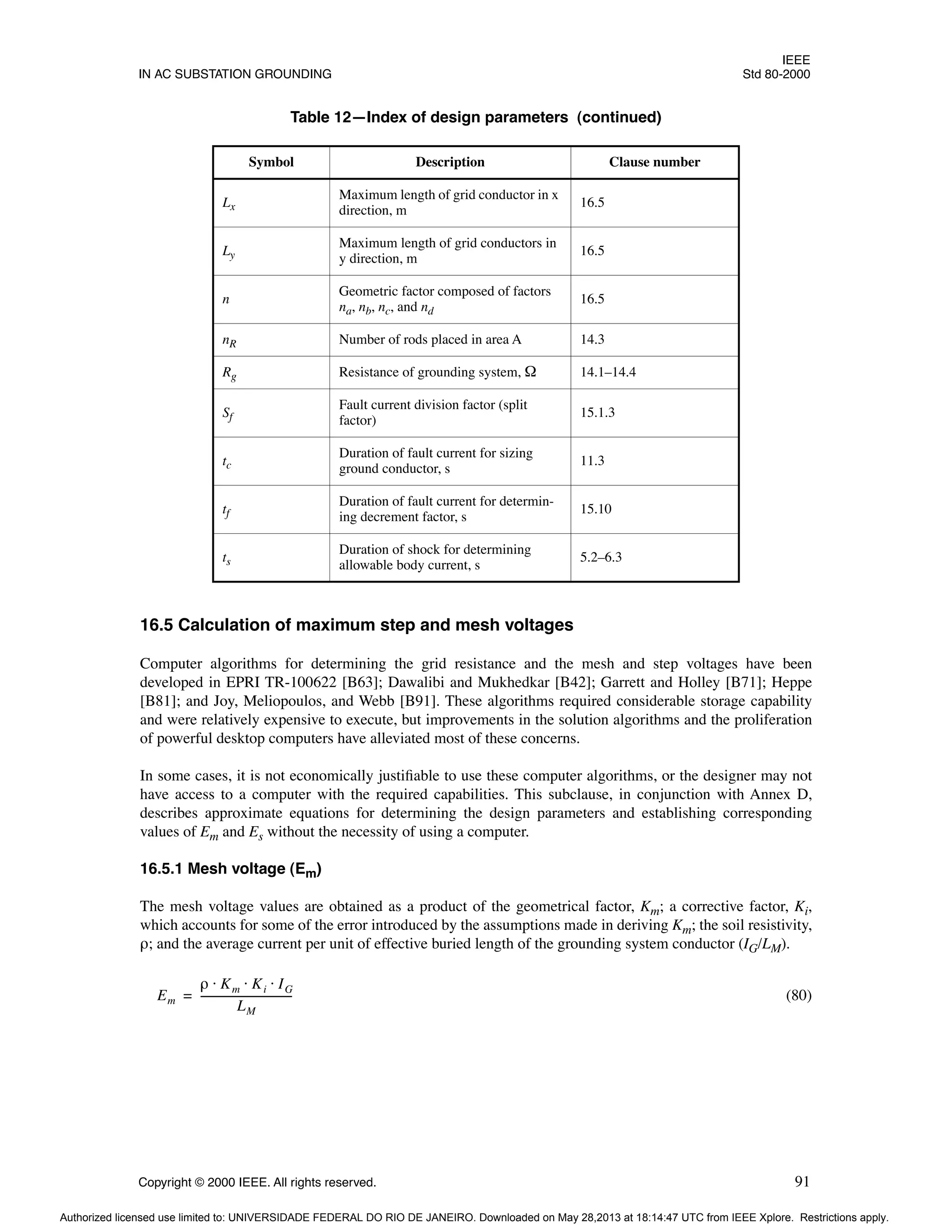 IEEE
IN AC SUBSTATION GROUNDING Std 80-2000
Copyright © 2000 IEEE. All rights reserved. 91
16.5 Calculation of maximum step and mesh voltages
Computer algorithms for determining the grid resistance and the mesh and step voltages have been
developed in EPRI TR-100622 [B63]; Dawalibi and Mukhedkar [B42]; Garrett and Holley [B71]; Heppe
[B81]; and Joy, Meliopoulos, and Webb [B91]. These algorithms required considerable storage capability
and were relatively expensive to execute, but improvements in the solution algorithms and the proliferation
of powerful desktop computers have alleviated most of these concerns.
In some cases, it is not economically justifiable to use these computer algorithms, or the designer may not
have access to a computer with the required capabilities. This subclause, in conjunction with Annex D,
describes approximate equations for determining the design parameters and establishing corresponding
values of Em and Es without the necessity of using a computer.
16.5.1 Mesh voltage (Em)
The mesh voltage values are obtained as a product of the geometrical factor, Km; a corrective factor, Ki,
which accounts for some of the error introduced by the assumptions made in deriving Km; the soil resistivity,
ρ; and the average current per unit of effective buried length of the grounding system conductor (IG/LM).
(80)
Lx
Maximum length of grid conductor in x
direction, m
16.5
Ly
Maximum length of grid conductors in
y direction, m
16.5
n
Geometric factor composed of factors
na, nb, nc, and nd
16.5
nR Number of rods placed in area A 14.3
Rg Resistance of grounding system, Ω 14.1–14.4
Sf
Fault current division factor (split
factor)
15.1.3
tc
Duration of fault current for sizing
ground conductor, s
11.3
tf
Duration of fault current for determin-
ing decrement factor, s
15.10
ts
Duration of shock for determining
allowable body current, s
5.2–6.3
Table 12—Index of design parameters (continued)
Symbol Description Clause number
Em
ρ Km Ki IG
⋅ ⋅ ⋅
LM
----------------------------------
-
=
Authorized licensed use limited to: UNIVERSIDADE FEDERAL DO RIO DE JANEIRO. Downloaded on May 28,2013 at 18:14:47 UTC from IEEE Xplore. Restrictions apply.
 