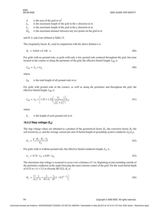 IEEE
Std 80-2000 IEEE GUIDE FOR SAFETY
94 Copyright © 2000 IEEE. All rights reserved.
A is the area of the grid in m2
Lx is the maximum length of the grid in the x direction in m
Ly is the maximum length of the grid in the y direction in m
Dm is the maximum distance between any two points on the grid in m
and D, h, and d are defined in Table 12.
The irregularity factor, Ki, used in conjunction with the above defined n is
(89)
For grids with no ground rods, or grids with only a few ground rods scattered throughout the grid, but none
located in the corners or along the perimeter of the grid, the effective buried length, LM, is
(90)
where
LR is the total length of all ground rods in m
For grids with ground rods in the corners, as well as along the perimeter and throughout the grid, the
effective buried length, LM, is
(91)
where
Lr is the length of each ground rod in m
16.5.2 Step voltage (Es)
The step voltage values are obtained as a product of the geometrical factor, Ks; the corrective factor, Ki; the
soil resistivity, ρ; and the average current per unit of buried length of grounding system conductor (IG/LS).
(92)
For grids with or without ground rods, the effective buried conductor length, LS, is
(93)
The maximum step voltage is assumed to occur over a distance of 1 m, beginning at and extending outside of
the perimeter conductor at the angle bisecting the most extreme corner of the grid. For the usual burial depth
of 0.25 m < h < 2.5 m (Sverak [B132]), Ks is
(94)
Ki 0.644 0.148 n
⋅
+
=
LM LC LR
+
=
LM LC 1.55 1.22
Lr
Lx
2
Ly
2
+
---------------------
-
 
 
 
+ LR
+
=
Es
ρ Ks Ki IG
⋅ ⋅ ⋅
LS
---------------------------------
-
=
Ls 0.75 LC 0.85 LR
⋅
+
⋅
=
Ks
1
π
--
-
1
2 h
⋅
---------
-
1
D h
+
------------
-
1
D
---
- 1 0.5
n 2
–
–
( )
+ +
=
Authorized licensed use limited to: UNIVERSIDADE FEDERAL DO RIO DE JANEIRO. Downloaded on May 28,2013 at 18:14:47 UTC from IEEE Xplore. Restrictions apply.
 