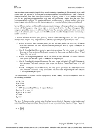 IEEE
Std 80-2000 IEEE GUIDE FOR SAFETY
100 Copyright © 2000 IEEE. All rights reserved.
inadvertent electrical connection may be from metallic conduits, water pipes, etc. These metallic items could
transfer main grid potential to the fence and hence dangerous local potential differences could exist on the
fence during a fault. If the fence is not closely coupled to the nearby ground by its own adequate ground sys-
tem then any such inadvertent connections to the main grid could create a hazard along the entire fence
length under a fault condition. This hazard could be only partially negated by utilizing insulated joints in the
fence at regular intervals. However, this does not appear to be a practical solution to the possible hazard.
Several different practices are followed by various companies in regard to fence grounding. Some companies
ground only the fence posts, using various types of connectors as described elsewhere in this guide. Other
companies ground the fence posts, fabric and barbed wire. The grounding grid should extend to cover the
swing of all substation gates. The gate posts should be securely bonded to the adjacent fence post utilizing a
flexible connection.
To illustrate the effect of various fence grounding practices on fence touch potential, five fence grounding
examples were analyzed using computer analysis. The fence grounding techniques analyzed were
— Case 1: Inclusion of fence within the ground grid area. The outer ground wire is 0.91 m (3 ft) outside
of the fence perimeter. The fence is connected to the ground grid. Refer to Figure 37 and Figure 38
for grid layout.
— Case 2: Ground grid and fence perimeter approximately coincide. The outer ground wire is directly
alongside the fence perimeter. The fence is connected to the ground grid. Refer to Figure 39 and
Figure 40 for grid layout.
— Case 3: The outer ground grid wire is 0.91 m (3 ft) inside the fence perimeter. The fence is connected
to the ground grid. Refer to Figure 41 and Figure 42 for grid layout.
— Case 4: Ground grid is inside of fence area. The outer ground grid wire is 6.7 m (22 ft) inside the
fence perimeter. The fence is connected to the ground grid. Refer to Figure 43 and Figure 44 for grid
layout.
— Case 5: Ground grid is inside of fence area. The outer ground grid wire is 6.7 m (22 ft) inside the
fence perimeter. The fence is locally grounded but not connected to the ground grid. Refer to Figure
45 and Figure 46 for grid layout.
The fenced area for each case is a square having sides of 43.9 m (144 ft). The test calculations are based on
the following parameters:
ρ = 60 Ω·m
IG = 5000 A
hs = 0.076 m
rs = 3000 Ω·m, extending 0.91 m (3 ft) beyond the fence
Rg = 0.66 W for cases 1–4
Rg = 0.98 W for case 5
ts = 0.5 s
Df = 1.0
The factor Cs for derating the nominal value of surface layer resistivity is dependent on the thickness and
resistivity of the surface material and the soil resistivity, and is computed using Equation (29) and Figure 11:
K
ρ ρs
–
ρ ρs
+
--------------
=
Authorized licensed use limited to: UNIVERSIDADE FEDERAL DO RIO DE JANEIRO. Downloaded on May 28,2013 at 18:14:47 UTC from IEEE Xplore. Restrictions apply.
 