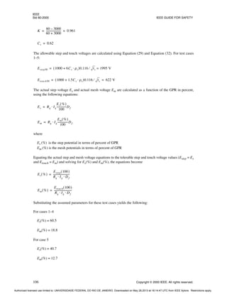 IEEE
Std 80-2000 IEEE GUIDE FOR SAFETY
106 Copyright © 2000 IEEE. All rights reserved.
The allowable step and touch voltages are calculated using Equation (29) and Equation (32). For test cases
1–5:
The actual step voltage Es and actual mesh voltage Em are calculated as a function of the GPR in percent,
using the following equations:
where
Es (%) is the step potential in terms of percent of GPR
Em (%) is the mesh potentials in terms of percent of GPR
Equating the actual step and mesh voltage equations to the tolerable step and touch voltage values (Estep = Es
and Etouch = Em) and solving for Es(%) and Em(%), the equations become
Substituting the assumed parameters for these test cases yields the following:
For cases 1–4
Es(%) = 60.5
Em(%) = 18.8
For case 5
Es(%) = 40.7
Em(%) = 12.7
K
60 3000
–
60 3000
+
-----------------------
- 0.961
= =
Cs 0.62
=
Estep50 1000 6Cs ρs
⋅
+
( )0.116 ts
⁄ 1995 V
=
=
Etouch50 1000 1.5Cs ρs
⋅
+
( )0.116 ts
⁄ 622 V
= =
Es Rg Ig
Es %
( )
100
---------------Df
⋅
=
Em Rg Ig
Em %
( )
100
----------------
-Df
⋅
=
Es %
( )
Estep 100
( )
Rg Ig Df
⋅ ⋅
--------------------------
=
Em %
( )
Etouch 100
( )
Rg Ig Df
⋅ ⋅
----------------------------
=
Authorized licensed use limited to: UNIVERSIDADE FEDERAL DO RIO DE JANEIRO. Downloaded on May 28,2013 at 18:14:47 UTC from IEEE Xplore. Restrictions apply.
 