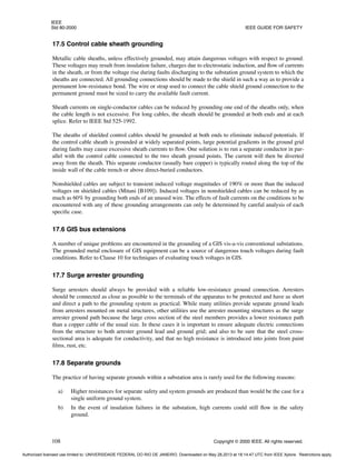 IEEE
Std 80-2000 IEEE GUIDE FOR SAFETY
108 Copyright © 2000 IEEE. All rights reserved.
17.5 Control cable sheath grounding
Metallic cable sheaths, unless effectively grounded, may attain dangerous voltages with respect to ground.
These voltages may result from insulation failure, charges due to electrostatic induction, and flow of currents
in the sheath, or from the voltage rise during faults discharging to the substation ground system to which the
sheaths are connected. All grounding connections should be made to the shield in such a way as to provide a
permanent low-resistance bond. The wire or strap used to connect the cable shield ground connection to the
permanent ground must be sized to carry the available fault current.
Sheath currents on single-conductor cables can be reduced by grounding one end of the sheaths only, when
the cable length is not excessive. For long cables, the sheath should be grounded at both ends and at each
splice. Refer to IEEE Std 525-1992.
The sheaths of shielded control cables should be grounded at both ends to eliminate induced potentials. If
the control cable sheath is grounded at widely separated points, large potential gradients in the ground grid
during faults may cause excessive sheath currents to flow. One solution is to run a separate conductor in par-
allel with the control cable connected to the two sheath ground points. The current will then be diverted
away from the sheath. This separate conductor (usually bare copper) is typically routed along the top of the
inside wall of the cable trench or above direct-buried conductors.
Nonshielded cables are subject to transient induced voltage magnitudes of 190% or more than the induced
voltages on shielded cables (Mitani [B109]). Induced voltages in nonshielded cables can be reduced by as
much as 60% by grounding both ends of an unused wire. The effects of fault currents on the conditions to be
encountered with any of these grounding arrangements can only be determined by careful analysis of each
specific case.
17.6 GIS bus extensions
A number of unique problems are encountered in the grounding of a GIS vis-a-vis conventional substations.
The grounded metal enclosure of GIS equipment can be a source of dangerous touch voltages during fault
conditions. Refer to Clause 10 for techniques of evaluating touch voltages in GIS.
17.7 Surge arrester grounding
Surge arresters should always be provided with a reliable low-resistance ground connection. Arresters
should be connected as close as possible to the terminals of the apparatus to be protected and have as short
and direct a path to the grounding system as practical. While many utilities provide separate ground leads
from arresters mounted on metal structures, other utilities use the arrester mounting structures as the surge
arrester ground path because the large cross section of the steel members provides a lower resistance path
than a copper cable of the usual size. In these cases it is important to ensure adequate electric connections
from the structure to both arrester ground lead and ground grid; and also to be sure that the steel cross-
sectional area is adequate for conductivity, and that no high resistance is introduced into joints from paint
films, rust, etc.
17.8 Separate grounds
The practice of having separate grounds within a substation area is rarely used for the following reasons:
a) Higher resistances for separate safety and system grounds are produced than would be the case for a
single uniform ground system.
b) In the event of insulation failures in the substation, high currents could still flow in the safety
ground.
Authorized licensed use limited to: UNIVERSIDADE FEDERAL DO RIO DE JANEIRO. Downloaded on May 28,2013 at 18:14:47 UTC from IEEE Xplore. Restrictions apply.
 