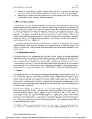 IEEE
IN AC SUBSTATION GROUNDING Std 80-2000
Copyright © 2000 IEEE. All rights reserved. 109
c) Because of a high degree of coupling between separate electrodes in the same area, the safety
objective of keeping the GPR of the safety grounds low for line faults would not be accomplished.
d) Often dangerous potentials would be possible between nearby grounded points because decoupling
of the separate grounds is possible, at least to some extent.
17.9 Transferred potentials
A serious hazard may result during a ground fault from the transfer of potential between the substation
ground grid area and outside locations. This transferred potential may be transmitted by communication
circuits, conduit, pipes, metallic fences, low-voltage neutral wires, etc. The danger is usually from contact of
the touch type. A transferred potential problem generally occurs when a person standing at a remote location
away from the substation area touches a conductor connected to the substation grounding grid. The
importance of the problem results from the very high magnitude of potential difference, which is often
possible. This potential difference may equal or exceed (due to induced voltage on unshielded communica-
tion circuits, pipes, etc.) the GPR of the substation during a fault condition. The basic shock situation for
transferred potential is shown in Figure 12.
An investigation into possible transferred potential hazards is essential in the design of a safe substation
grounding network. Various means can be taken to protect against the danger of transferred potentials. The
following subclauses offer a brief discussion of the various transferred potential hazards and means to elimi-
nate the hazard.
17.9.1 Communication circuits
For communications circuits, methods have been developed involving protective devices and isolating and
neutralizing transformers to safeguard personnel and communications terminal equipment. These will not be
discussed here except to emphasize the importance of adequate insulation and isolation from accidental con-
tact of any of these devices and their wiring, which may reach a high voltage with respect to local ground.
The introduction of fiber optics to isolate the substation communications terminal from the remote terminal
can eliminate the transfer of high potentials. Fiber optics should be considered when potentials cannot be
easily controlled by more conventional means. Refer to IEEE Std 487-1992 for more detailed information.
17.9.2 Rails
Rails entering the substation can create a hazard at a remote point by transferring all or a portion of the GPR
from the substation to a remote point during a ground fault. Similarly, if grounded remotely, a hazard can be
introduced into the substation area by transferring remote earth potential to within the substation. These
hazards can be eliminated by removing the track sections into the substation after initial use, or by using
removable track sections where the rails leave the ground grid area. However, insulating flanges, as dis-
cussed in the following paragraphs, should also be utilized to provide as much protection as possible when
the railroad track is intact for use.
Insulating splices or flanges are manufactured by a variety of vendors. The general practice is to install two
or three sets of these devices such that a rail car would not shunt a single set. Investigation of these insulating
splices has shown that they are primarily designed for electrical isolation of one track from another for
signal scheme purposes. The typical insulated joint consists of a section of track made from an insulated
material called an end post, installed between rail ends. The side members bolting the joint are also insulated
from the rail sections. The breakdown voltage of the insulating joints should be considered in each applica-
tion. The insulating joints must be capable of withstanding the potential difference between remote earth and
the potential transferred to the joint.
It should be noted, however, that insulating flanges are not recommended as the primary means of protec-
tion, as they may create their own hazardous situations (Garrett and Wallace [B72]). If the track sections
Authorized licensed use limited to: UNIVERSIDADE FEDERAL DO RIO DE JANEIRO. Downloaded on May 28,2013 at 18:14:47 UTC from IEEE Xplore. Restrictions apply.
 