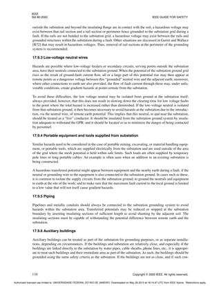 IEEE
Std 80-2000 IEEE GUIDE FOR SAFETY
110 Copyright © 2000 IEEE. All rights reserved.
outside the substation and beyond the insulating flange are in contact with the soil, a hazardous voltage may
exist between that rail section and a rail section or perimeter fence grounded to the substation grid during a
fault. If the rails are not bonded to the substation grid, a hazardous voltage may exist between the rails and
grounded structures within the substation during a fault. Other situations are discussed in Garret and Wallace
[B72] that may result in hazardous voltages. Thus, removal of rail sections at the perimeter of the grounding
system is recommended.
17.9.3 Low-voltage neutral wires
Hazards are possible where low-voltage feeders or secondary circuits, serving points outside the substation
area, have their neutrals connected to the substation ground. When the potential of the substation ground grid
rises as the result of ground-fault current flow, all or a large part of this potential rise may then appear at
remote points as a dangerous voltage between this “grounded” neutral wire and the adjacent earth; moreover,
where other connections to earth are also provided, the flow of fault current through these may, under unfa-
vorable conditions, create gradient hazards at points remote from the substation.
To avoid these difficulties, the low voltage neutral may be isolated from ground at the substation itself;
always provided, however, that this does not result in slowing down the clearing time for low voltage faults
to the point where the total hazard is increased rather than diminished. If the low-voltage neutral is isolated
from that substation ground, it then becomes necessary to avoid hazards at the substation due to the introduc-
tion, via the neutral wire, of remote earth potential. This implies that this neutral, in and near the substation,
should be treated as a “live” conductor. It should be insulated from the substation ground system by insula-
tion adequate to withstand the GPR; and it should be located so as to minimize the danger of being contacted
by personnel.
17.9.4 Portable equipment and tools supplied from substation
Similar hazards need to be considered in the case of portable mining, excavating, or material handling equip-
ment, or portable tools, which are supplied electrically from the substation and are used outside of the area
of the grid where the mesh potential is held within safe limits. Such loads are often supplied by temporary
pole lines or long portable cables. An example is often seen when an addition to an existing substation is
being constructed.
A hazardous transferred potential might appear between equipment and the nearby earth during a fault, if the
neutral or grounding wire to the equipment is also connected to the substation ground. In cases such as these,
it is common to isolate the supply circuits from the substation ground; to ground the neutrals and equipment
to earth at the site of the work; and to make sure that the maximum fault current to the local ground is limited
to a low value that will not itself cause gradient hazards.
17.9.5 Piping
Pipelines and metallic conduits should always be connected to the substation grounding system to avoid
hazards within the substation area. Transferred potentials may be reduced or stopped at the substation
boundary by inserting insulating sections of sufficient length to avoid shunting by the adjacent soil. The
insulating sections must be capable of withstanding the potential difference between remote earth and the
substation.
17.9.6 Auxiliary buildings
Auxiliary buildings can be treated as part of the substation for grounding purposes, or as separate installa-
tions, depending on circumstances. If the buildings and substation are relatively close, and especially if the
buildings are linked directly to the substation by water pipes, cable sheaths, phone lines, etc., it is appropri-
ate to treat such buildings and their immediate area as part of the substation. As such, the buildings should be
grounded using the same safety criteria as the substation. If the buildings are not as close, and if such con-
Authorized licensed use limited to: UNIVERSIDADE FEDERAL DO RIO DE JANEIRO. Downloaded on May 28,2013 at 18:14:47 UTC from IEEE Xplore. Restrictions apply.
 