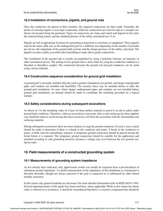 IEEE
IN AC SUBSTATION GROUNDING Std 80-2000
Copyright © 2000 IEEE. All rights reserved. 113
18.3 Installation of connections, pigtails, and ground rods
Once the conductors are placed in their trenches, the required connections are then made. Generally, the
points of crossing require a cross-type connection, while tee connections are used for taps to a straight con-
ductor run located along the perimeter. Types of connections are many and varied and depend on the joint,
the material being joined, and the standard practice of the utility concerned (see 11.4).
Pigtails are left at appropriate locations for grounding connections to structures or equipment. These pigtails
may be the same cable size as the underground grid or a different size depending on the number of grounds
per device, the magnitude of the ground fault current, and the design practices of the utility concerned. The
pigtails are then readily accessible after backfilling to make above-grade connections.
The installation of the ground rods is usually accomplished by using a hydraulic hammer, air hammer, or
other mechanical device. The joining of two ground rods is done either by using the exothermic method or a
threaded or threadless coupler. The connection between the ground rod and grid conductor can be made
using various methods.
18.4 Construction sequence consideration for ground grid installation
A ground grid is normally installed after the yard is graded, foundations are poured, and deeper underground
pipes and conduits are installed and backfilled. The security fence may be installed before or after the
ground grid installation. In cases where deeper underground pipes and conduits are not installed before
ground grid installation, an attempt should be made to coordinate the trenching procedure in a logical
manner.
18.5 Safety considerations during subsequent excavations
As shown in 7.4, the insulating value of a layer of clean surface material or gravel is an aid to safety under
ground fault conditions. Therefore, when an excavation is necessary after a rock surfacing has been applied,
care should be taken to avoid mixing the lower resistivity soil from the excavation with the surrounding rock
surfacing material.
During subsequent excavations there are more chances to snag the ground conductor. In such a case a check
should be made to determine if there is a break in the conductor and joints. A break in the conductor or
joints, or both, must be immediately repaired. A temporary ground connection should be placed around the
break before it is repaired. The temporary ground connection should be suitable for the application and
installed according to safe grounding practices, because a voltage may exist between the two ground con-
ductor ends.
19. Field measurements of a constructed grounding system
19.1 Measurements of grounding system impedance
As has already been indicated, only approximate results can usually be expected from a precalculation of
substation ground impedance. A careful measurement of the impedance of the installation as constructed is
therefore desirable, though not always practical if the grid is connected to or influenced by other buried
metallic structures.
In this clause only general methods are discussed. For more detailed information refer to IEEE Std 81-1983.
Several important points of this guide have been used here, where applicable. While in this clause the ohmic
value is referred to as resistance, it should be remembered that there is a reactive component that should be
Authorized licensed use limited to: UNIVERSIDADE FEDERAL DO RIO DE JANEIRO. Downloaded on May 28,2013 at 18:14:47 UTC from IEEE Xplore. Restrictions apply.
 