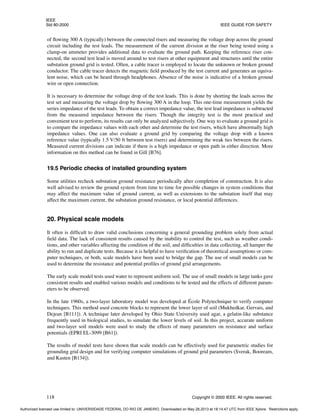 IEEE
Std 80-2000 IEEE GUIDE FOR SAFETY
118 Copyright © 2000 IEEE. All rights reserved.
of flowing 300 A (typically) between the connected risers and measuring the voltage drop across the ground
circuit including the test leads. The measurement of the current division at the riser being tested using a
clamp-on ammeter provides additional data to evaluate the ground path. Keeping the reference riser con-
nected, the second test lead is moved around to test risers at other equipment and structures until the entire
substation ground grid is tested. Often, a cable tracer is employed to locate the unknown or broken ground
conductor. The cable tracer detects the magnetic field produced by the test current and generates an equiva-
lent noise, which can be heard through headphones. Absence of the noise is indicative of a broken ground
wire or open connection.
It is necessary to determine the voltage drop of the test leads. This is done by shorting the leads across the
test set and measuring the voltage drop by flowing 300 A in the loop. This one-time measurement yields the
series impedance of the test leads. To obtain a correct impedance value, the test lead impedance is subtracted
from the measured impedance between the risers. Though the integrity test is the most practical and
convenient test to perform, its results can only be analyzed subjectively. One way to evaluate a ground grid is
to compare the impedance values with each other and determine the test risers, which have abnormally high
impedance values. One can also evaluate a ground grid by comparing the voltage drop with a known
reference value (typically 1.5 V/50 ft between test risers) and determining the weak ties between the risers.
Measured current divisions can indicate if there is a high impedance or open path in either direction. More
information on this method can be found in Gill [B76].
19.5 Periodic checks of installed grounding system
Some utilities recheck substation ground resistance periodically after completion of construction. It is also
well advised to review the ground system from time to time for possible changes in system conditions that
may affect the maximum value of ground current, as well as extensions to the substation itself that may
affect the maximum current, the substation ground resistance, or local potential differences.
20. Physical scale models
It often is difficult to draw valid conclusions concerning a general grounding problem solely from actual
field data. The lack of consistent results caused by the inability to control the test, such as weather condi-
tions, and other variables affecting the condition of the soil, and difficulties in data collecting, all hamper the
ability to run and duplicate tests. Because it is helpful to have verification of theoretical assumptions or com-
puter techniques, or both, scale models have been used to bridge the gap. The use of small models can be
used to determine the resistance and potential profiles of ground grid arrangements.
The early scale model tests used water to represent uniform soil. The use of small models in large tanks gave
consistent results and enabled various models and conditions to be tested and the effects of different param-
eters to be observed.
In the late 1960s, a two-layer laboratory model was developed at École Polytechnique to verify computer
techniques. This method used concrete blocks to represent the lower layer of soil (Mukhedkar, Gervais, and
Dejean [B111]). A technique later developed by Ohio State University used agar, a gelatin-like substance
frequently used in biological studies, to simulate the lower levels of soil. In this project, accurate uniform
and two-layer soil models were used to study the effects of many parameters on resistance and surface
potentials (EPRI EL-3099 [B61]).
The results of model tests have shown that scale models can be effectively used for parametric studies for
grounding grid design and for verifying computer simulations of ground grid parameters (Sverak, Booream,
and Kasten [B134]).
Authorized licensed use limited to: UNIVERSIDADE FEDERAL DO RIO DE JANEIRO. Downloaded on May 28,2013 at 18:14:47 UTC from IEEE Xplore. Restrictions apply.
 